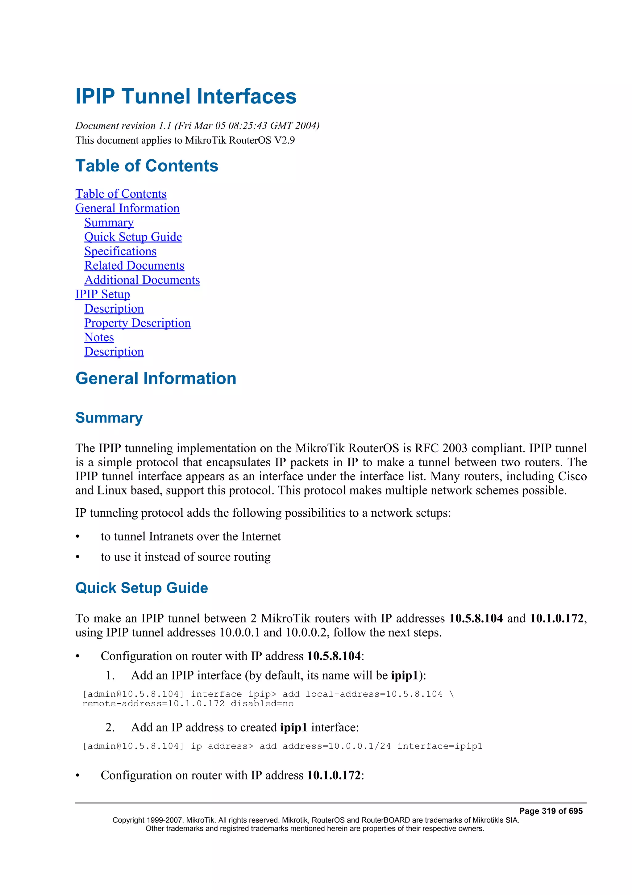 IPIP Tunnel Interfaces
Document revision 1.1 (Fri Mar 05 08:25:43 GMT 2004)
This document applies to MikroTik RouterOS V2.9

Table of Contents
Table of Contents
General Information
  Summary
  Quick Setup Guide
  Specifications
  Related Documents
  Additional Documents
IPIP Setup
  Description
  Property Description
  Notes
  Description

General Information

Summary
The IPIP tunneling implementation on the MikroTik RouterOS is RFC 2003 compliant. IPIP tunnel
is a simple protocol that encapsulates IP packets in IP to make a tunnel between two routers. The
IPIP tunnel interface appears as an interface under the interface list. Many routers, including Cisco
and Linux based, support this protocol. This protocol makes multiple network schemes possible.
IP tunneling protocol adds the following possibilities to a network setups:
•      to tunnel Intranets over the Internet
•      to use it instead of source routing

Quick Setup Guide
To make an IPIP tunnel between 2 MikroTik routers with IP addresses 10.5.8.104 and 10.1.0.172,
using IPIP tunnel addresses 10.0.0.1 and 10.0.0.2, follow the next steps.
•      Configuration on router with IP address 10.5.8.104:
        1.    Add an IPIP interface (by default, its name will be ipip1):
    [admin@10.5.8.104] interface ipip> add local-address=10.5.8.104 
    remote-address=10.1.0.172 disabled=no

        2.    Add an IP address to created ipip1 interface:
    [admin@10.5.8.104] ip address> add address=10.0.0.1/24 interface=ipip1


•      Configuration on router with IP address 10.1.0.172:

                                                                                                                                Page 319 of 695
         Copyright 1999-2007, MikroTik. All rights reserved. Mikrotik, RouterOS and RouterBOARD are trademarks of Mikrotikls SIA.
                   Other trademarks and registred trademarks mentioned herein are properties of their respective owners.
 