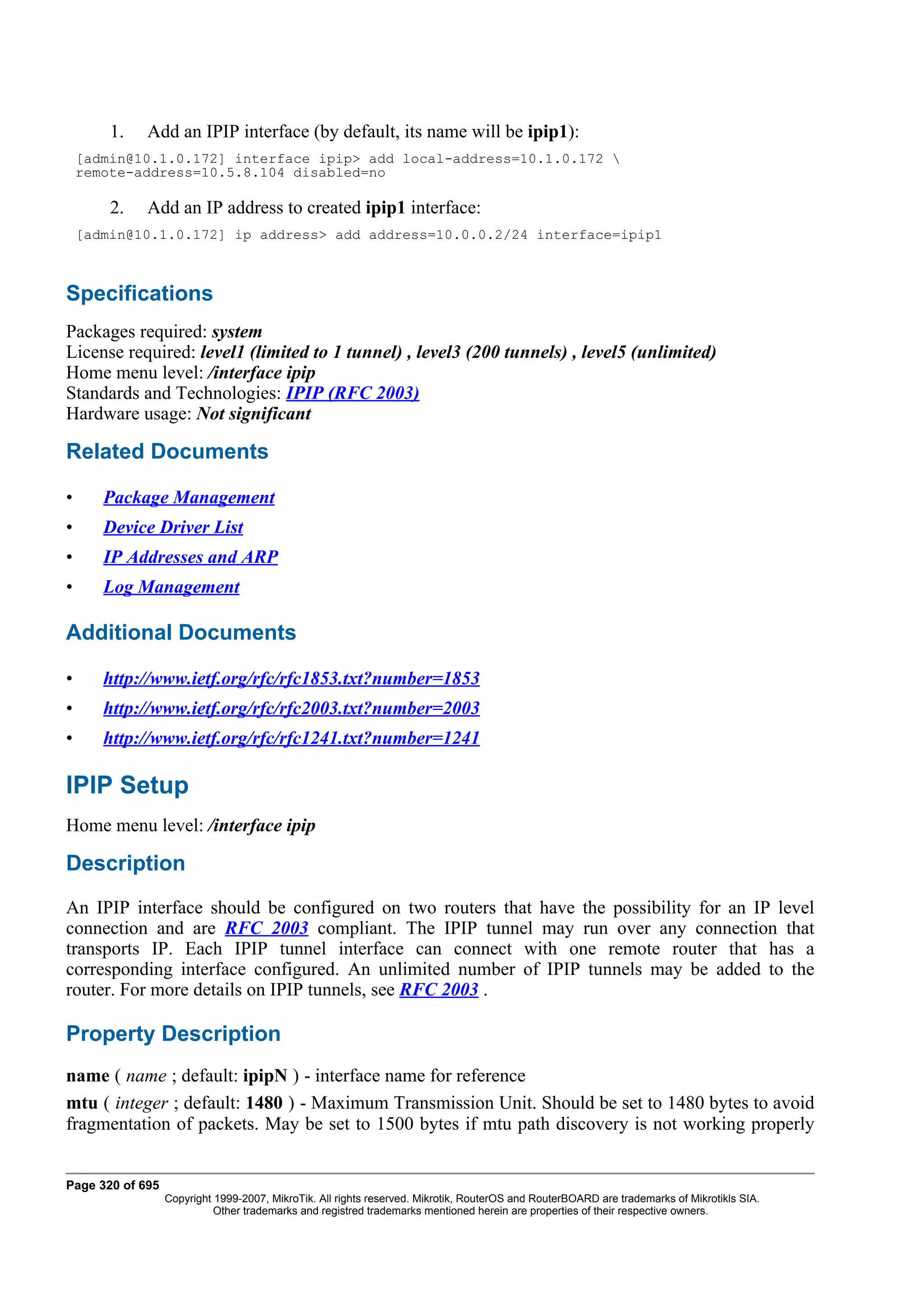 1.   Add an IPIP interface (by default, its name will be ipip1):
    [admin@10.1.0.172] interface ipip> add local-address=10.1.0.172 
    remote-address=10.5.8.104 disabled=no

        2.   Add an IP address to created ipip1 interface:
    [admin@10.1.0.172] ip address> add address=10.0.0.2/24 interface=ipip1



Specifications
Packages required: system
License required: level1 (limited to 1 tunnel) , level3 (200 tunnels) , level5 (unlimited)
Home menu level: /interface ipip
Standards and Technologies: IPIP (RFC 2003)
Hardware usage: Not significant

Related Documents

•      Package Management
•      Device Driver List
•      IP Addresses and ARP
•      Log Management

Additional Documents

•      http://www.ietf.org/rfc/rfc1853.txt?number=1853
•      http://www.ietf.org/rfc/rfc2003.txt?number=2003
•      http://www.ietf.org/rfc/rfc1241.txt?number=1241

IPIP Setup
Home menu level: /interface ipip

Description
An IPIP interface should be configured on two routers that have the possibility for an IP level
connection and are RFC 2003 compliant. The IPIP tunnel may run over any connection that
transports IP. Each IPIP tunnel interface can connect with one remote router that has a
corresponding interface configured. An unlimited number of IPIP tunnels may be added to the
router. For more details on IPIP tunnels, see RFC 2003 .

Property Description
name ( name ; default: ipipN ) - interface name for reference
mtu ( integer ; default: 1480 ) - Maximum Transmission Unit. Should be set to 1480 bytes to avoid
fragmentation of packets. May be set to 1500 bytes if mtu path discovery is not working properly


Page 320 of 695
                  Copyright 1999-2007, MikroTik. All rights reserved. Mikrotik, RouterOS and RouterBOARD are trademarks of Mikrotikls SIA.
                            Other trademarks and registred trademarks mentioned herein are properties of their respective owners.
 