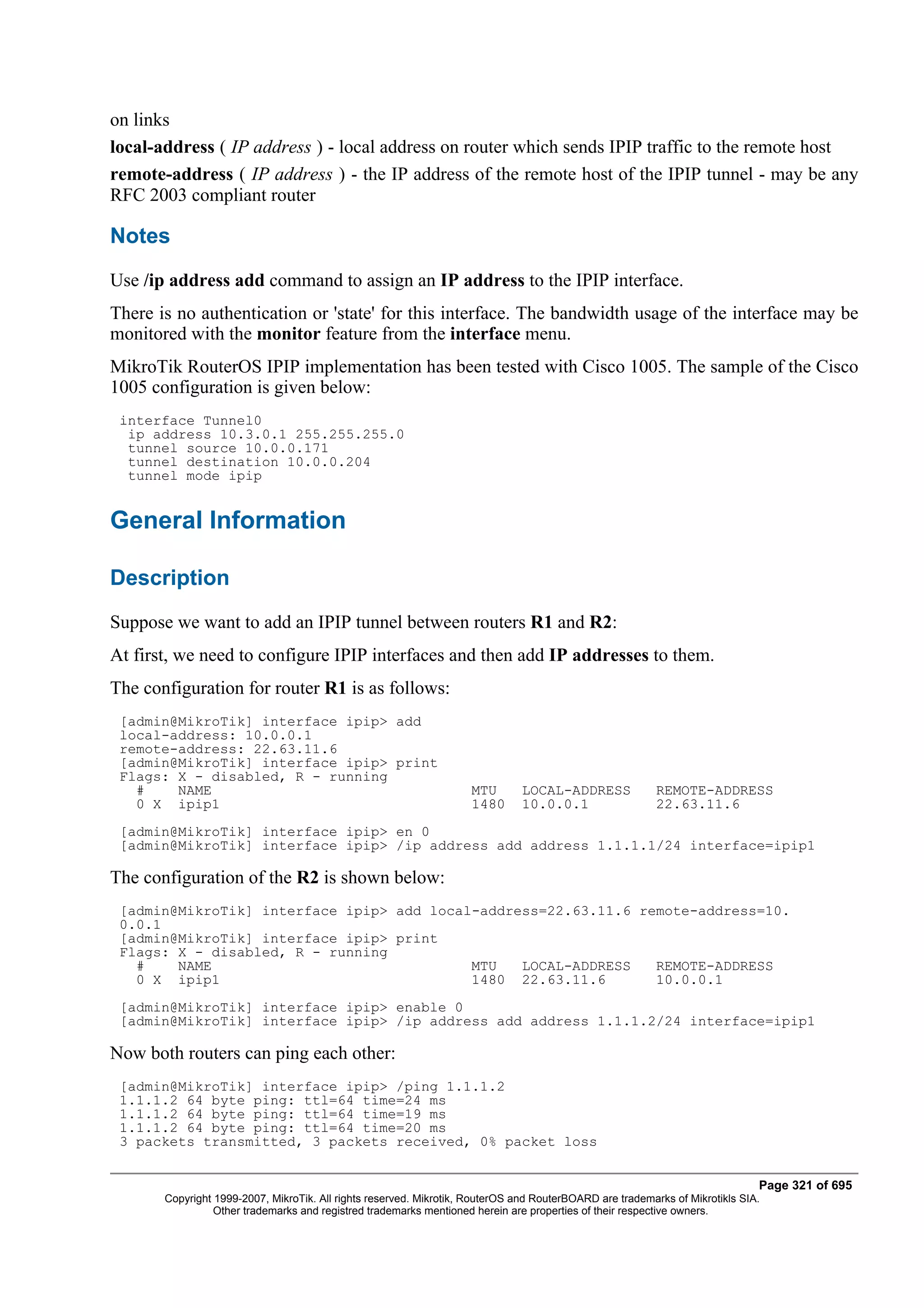 on links
local-address ( IP address ) - local address on router which sends IPIP traffic to the remote host
remote-address ( IP address ) - the IP address of the remote host of the IPIP tunnel - may be any
RFC 2003 compliant router

Notes
Use /ip address add command to assign an IP address to the IPIP interface.
There is no authentication or 'state' for this interface. The bandwidth usage of the interface may be
monitored with the monitor feature from the interface menu.
MikroTik RouterOS IPIP implementation has been tested with Cisco 1005. The sample of the Cisco
1005 configuration is given below:
 interface Tunnel0
  ip address 10.3.0.1 255.255.255.0
  tunnel source 10.0.0.171
  tunnel destination 10.0.0.204
  tunnel mode ipip


General Information

Description
Suppose we want to add an IPIP tunnel between routers R1 and R2:
At first, we need to configure IPIP interfaces and then add IP addresses to them.
The configuration for router R1 is as follows:
 [admin@MikroTik] interface ipip> add
 local-address: 10.0.0.1
 remote-address: 22.63.11.6
 [admin@MikroTik] interface ipip> print
 Flags: X - disabled, R - running
   #    NAME                                                        MTU        LOCAL-ADDRESS              REMOTE-ADDRESS
   0 X ipip1                                                        1480       10.0.0.1                   22.63.11.6
 [admin@MikroTik] interface ipip> en 0
 [admin@MikroTik] interface ipip> /ip address add address 1.1.1.1/24 interface=ipip1

The configuration of the R2 is shown below:
 [admin@MikroTik] interface ipip> add local-address=22.63.11.6 remote-address=10.
 0.0.1
 [admin@MikroTik] interface ipip> print
 Flags: X - disabled, R - running
   #    NAME                               MTU   LOCAL-ADDRESS   REMOTE-ADDRESS
   0 X ipip1                               1480 22.63.11.6       10.0.0.1
 [admin@MikroTik] interface ipip> enable 0
 [admin@MikroTik] interface ipip> /ip address add address 1.1.1.2/24 interface=ipip1

Now both routers can ping each other:
 [admin@MikroTik] interface ipip> /ping 1.1.1.2
 1.1.1.2 64 byte ping: ttl=64 time=24 ms
 1.1.1.2 64 byte ping: ttl=64 time=19 ms
 1.1.1.2 64 byte ping: ttl=64 time=20 ms
 3 packets transmitted, 3 packets received, 0% packet loss


                                                                                                                              Page 321 of 695
       Copyright 1999-2007, MikroTik. All rights reserved. Mikrotik, RouterOS and RouterBOARD are trademarks of Mikrotikls SIA.
                 Other trademarks and registred trademarks mentioned herein are properties of their respective owners.
 
