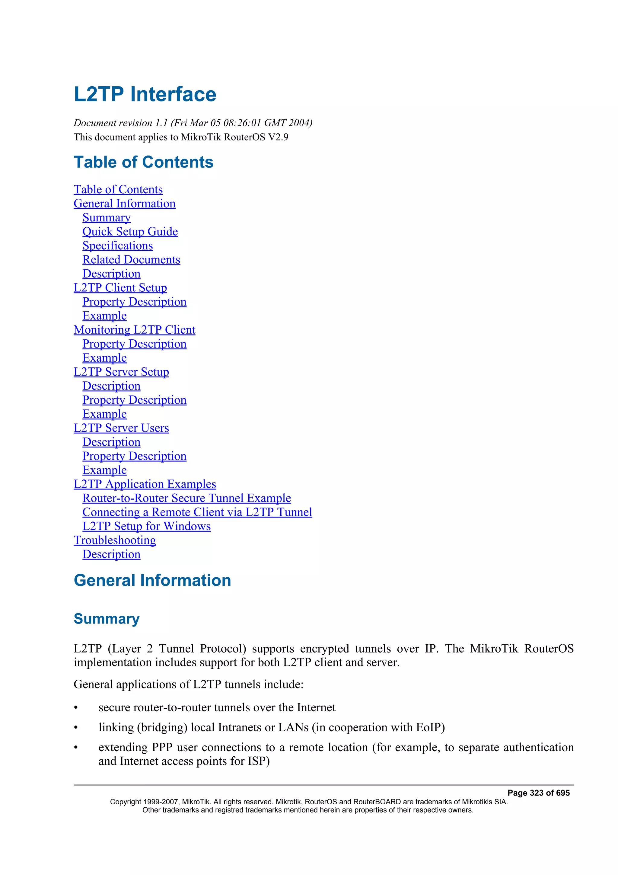 L2TP Interface
Document revision 1.1 (Fri Mar 05 08:26:01 GMT 2004)
This document applies to MikroTik RouterOS V2.9

Table of Contents
Table of Contents
General Information
 Summary
 Quick Setup Guide
 Specifications
 Related Documents
 Description
L2TP Client Setup
 Property Description
 Example
Monitoring L2TP Client
 Property Description
 Example
L2TP Server Setup
 Description
 Property Description
 Example
L2TP Server Users
 Description
 Property Description
 Example
L2TP Application Examples
 Router-to-Router Secure Tunnel Example
 Connecting a Remote Client via L2TP Tunnel
 L2TP Setup for Windows
Troubleshooting
 Description

General Information

Summary
L2TP (Layer 2 Tunnel Protocol) supports encrypted tunnels over IP. The MikroTik RouterOS
implementation includes support for both L2TP client and server.
General applications of L2TP tunnels include:
•    secure router-to-router tunnels over the Internet
•    linking (bridging) local Intranets or LANs (in cooperation with EoIP)
•    extending PPP user connections to a remote location (for example, to separate authentication
     and Internet access points for ISP)

                                                                                                                              Page 323 of 695
       Copyright 1999-2007, MikroTik. All rights reserved. Mikrotik, RouterOS and RouterBOARD are trademarks of Mikrotikls SIA.
                 Other trademarks and registred trademarks mentioned herein are properties of their respective owners.
 