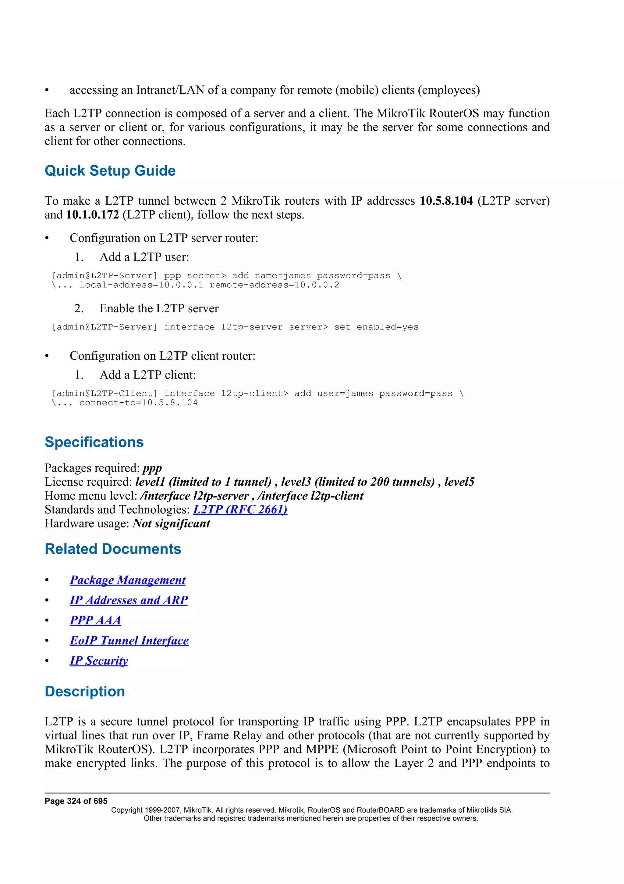 •      accessing an Intranet/LAN of a company for remote (mobile) clients (employees)
Each L2TP connection is composed of a server and a client. The MikroTik RouterOS may function
as a server or client or, for various configurations, it may be the server for some connections and
client for other connections.

Quick Setup Guide
To make a L2TP tunnel between 2 MikroTik routers with IP addresses 10.5.8.104 (L2TP server)
and 10.1.0.172 (L2TP client), follow the next steps.
•      Configuration on L2TP server router:
        1.   Add a L2TP user:
    [admin@L2TP-Server] ppp secret> add name=james password=pass 
    ... local-address=10.0.0.1 remote-address=10.0.0.2

        2.   Enable the L2TP server
    [admin@L2TP-Server] interface l2tp-server server> set enabled=yes


•      Configuration on L2TP client router:
        1.   Add a L2TP client:
    [admin@L2TP-Client] interface l2tp-client> add user=james password=pass 
    ... connect-to=10.5.8.104



Specifications
Packages required: ppp
License required: level1 (limited to 1 tunnel) , level3 (limited to 200 tunnels) , level5
Home menu level: /interface l2tp-server , /interface l2tp-client
Standards and Technologies: L2TP (RFC 2661)
Hardware usage: Not significant

Related Documents

•      Package Management
•      IP Addresses and ARP
•      PPP AAA
•      EoIP Tunnel Interface
•      IP Security

Description
L2TP is a secure tunnel protocol for transporting IP traffic using PPP. L2TP encapsulates PPP in
virtual lines that run over IP, Frame Relay and other protocols (that are not currently supported by
MikroTik RouterOS). L2TP incorporates PPP and MPPE (Microsoft Point to Point Encryption) to
make encrypted links. The purpose of this protocol is to allow the Layer 2 and PPP endpoints to

Page 324 of 695
                  Copyright 1999-2007, MikroTik. All rights reserved. Mikrotik, RouterOS and RouterBOARD are trademarks of Mikrotikls SIA.
                            Other trademarks and registred trademarks mentioned herein are properties of their respective owners.
 