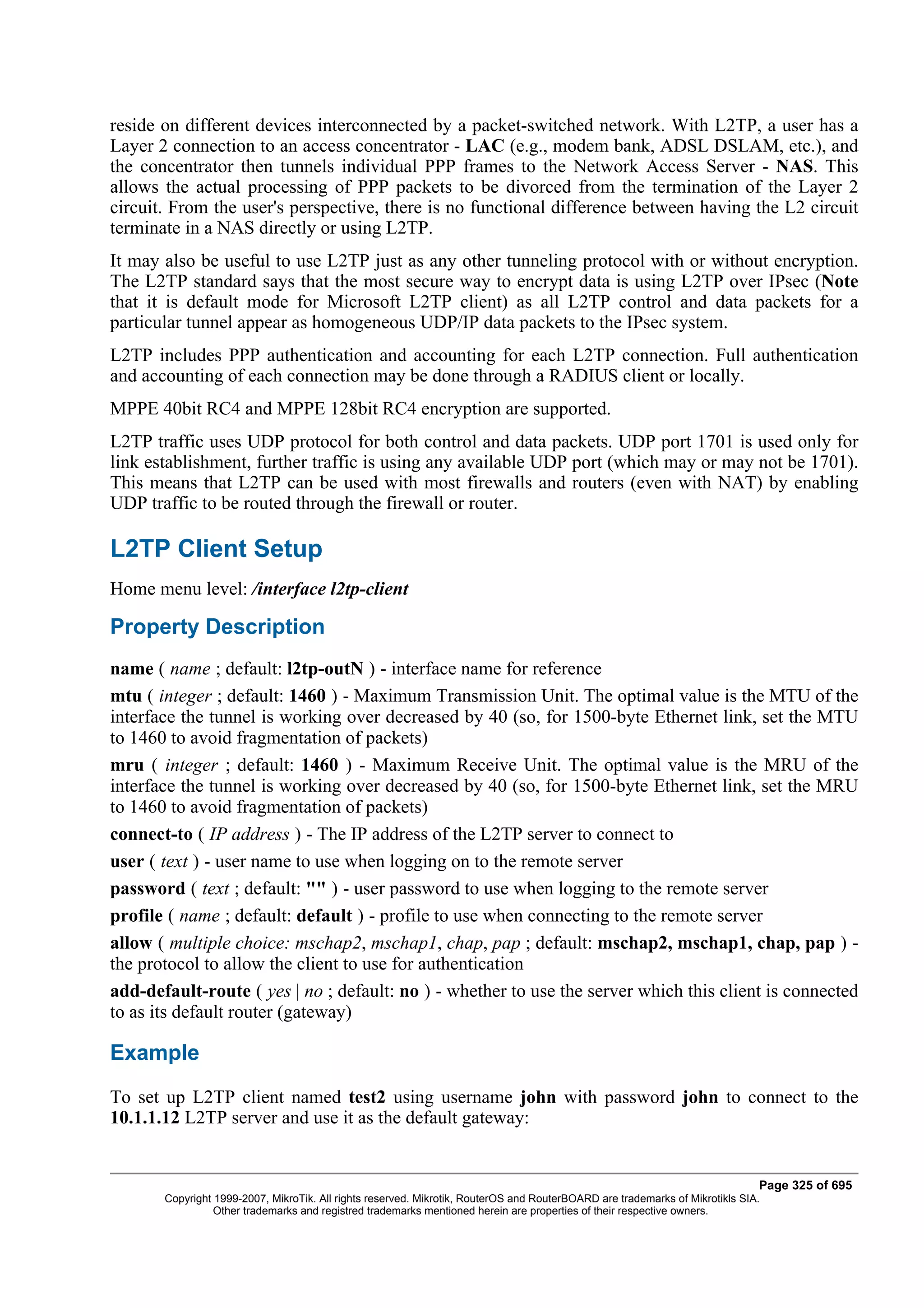 reside on different devices interconnected by a packet-switched network. With L2TP, a user has a
Layer 2 connection to an access concentrator - LAC (e.g., modem bank, ADSL DSLAM, etc.), and
the concentrator then tunnels individual PPP frames to the Network Access Server - NAS. This
allows the actual processing of PPP packets to be divorced from the termination of the Layer 2
circuit. From the user's perspective, there is no functional difference between having the L2 circuit
terminate in a NAS directly or using L2TP.
It may also be useful to use L2TP just as any other tunneling protocol with or without encryption.
The L2TP standard says that the most secure way to encrypt data is using L2TP over IPsec (Note
that it is default mode for Microsoft L2TP client) as all L2TP control and data packets for a
particular tunnel appear as homogeneous UDP/IP data packets to the IPsec system.
L2TP includes PPP authentication and accounting for each L2TP connection. Full authentication
and accounting of each connection may be done through a RADIUS client or locally.
MPPE 40bit RC4 and MPPE 128bit RC4 encryption are supported.
L2TP traffic uses UDP protocol for both control and data packets. UDP port 1701 is used only for
link establishment, further traffic is using any available UDP port (which may or may not be 1701).
This means that L2TP can be used with most firewalls and routers (even with NAT) by enabling
UDP traffic to be routed through the firewall or router.

L2TP Client Setup
Home menu level: /interface l2tp-client

Property Description
name ( name ; default: l2tp-outN ) - interface name for reference
mtu ( integer ; default: 1460 ) - Maximum Transmission Unit. The optimal value is the MTU of the
interface the tunnel is working over decreased by 40 (so, for 1500-byte Ethernet link, set the MTU
to 1460 to avoid fragmentation of packets)
mru ( integer ; default: 1460 ) - Maximum Receive Unit. The optimal value is the MRU of the
interface the tunnel is working over decreased by 40 (so, for 1500-byte Ethernet link, set the MRU
to 1460 to avoid fragmentation of packets)
connect-to ( IP address ) - The IP address of the L2TP server to connect to
user ( text ) - user name to use when logging on to the remote server
password ( text ; default: "" ) - user password to use when logging to the remote server
profile ( name ; default: default ) - profile to use when connecting to the remote server
allow ( multiple choice: mschap2, mschap1, chap, pap ; default: mschap2, mschap1, chap, pap ) -
the protocol to allow the client to use for authentication
add-default-route ( yes | no ; default: no ) - whether to use the server which this client is connected
to as its default router (gateway)

Example
To set up L2TP client named test2 using username john with password john to connect to the
10.1.1.12 L2TP server and use it as the default gateway:


                                                                                                                              Page 325 of 695
       Copyright 1999-2007, MikroTik. All rights reserved. Mikrotik, RouterOS and RouterBOARD are trademarks of Mikrotikls SIA.
                 Other trademarks and registred trademarks mentioned herein are properties of their respective owners.
 