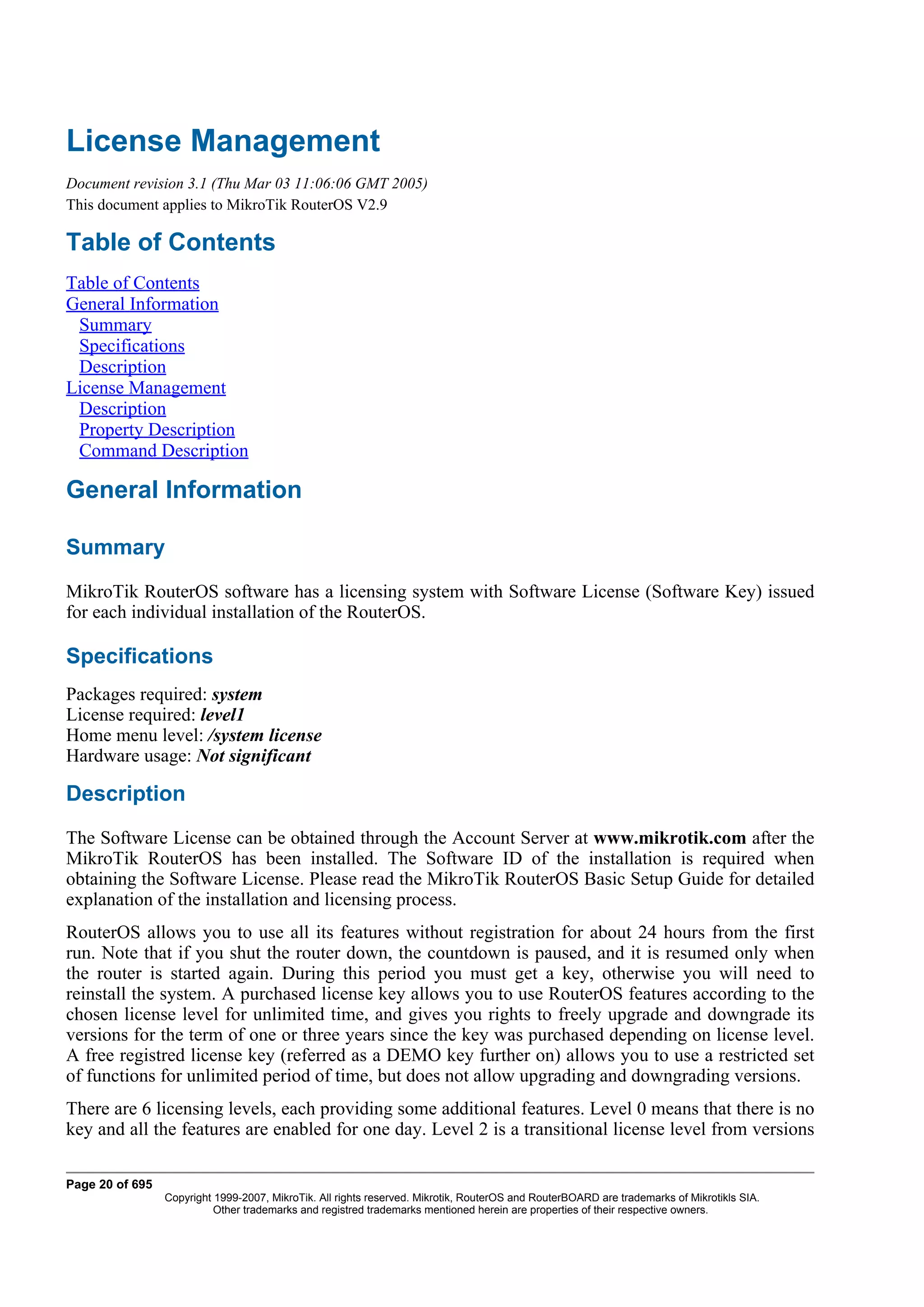 License Management
Document revision 3.1 (Thu Mar 03 11:06:06 GMT 2005)
This document applies to MikroTik RouterOS V2.9

Table of Contents
Table of Contents
General Information
 Summary
 Specifications
 Description
License Management
 Description
 Property Description
 Command Description

General Information

Summary
MikroTik RouterOS software has a licensing system with Software License (Software Key) issued
for each individual installation of the RouterOS.

Specifications
Packages required: system
License required: level1
Home menu level: /system license
Hardware usage: Not significant

Description
The Software License can be obtained through the Account Server at www.mikrotik.com after the
MikroTik RouterOS has been installed. The Software ID of the installation is required when
obtaining the Software License. Please read the MikroTik RouterOS Basic Setup Guide for detailed
explanation of the installation and licensing process.
RouterOS allows you to use all its features without registration for about 24 hours from the first
run. Note that if you shut the router down, the countdown is paused, and it is resumed only when
the router is started again. During this period you must get a key, otherwise you will need to
reinstall the system. A purchased license key allows you to use RouterOS features according to the
chosen license level for unlimited time, and gives you rights to freely upgrade and downgrade its
versions for the term of one or three years since the key was purchased depending on license level.
A free registred license key (referred as a DEMO key further on) allows you to use a restricted set
of functions for unlimited period of time, but does not allow upgrading and downgrading versions.
There are 6 licensing levels, each providing some additional features. Level 0 means that there is no
key and all the features are enabled for one day. Level 2 is a transitional license level from versions

Page 20 of 695
                 Copyright 1999-2007, MikroTik. All rights reserved. Mikrotik, RouterOS and RouterBOARD are trademarks of Mikrotikls SIA.
                           Other trademarks and registred trademarks mentioned herein are properties of their respective owners.
 