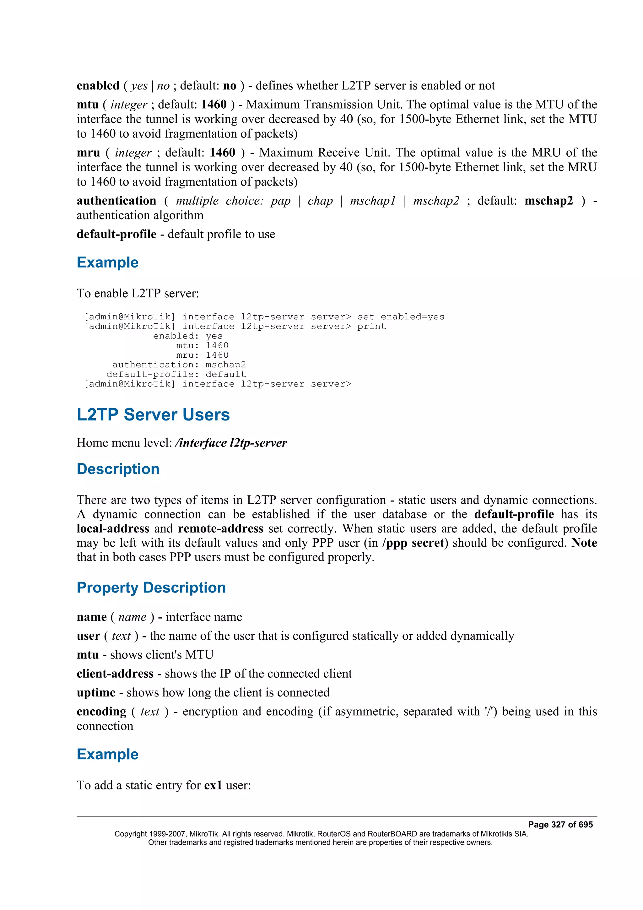 enabled ( yes | no ; default: no ) - defines whether L2TP server is enabled or not
mtu ( integer ; default: 1460 ) - Maximum Transmission Unit. The optimal value is the MTU of the
interface the tunnel is working over decreased by 40 (so, for 1500-byte Ethernet link, set the MTU
to 1460 to avoid fragmentation of packets)
mru ( integer ; default: 1460 ) - Maximum Receive Unit. The optimal value is the MRU of the
interface the tunnel is working over decreased by 40 (so, for 1500-byte Ethernet link, set the MRU
to 1460 to avoid fragmentation of packets)
authentication ( multiple choice: pap | chap | mschap1 | mschap2 ; default: mschap2 ) -
authentication algorithm
default-profile - default profile to use

Example
To enable L2TP server:
 [admin@MikroTik] interface l2tp-server server> set enabled=yes
 [admin@MikroTik] interface l2tp-server server> print
             enabled: yes
                 mtu: 1460
                 mru: 1460
      authentication: mschap2
     default-profile: default
 [admin@MikroTik] interface l2tp-server server>


L2TP Server Users
Home menu level: /interface l2tp-server

Description
There are two types of items in L2TP server configuration - static users and dynamic connections.
A dynamic connection can be established if the user database or the default-profile has its
local-address and remote-address set correctly. When static users are added, the default profile
may be left with its default values and only PPP user (in /ppp secret) should be configured. Note
that in both cases PPP users must be configured properly.

Property Description
name ( name ) - interface name
user ( text ) - the name of the user that is configured statically or added dynamically
mtu - shows client's MTU
client-address - shows the IP of the connected client
uptime - shows how long the client is connected
encoding ( text ) - encryption and encoding (if asymmetric, separated with '/') being used in this
connection

Example
To add a static entry for ex1 user:

                                                                                                                              Page 327 of 695
       Copyright 1999-2007, MikroTik. All rights reserved. Mikrotik, RouterOS and RouterBOARD are trademarks of Mikrotikls SIA.
                 Other trademarks and registred trademarks mentioned herein are properties of their respective owners.
 
