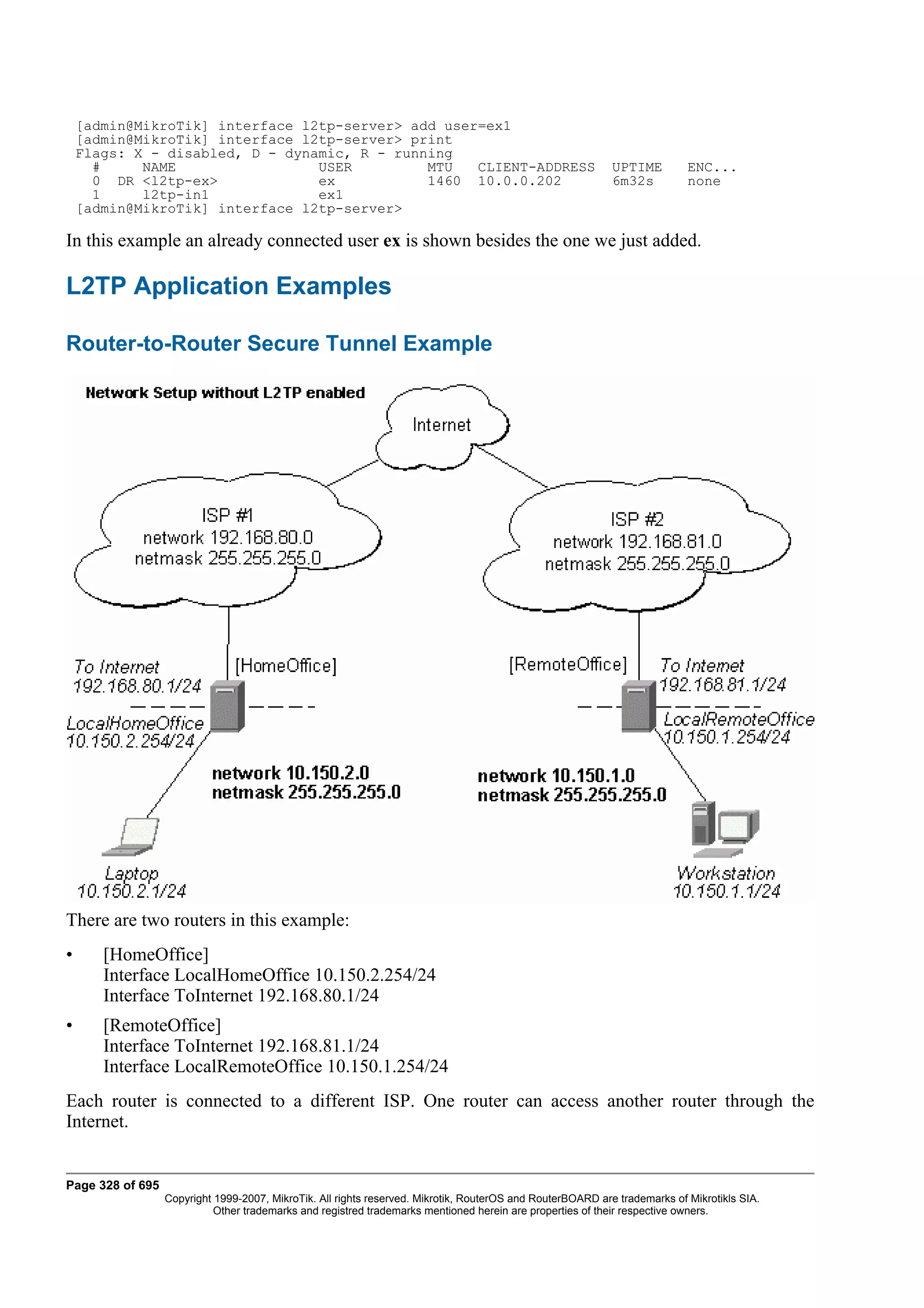 [admin@MikroTik] interface l2tp-server> add user=ex1
    [admin@MikroTik] interface l2tp-server> print
    Flags: X - disabled, D - dynamic, R - running
      #     NAME                 USER         MTU   CLIENT-ADDRESS                                          UPTIME         ENC...
      0 DR <l2tp-ex>             ex           1460 10.0.0.202                                               6m32s          none
      1     l2tp-in1             ex1
    [admin@MikroTik] interface l2tp-server>

In this example an already connected user ex is shown besides the one we just added.

L2TP Application Examples

Router-to-Router Secure Tunnel Example




There are two routers in this example:
•      [HomeOffice]
       Interface LocalHomeOffice 10.150.2.254/24
       Interface ToInternet 192.168.80.1/24
•      [RemoteOffice]
       Interface ToInternet 192.168.81.1/24
       Interface LocalRemoteOffice 10.150.1.254/24
Each router is connected to a different ISP. One router can access another router through the
Internet.


Page 328 of 695
                  Copyright 1999-2007, MikroTik. All rights reserved. Mikrotik, RouterOS and RouterBOARD are trademarks of Mikrotikls SIA.
                            Other trademarks and registred trademarks mentioned herein are properties of their respective owners.
 