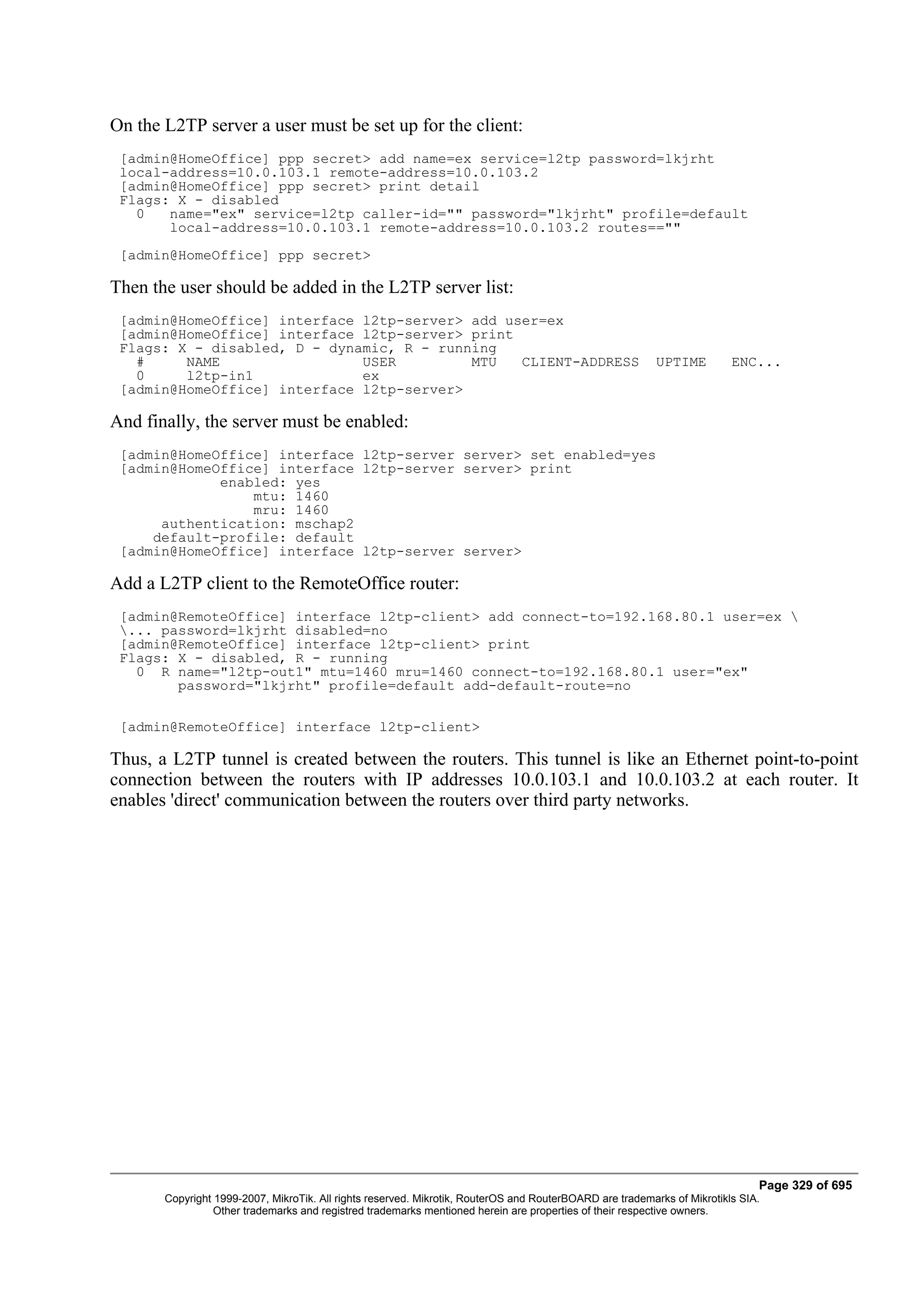 On the L2TP server a user must be set up for the client:
 [admin@HomeOffice] ppp secret> add name=ex service=l2tp password=lkjrht
 local-address=10.0.103.1 remote-address=10.0.103.2
 [admin@HomeOffice] ppp secret> print detail
 Flags: X - disabled
   0   name="ex" service=l2tp caller-id="" password="lkjrht" profile=default
       local-address=10.0.103.1 remote-address=10.0.103.2 routes==""
 [admin@HomeOffice] ppp secret>

Then the user should be added in the L2TP server list:
 [admin@HomeOffice] interface l2tp-server> add user=ex
 [admin@HomeOffice] interface l2tp-server> print
 Flags: X - disabled, D - dynamic, R - running
   #     NAME                 USER         MTU   CLIENT-ADDRESS                                           UPTIME         ENC...
   0     l2tp-in1             ex
 [admin@HomeOffice] interface l2tp-server>

And finally, the server must be enabled:
 [admin@HomeOffice] interface l2tp-server server> set enabled=yes
 [admin@HomeOffice] interface l2tp-server server> print
             enabled: yes
                 mtu: 1460
                 mru: 1460
      authentication: mschap2
     default-profile: default
 [admin@HomeOffice] interface l2tp-server server>

Add a L2TP client to the RemoteOffice router:
 [admin@RemoteOffice] interface l2tp-client> add connect-to=192.168.80.1 user=ex 
 ... password=lkjrht disabled=no
 [admin@RemoteOffice] interface l2tp-client> print
 Flags: X - disabled, R - running
   0 R name="l2tp-out1" mtu=1460 mru=1460 connect-to=192.168.80.1 user="ex"
        password="lkjrht" profile=default add-default-route=no

 [admin@RemoteOffice] interface l2tp-client>

Thus, a L2TP tunnel is created between the routers. This tunnel is like an Ethernet point-to-point
connection between the routers with IP addresses 10.0.103.1 and 10.0.103.2 at each router. It
enables 'direct' communication between the routers over third party networks.




                                                                                                                              Page 329 of 695
       Copyright 1999-2007, MikroTik. All rights reserved. Mikrotik, RouterOS and RouterBOARD are trademarks of Mikrotikls SIA.
                 Other trademarks and registred trademarks mentioned herein are properties of their respective owners.
 