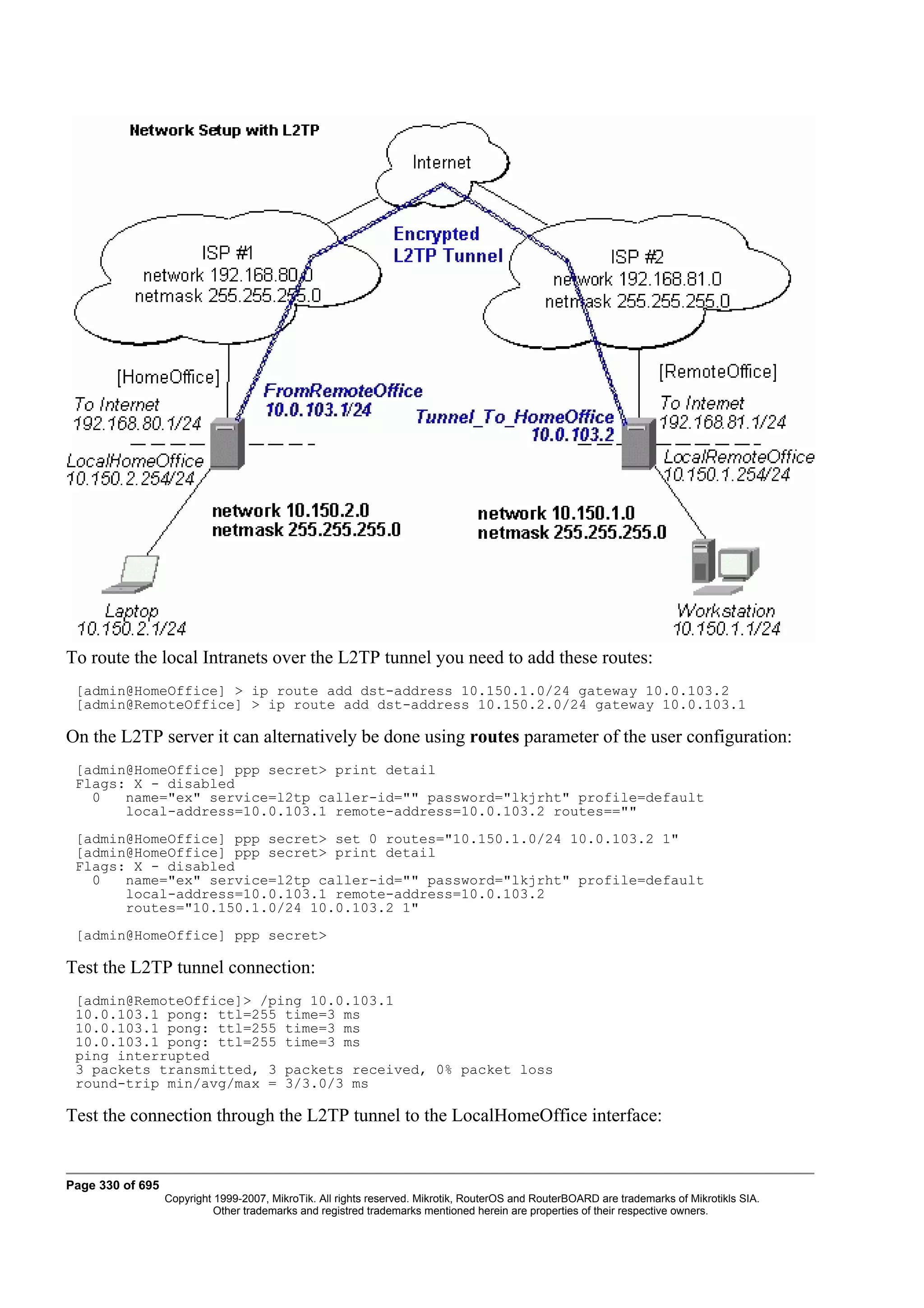 To route the local Intranets over the L2TP tunnel you need to add these routes:
 [admin@HomeOffice] > ip route add dst-address 10.150.1.0/24 gateway 10.0.103.2
 [admin@RemoteOffice] > ip route add dst-address 10.150.2.0/24 gateway 10.0.103.1

On the L2TP server it can alternatively be done using routes parameter of the user configuration:
 [admin@HomeOffice] ppp secret> print detail
 Flags: X - disabled
   0   name="ex" service=l2tp caller-id="" password="lkjrht" profile=default
       local-address=10.0.103.1 remote-address=10.0.103.2 routes==""
 [admin@HomeOffice] ppp secret> set 0 routes="10.150.1.0/24 10.0.103.2 1"
 [admin@HomeOffice] ppp secret> print detail
 Flags: X - disabled
   0   name="ex" service=l2tp caller-id="" password="lkjrht" profile=default
       local-address=10.0.103.1 remote-address=10.0.103.2
       routes="10.150.1.0/24 10.0.103.2 1"
 [admin@HomeOffice] ppp secret>

Test the L2TP tunnel connection:
 [admin@RemoteOffice]> /ping 10.0.103.1
 10.0.103.1 pong: ttl=255 time=3 ms
 10.0.103.1 pong: ttl=255 time=3 ms
 10.0.103.1 pong: ttl=255 time=3 ms
 ping interrupted
 3 packets transmitted, 3 packets received, 0% packet loss
 round-trip min/avg/max = 3/3.0/3 ms

Test the connection through the L2TP tunnel to the LocalHomeOffice interface:


Page 330 of 695
                  Copyright 1999-2007, MikroTik. All rights reserved. Mikrotik, RouterOS and RouterBOARD are trademarks of Mikrotikls SIA.
                            Other trademarks and registred trademarks mentioned herein are properties of their respective owners.
 