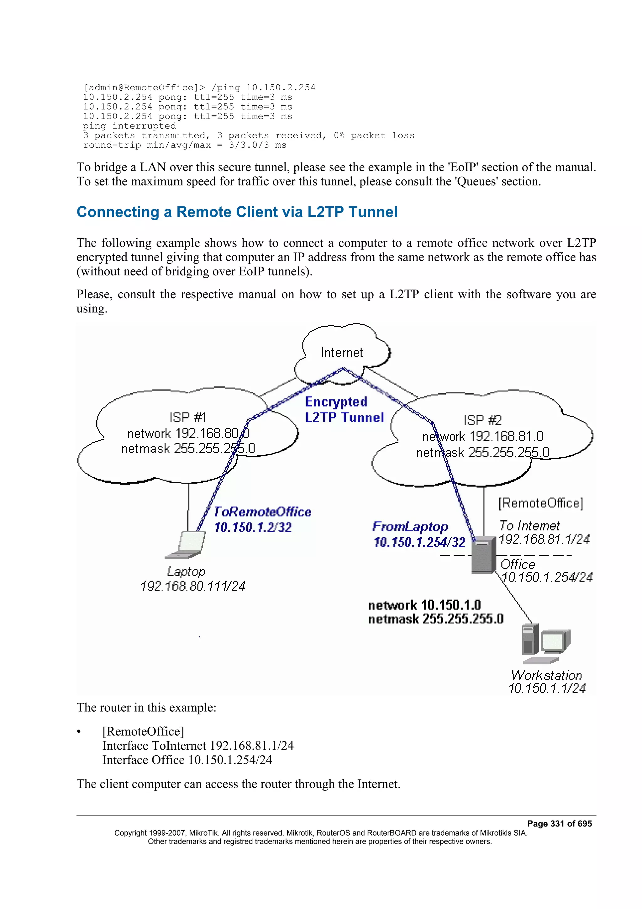 [admin@RemoteOffice]> /ping 10.150.2.254
    10.150.2.254 pong: ttl=255 time=3 ms
    10.150.2.254 pong: ttl=255 time=3 ms
    10.150.2.254 pong: ttl=255 time=3 ms
    ping interrupted
    3 packets transmitted, 3 packets received, 0% packet loss
    round-trip min/avg/max = 3/3.0/3 ms

To bridge a LAN over this secure tunnel, please see the example in the 'EoIP' section of the manual.
To set the maximum speed for traffic over this tunnel, please consult the 'Queues' section.

Connecting a Remote Client via L2TP Tunnel
The following example shows how to connect a computer to a remote office network over L2TP
encrypted tunnel giving that computer an IP address from the same network as the remote office has
(without need of bridging over EoIP tunnels).
Please, consult the respective manual on how to set up a L2TP client with the software you are
using.




The router in this example:
•      [RemoteOffice]
       Interface ToInternet 192.168.81.1/24
       Interface Office 10.150.1.254/24
The client computer can access the router through the Internet.

                                                                                                                                Page 331 of 695
         Copyright 1999-2007, MikroTik. All rights reserved. Mikrotik, RouterOS and RouterBOARD are trademarks of Mikrotikls SIA.
                   Other trademarks and registred trademarks mentioned herein are properties of their respective owners.
 