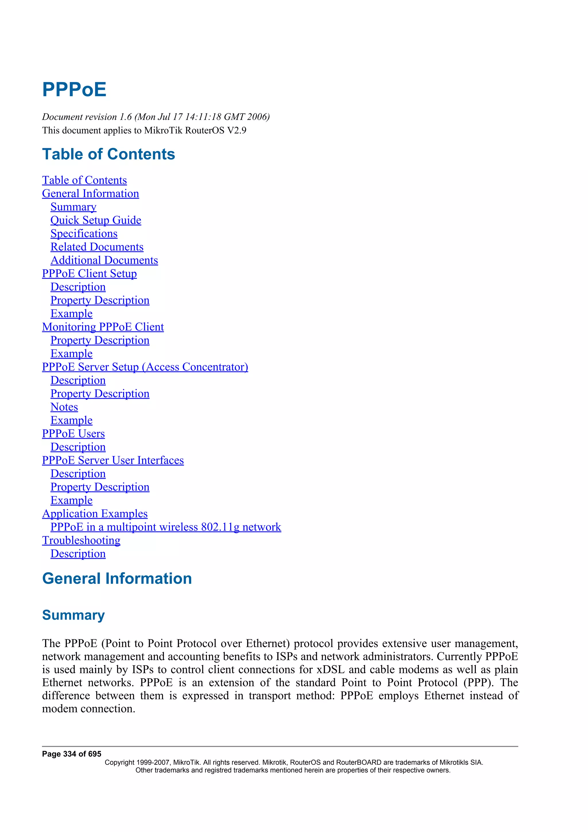 PPPoE
Document revision 1.6 (Mon Jul 17 14:11:18 GMT 2006)
This document applies to MikroTik RouterOS V2.9

Table of Contents
Table of Contents
General Information
 Summary
 Quick Setup Guide
 Specifications
 Related Documents
 Additional Documents
PPPoE Client Setup
 Description
 Property Description
 Example
Monitoring PPPoE Client
 Property Description
 Example
PPPoE Server Setup (Access Concentrator)
 Description
 Property Description
 Notes
 Example
PPPoE Users
 Description
PPPoE Server User Interfaces
 Description
 Property Description
 Example
Application Examples
 PPPoE in a multipoint wireless 802.11g network
Troubleshooting
 Description

General Information

Summary
The PPPoE (Point to Point Protocol over Ethernet) protocol provides extensive user management,
network management and accounting benefits to ISPs and network administrators. Currently PPPoE
is used mainly by ISPs to control client connections for xDSL and cable modems as well as plain
Ethernet networks. PPPoE is an extension of the standard Point to Point Protocol (PPP). The
difference between them is expressed in transport method: PPPoE employs Ethernet instead of
modem connection.


Page 334 of 695
                  Copyright 1999-2007, MikroTik. All rights reserved. Mikrotik, RouterOS and RouterBOARD are trademarks of Mikrotikls SIA.
                            Other trademarks and registred trademarks mentioned herein are properties of their respective owners.
 
