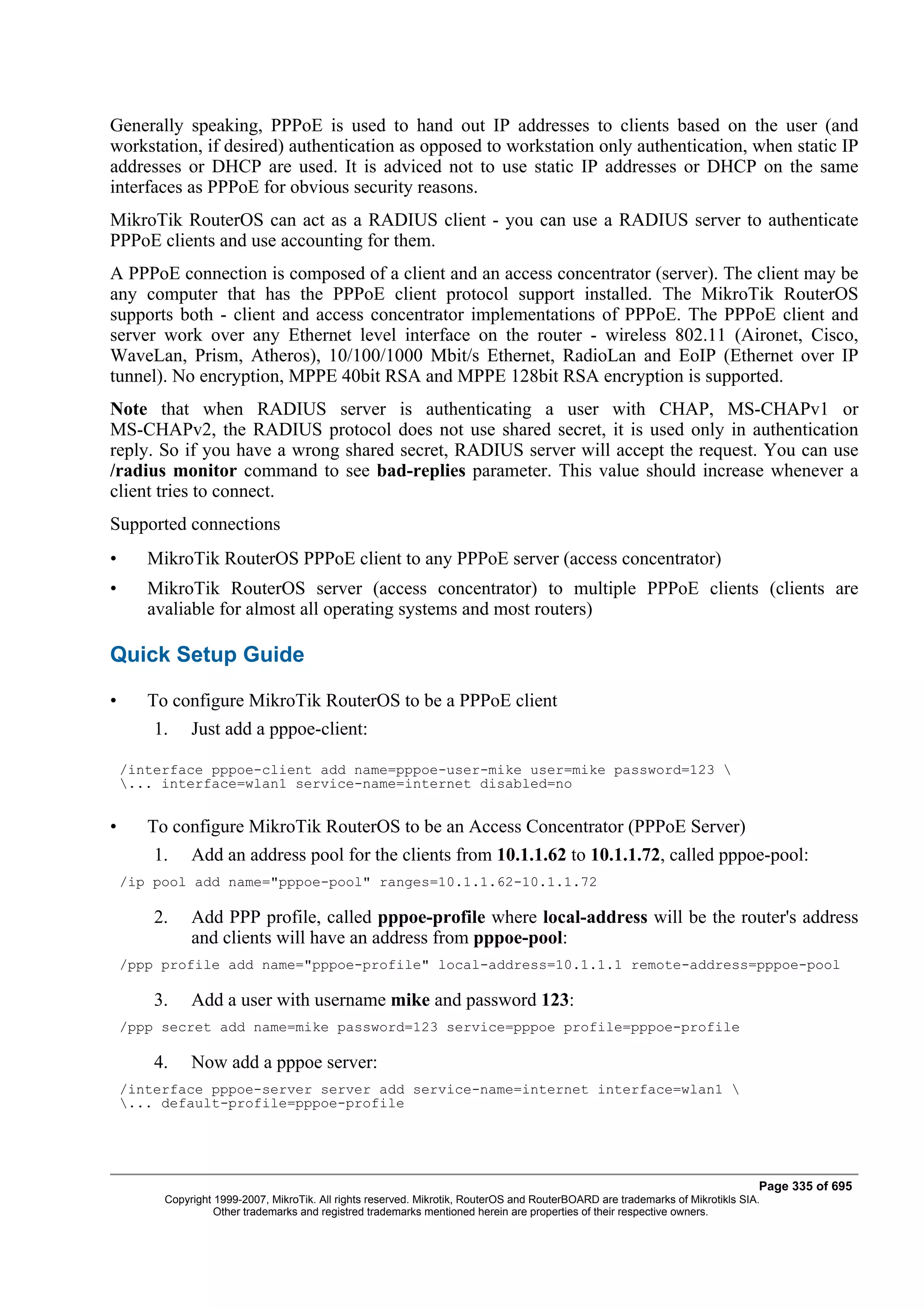 Generally speaking, PPPoE is used to hand out IP addresses to clients based on the user (and
workstation, if desired) authentication as opposed to workstation only authentication, when static IP
addresses or DHCP are used. It is adviced not to use static IP addresses or DHCP on the same
interfaces as PPPoE for obvious security reasons.
MikroTik RouterOS can act as a RADIUS client - you can use a RADIUS server to authenticate
PPPoE clients and use accounting for them.
A PPPoE connection is composed of a client and an access concentrator (server). The client may be
any computer that has the PPPoE client protocol support installed. The MikroTik RouterOS
supports both - client and access concentrator implementations of PPPoE. The PPPoE client and
server work over any Ethernet level interface on the router - wireless 802.11 (Aironet, Cisco,
WaveLan, Prism, Atheros), 10/100/1000 Mbit/s Ethernet, RadioLan and EoIP (Ethernet over IP
tunnel). No encryption, MPPE 40bit RSA and MPPE 128bit RSA encryption is supported.
Note that when RADIUS server is authenticating a user with CHAP, MS-CHAPv1 or
MS-CHAPv2, the RADIUS protocol does not use shared secret, it is used only in authentication
reply. So if you have a wrong shared secret, RADIUS server will accept the request. You can use
/radius monitor command to see bad-replies parameter. This value should increase whenever a
client tries to connect.
Supported connections
•      MikroTik RouterOS PPPoE client to any PPPoE server (access concentrator)
•      MikroTik RouterOS server (access concentrator) to multiple PPPoE clients (clients are
       avaliable for almost all operating systems and most routers)

Quick Setup Guide

•      To configure MikroTik RouterOS to be a PPPoE client
        1.    Just add a pppoe-client:

    /interface pppoe-client add name=pppoe-user-mike user=mike password=123 
    ... interface=wlan1 service-name=internet disabled=no


•      To configure MikroTik RouterOS to be an Access Concentrator (PPPoE Server)
        1.    Add an address pool for the clients from 10.1.1.62 to 10.1.1.72, called pppoe-pool:
    /ip pool add name="pppoe-pool" ranges=10.1.1.62-10.1.1.72

        2.    Add PPP profile, called pppoe-profile where local-address will be the router's address
              and clients will have an address from pppoe-pool:
    /ppp profile add name="pppoe-profile" local-address=10.1.1.1 remote-address=pppoe-pool

        3.    Add a user with username mike and password 123:
    /ppp secret add name=mike password=123 service=pppoe profile=pppoe-profile

        4.    Now add a pppoe server:
    /interface pppoe-server server add service-name=internet interface=wlan1 
    ... default-profile=pppoe-profile




                                                                                                                                Page 335 of 695
         Copyright 1999-2007, MikroTik. All rights reserved. Mikrotik, RouterOS and RouterBOARD are trademarks of Mikrotikls SIA.
                   Other trademarks and registred trademarks mentioned herein are properties of their respective owners.
 