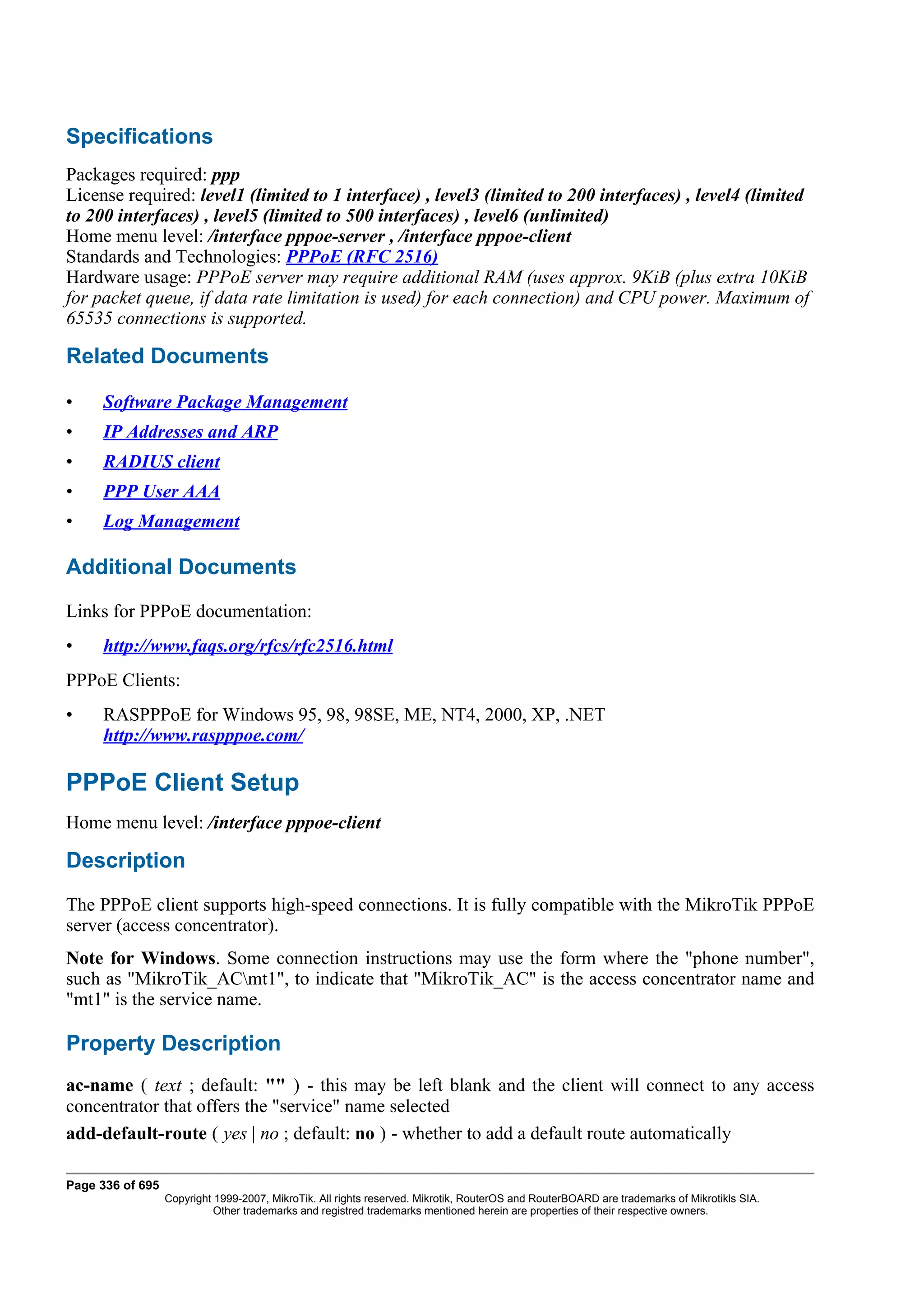 Specifications
Packages required: ppp
License required: level1 (limited to 1 interface) , level3 (limited to 200 interfaces) , level4 (limited
to 200 interfaces) , level5 (limited to 500 interfaces) , level6 (unlimited)
Home menu level: /interface pppoe-server , /interface pppoe-client
Standards and Technologies: PPPoE (RFC 2516)
Hardware usage: PPPoE server may require additional RAM (uses approx. 9KiB (plus extra 10KiB
for packet queue, if data rate limitation is used) for each connection) and CPU power. Maximum of
65535 connections is supported.

Related Documents

•    Software Package Management
•    IP Addresses and ARP
•    RADIUS client
•    PPP User AAA
•    Log Management

Additional Documents
Links for PPPoE documentation:
•    http://www.faqs.org/rfcs/rfc2516.html
PPPoE Clients:
•    RASPPPoE for Windows 95, 98, 98SE, ME, NT4, 2000, XP, .NET
     http://www.raspppoe.com/

PPPoE Client Setup
Home menu level: /interface pppoe-client

Description
The PPPoE client supports high-speed connections. It is fully compatible with the MikroTik PPPoE
server (access concentrator).
Note for Windows. Some connection instructions may use the form where the "phone number",
such as "MikroTik_ACmt1", to indicate that "MikroTik_AC" is the access concentrator name and
"mt1" is the service name.

Property Description
ac-name ( text ; default: "" ) - this may be left blank and the client will connect to any access
concentrator that offers the "service" name selected
add-default-route ( yes | no ; default: no ) - whether to add a default route automatically

Page 336 of 695
                  Copyright 1999-2007, MikroTik. All rights reserved. Mikrotik, RouterOS and RouterBOARD are trademarks of Mikrotikls SIA.
                            Other trademarks and registred trademarks mentioned herein are properties of their respective owners.
 