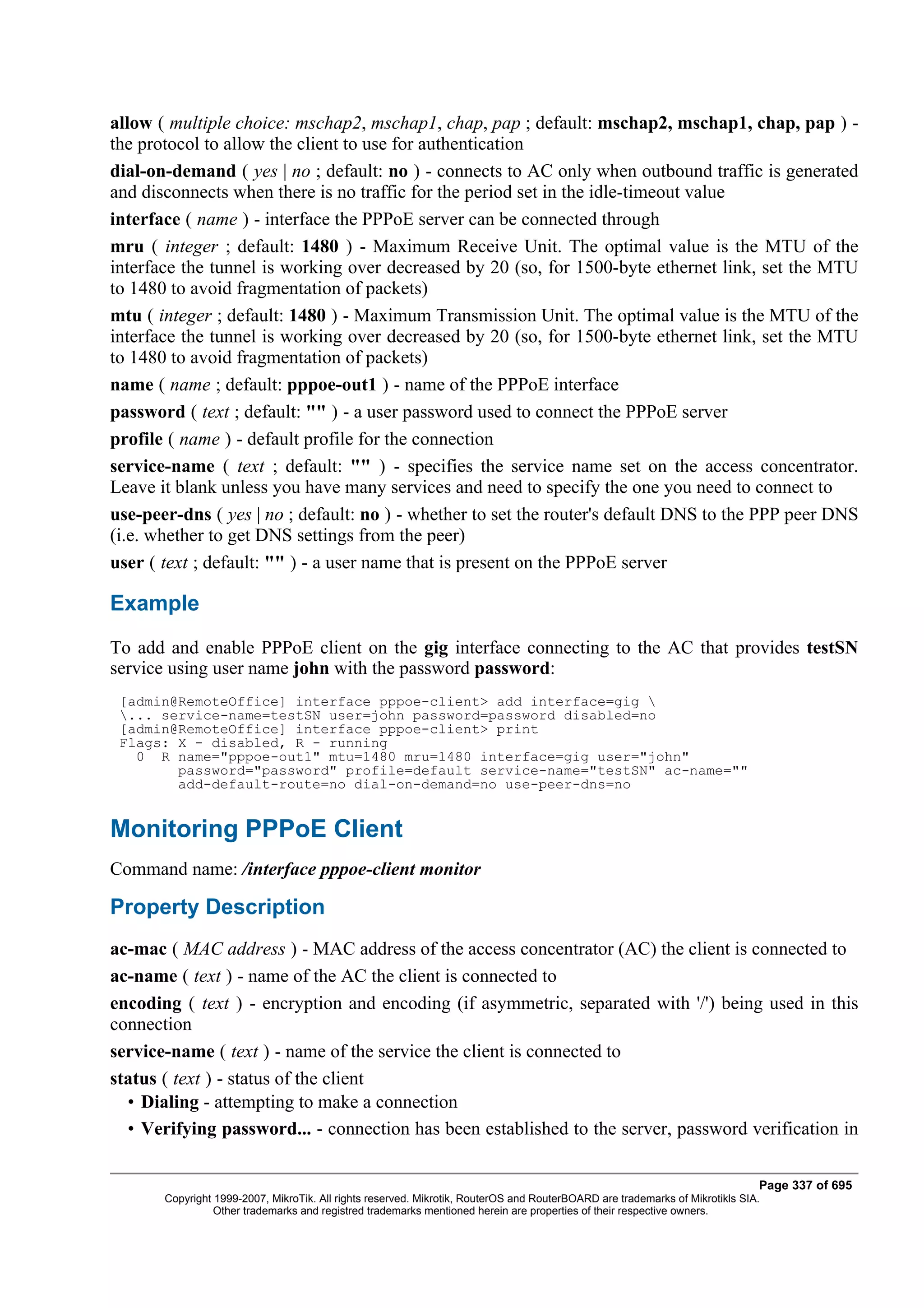 allow ( multiple choice: mschap2, mschap1, chap, pap ; default: mschap2, mschap1, chap, pap ) -
the protocol to allow the client to use for authentication
dial-on-demand ( yes | no ; default: no ) - connects to AC only when outbound traffic is generated
and disconnects when there is no traffic for the period set in the idle-timeout value
interface ( name ) - interface the PPPoE server can be connected through
mru ( integer ; default: 1480 ) - Maximum Receive Unit. The optimal value is the MTU of the
interface the tunnel is working over decreased by 20 (so, for 1500-byte ethernet link, set the MTU
to 1480 to avoid fragmentation of packets)
mtu ( integer ; default: 1480 ) - Maximum Transmission Unit. The optimal value is the MTU of the
interface the tunnel is working over decreased by 20 (so, for 1500-byte ethernet link, set the MTU
to 1480 to avoid fragmentation of packets)
name ( name ; default: pppoe-out1 ) - name of the PPPoE interface
password ( text ; default: "" ) - a user password used to connect the PPPoE server
profile ( name ) - default profile for the connection
service-name ( text ; default: "" ) - specifies the service name set on the access concentrator.
Leave it blank unless you have many services and need to specify the one you need to connect to
use-peer-dns ( yes | no ; default: no ) - whether to set the router's default DNS to the PPP peer DNS
(i.e. whether to get DNS settings from the peer)
user ( text ; default: "" ) - a user name that is present on the PPPoE server

Example
To add and enable PPPoE client on the gig interface connecting to the AC that provides testSN
service using user name john with the password password:
 [admin@RemoteOffice] interface pppoe-client> add interface=gig 
 ... service-name=testSN user=john password=password disabled=no
 [admin@RemoteOffice] interface pppoe-client> print
 Flags: X - disabled, R - running
   0 R name="pppoe-out1" mtu=1480 mru=1480 interface=gig user="john"
        password="password" profile=default service-name="testSN" ac-name=""
        add-default-route=no dial-on-demand=no use-peer-dns=no


Monitoring PPPoE Client
Command name: /interface pppoe-client monitor

Property Description
ac-mac ( MAC address ) - MAC address of the access concentrator (AC) the client is connected to
ac-name ( text ) - name of the AC the client is connected to
encoding ( text ) - encryption and encoding (if asymmetric, separated with '/') being used in this
connection
service-name ( text ) - name of the service the client is connected to
status ( text ) - status of the client
  • Dialing - attempting to make a connection
  • Verifying password... - connection has been established to the server, password verification in

                                                                                                                              Page 337 of 695
       Copyright 1999-2007, MikroTik. All rights reserved. Mikrotik, RouterOS and RouterBOARD are trademarks of Mikrotikls SIA.
                 Other trademarks and registred trademarks mentioned herein are properties of their respective owners.
 