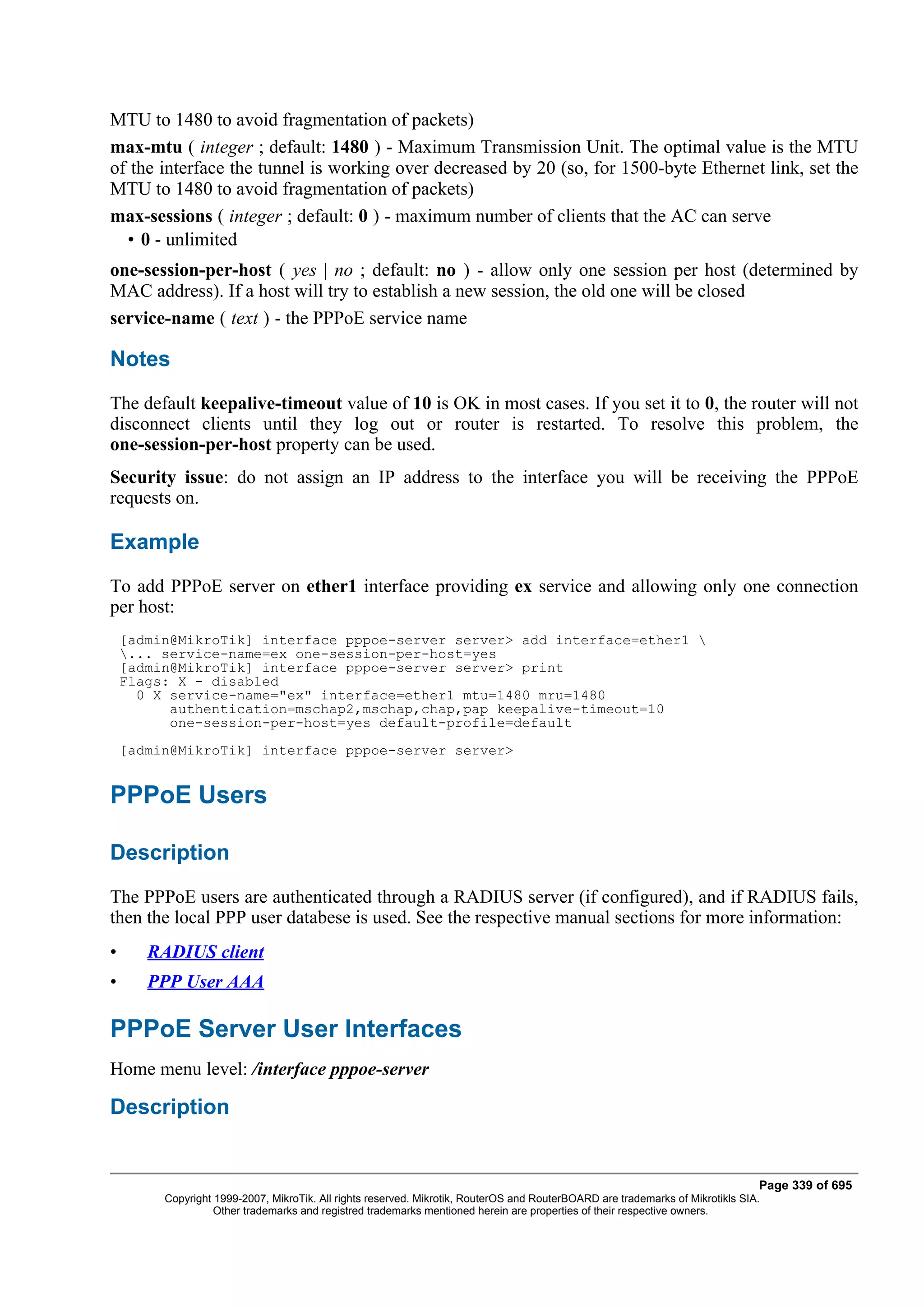 MTU to 1480 to avoid fragmentation of packets)
max-mtu ( integer ; default: 1480 ) - Maximum Transmission Unit. The optimal value is the MTU
of the interface the tunnel is working over decreased by 20 (so, for 1500-byte Ethernet link, set the
MTU to 1480 to avoid fragmentation of packets)
max-sessions ( integer ; default: 0 ) - maximum number of clients that the AC can serve
  • 0 - unlimited
one-session-per-host ( yes | no ; default: no ) - allow only one session per host (determined by
MAC address). If a host will try to establish a new session, the old one will be closed
service-name ( text ) - the PPPoE service name

Notes
The default keepalive-timeout value of 10 is OK in most cases. If you set it to 0, the router will not
disconnect clients until they log out or router is restarted. To resolve this problem, the
one-session-per-host property can be used.
Security issue: do not assign an IP address to the interface you will be receiving the PPPoE
requests on.

Example
To add PPPoE server on ether1 interface providing ex service and allowing only one connection
per host:
    [admin@MikroTik] interface pppoe-server server> add interface=ether1 
    ... service-name=ex one-session-per-host=yes
    [admin@MikroTik] interface pppoe-server server> print
    Flags: X - disabled
      0 X service-name="ex" interface=ether1 mtu=1480 mru=1480
          authentication=mschap2,mschap,chap,pap keepalive-timeout=10
          one-session-per-host=yes default-profile=default
    [admin@MikroTik] interface pppoe-server server>


PPPoE Users

Description
The PPPoE users are authenticated through a RADIUS server (if configured), and if RADIUS fails,
then the local PPP user databese is used. See the respective manual sections for more information:
•      RADIUS client
•      PPP User AAA

PPPoE Server User Interfaces
Home menu level: /interface pppoe-server

Description


                                                                                                                                Page 339 of 695
         Copyright 1999-2007, MikroTik. All rights reserved. Mikrotik, RouterOS and RouterBOARD are trademarks of Mikrotikls SIA.
                   Other trademarks and registred trademarks mentioned herein are properties of their respective owners.
 