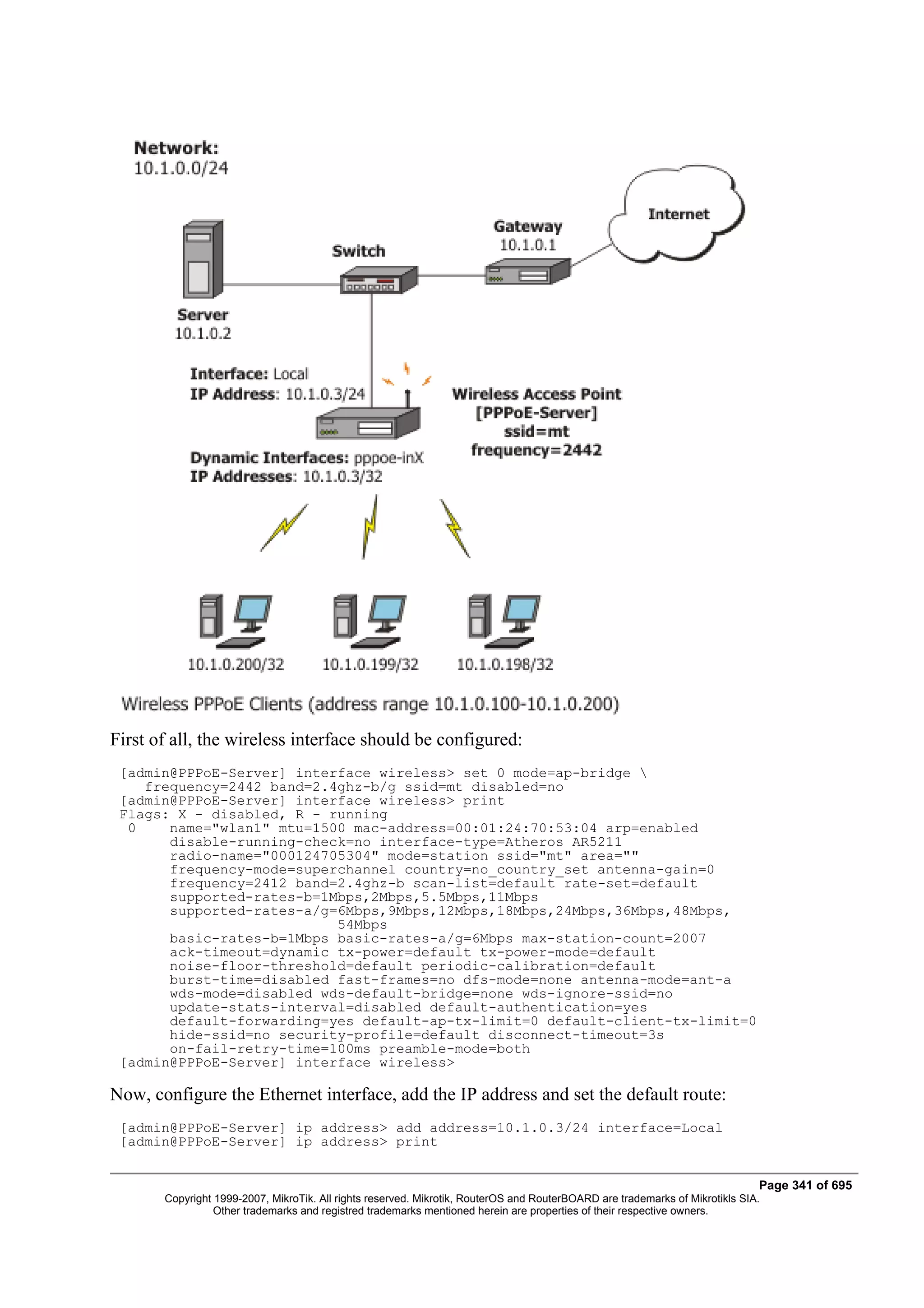 First of all, the wireless interface should be configured:
 [admin@PPPoE-Server] interface wireless> set 0 mode=ap-bridge 
    frequency=2442 band=2.4ghz-b/g ssid=mt disabled=no
 [admin@PPPoE-Server] interface wireless> print
 Flags: X - disabled, R - running
  0    name="wlan1" mtu=1500 mac-address=00:01:24:70:53:04 arp=enabled
       disable-running-check=no interface-type=Atheros AR5211
       radio-name="000124705304" mode=station ssid="mt" area=""
       frequency-mode=superchannel country=no_country_set antenna-gain=0
       frequency=2412 band=2.4ghz-b scan-list=default rate-set=default
       supported-rates-b=1Mbps,2Mbps,5.5Mbps,11Mbps
       supported-rates-a/g=6Mbps,9Mbps,12Mbps,18Mbps,24Mbps,36Mbps,48Mbps,
                           54Mbps
       basic-rates-b=1Mbps basic-rates-a/g=6Mbps max-station-count=2007
       ack-timeout=dynamic tx-power=default tx-power-mode=default
       noise-floor-threshold=default periodic-calibration=default
       burst-time=disabled fast-frames=no dfs-mode=none antenna-mode=ant-a
       wds-mode=disabled wds-default-bridge=none wds-ignore-ssid=no
       update-stats-interval=disabled default-authentication=yes
       default-forwarding=yes default-ap-tx-limit=0 default-client-tx-limit=0
       hide-ssid=no security-profile=default disconnect-timeout=3s
       on-fail-retry-time=100ms preamble-mode=both
 [admin@PPPoE-Server] interface wireless>

Now, configure the Ethernet interface, add the IP address and set the default route:
 [admin@PPPoE-Server] ip address> add address=10.1.0.3/24 interface=Local
 [admin@PPPoE-Server] ip address> print


                                                                                                                              Page 341 of 695
       Copyright 1999-2007, MikroTik. All rights reserved. Mikrotik, RouterOS and RouterBOARD are trademarks of Mikrotikls SIA.
                 Other trademarks and registred trademarks mentioned herein are properties of their respective owners.
 