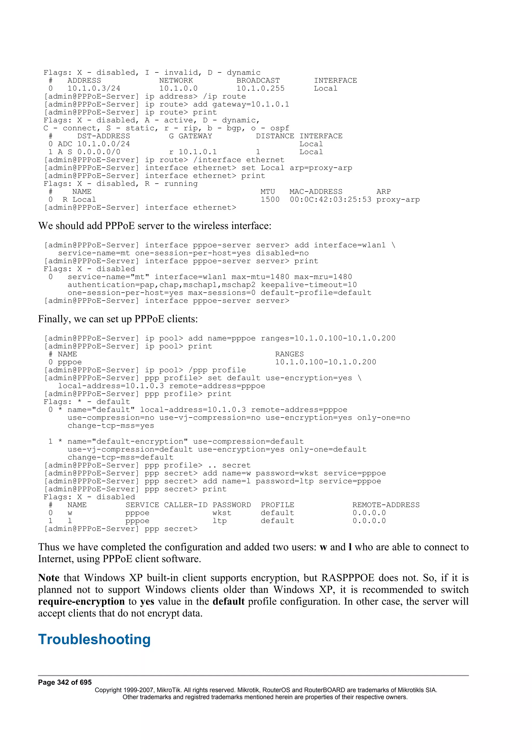 Flags: X - disabled, I - invalid, D - dynamic
  #   ADDRESS            NETWORK         BROADCAST        INTERFACE
  0   10.1.0.3/24        10.1.0.0        10.1.0.255       Local
 [admin@PPPoE-Server] ip address> /ip route
 [admin@PPPoE-Server] ip route> add gateway=10.1.0.1
 [admin@PPPoE-Server] ip route> print
 Flags: X - disabled, A - active, D - dynamic,
 C - connect, S - static, r - rip, b - bgp, o - ospf
  #     DST-ADDRESS        G GATEWAY         DISTANCE INTERFACE
  0 ADC 10.1.0.0/24                                    Local
  1 A S 0.0.0.0/0          r 10.1.0.1        1         Local
 [admin@PPPoE-Server] ip route> /interface ethernet
 [admin@PPPoE-Server] interface ethernet> set Local arp=proxy-arp
 [admin@PPPoE-Server] interface ethernet> print
 Flags: X - disabled, R - running
  #    NAME                                   MTU    MAC-ADDRESS     ARP
  0 R Local                                   1500 00:0C:42:03:25:53 proxy-arp
 [admin@PPPoE-Server] interface ethernet>

We should add PPPoE server to the wireless interface:
 [admin@PPPoE-Server] interface pppoe-server server> add interface=wlan1 
    service-name=mt one-session-per-host=yes disabled=no
 [admin@PPPoE-Server] interface pppoe-server server> print
 Flags: X - disabled
  0   service-name="mt" interface=wlan1 max-mtu=1480 max-mru=1480
      authentication=pap,chap,mschap1,mschap2 keepalive-timeout=10
      one-session-per-host=yes max-sessions=0 default-profile=default
 [admin@PPPoE-Server] interface pppoe-server server>

Finally, we can set up PPPoE clients:
 [admin@PPPoE-Server] ip pool> add name=pppoe ranges=10.1.0.100-10.1.0.200
 [admin@PPPoE-Server] ip pool> print
  # NAME                                         RANGES
  0 pppoe                                        10.1.0.100-10.1.0.200
 [admin@PPPoE-Server] ip pool> /ppp profile
 [admin@PPPoE-Server] ppp profile> set default use-encryption=yes 
    local-address=10.1.0.3 remote-address=pppoe
 [admin@PPPoE-Server] ppp profile> print
 Flags: * - default
  0 * name="default" local-address=10.1.0.3 remote-address=pppoe
      use-compression=no use-vj-compression=no use-encryption=yes only-one=no
      change-tcp-mss=yes
  1 * name="default-encryption" use-compression=default
      use-vj-compression=default use-encryption=yes only-one=default
      change-tcp-mss=default
 [admin@PPPoE-Server] ppp profile> .. secret
 [admin@PPPoE-Server] ppp secret> add name=w password=wkst service=pppoe
 [admin@PPPoE-Server] ppp secret> add name=l password=ltp service=pppoe
 [admin@PPPoE-Server] ppp secret> print
 Flags: X - disabled
  #   NAME        SERVICE CALLER-ID PASSWORD PROFILE             REMOTE-ADDRESS
  0   w           pppoe             wkst      default            0.0.0.0
  1   l           pppoe             ltp       default            0.0.0.0
 [admin@PPPoE-Server] ppp secret>

Thus we have completed the configuration and added two users: w and l who are able to connect to
Internet, using PPPoE client software.
Note that Windows XP built-in client supports encryption, but RASPPPOE does not. So, if it is
planned not to support Windows clients older than Windows XP, it is recommended to switch
require-encryption to yes value in the default profile configuration. In other case, the server will
accept clients that do not encrypt data.

Troubleshooting

Page 342 of 695
                  Copyright 1999-2007, MikroTik. All rights reserved. Mikrotik, RouterOS and RouterBOARD are trademarks of Mikrotikls SIA.
                            Other trademarks and registred trademarks mentioned herein are properties of their respective owners.
 