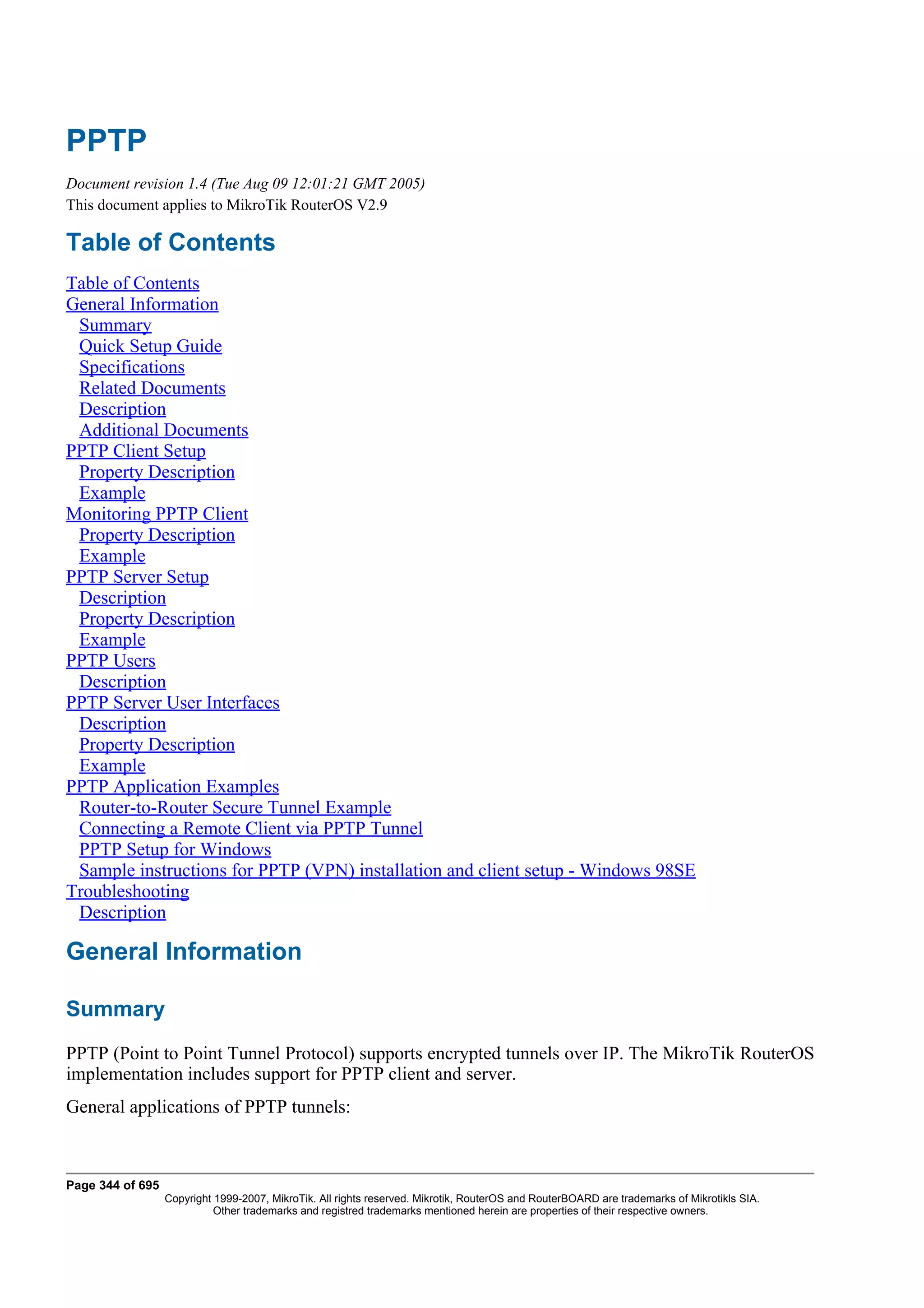 PPTP
Document revision 1.4 (Tue Aug 09 12:01:21 GMT 2005)
This document applies to MikroTik RouterOS V2.9

Table of Contents
Table of Contents
General Information
 Summary
 Quick Setup Guide
 Specifications
 Related Documents
 Description
 Additional Documents
PPTP Client Setup
 Property Description
 Example
Monitoring PPTP Client
 Property Description
 Example
PPTP Server Setup
 Description
 Property Description
 Example
PPTP Users
 Description
PPTP Server User Interfaces
 Description
 Property Description
 Example
PPTP Application Examples
 Router-to-Router Secure Tunnel Example
 Connecting a Remote Client via PPTP Tunnel
 PPTP Setup for Windows
 Sample instructions for PPTP (VPN) installation and client setup - Windows 98SE
Troubleshooting
 Description

General Information

Summary
PPTP (Point to Point Tunnel Protocol) supports encrypted tunnels over IP. The MikroTik RouterOS
implementation includes support for PPTP client and server.
General applications of PPTP tunnels:



Page 344 of 695
                  Copyright 1999-2007, MikroTik. All rights reserved. Mikrotik, RouterOS and RouterBOARD are trademarks of Mikrotikls SIA.
                            Other trademarks and registred trademarks mentioned herein are properties of their respective owners.
 