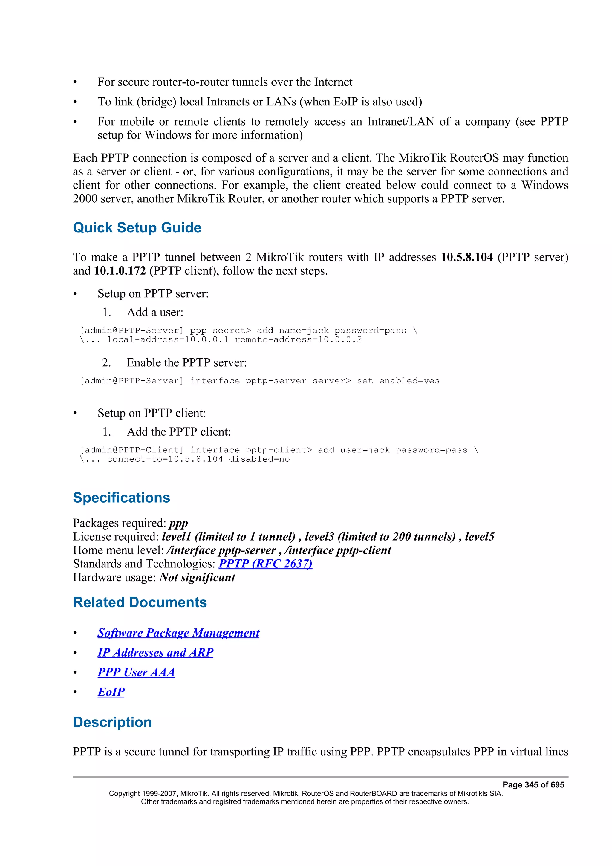 •      For secure router-to-router tunnels over the Internet
•      To link (bridge) local Intranets or LANs (when EoIP is also used)
•      For mobile or remote clients to remotely access an Intranet/LAN of a company (see PPTP
       setup for Windows for more information)
Each PPTP connection is composed of a server and a client. The MikroTik RouterOS may function
as a server or client - or, for various configurations, it may be the server for some connections and
client for other connections. For example, the client created below could connect to a Windows
2000 server, another MikroTik Router, or another router which supports a PPTP server.

Quick Setup Guide
To make a PPTP tunnel between 2 MikroTik routers with IP addresses 10.5.8.104 (PPTP server)
and 10.1.0.172 (PPTP client), follow the next steps.
•      Setup on PPTP server:
        1.    Add a user:
    [admin@PPTP-Server] ppp secret> add name=jack password=pass 
    ... local-address=10.0.0.1 remote-address=10.0.0.2

        2.    Enable the PPTP server:
    [admin@PPTP-Server] interface pptp-server server> set enabled=yes


•      Setup on PPTP client:
        1.    Add the PPTP client:
    [admin@PPTP-Client] interface pptp-client> add user=jack password=pass 
    ... connect-to=10.5.8.104 disabled=no



Specifications
Packages required: ppp
License required: level1 (limited to 1 tunnel) , level3 (limited to 200 tunnels) , level5
Home menu level: /interface pptp-server , /interface pptp-client
Standards and Technologies: PPTP (RFC 2637)
Hardware usage: Not significant

Related Documents

•      Software Package Management
•      IP Addresses and ARP
•      PPP User AAA
•      EoIP

Description
PPTP is a secure tunnel for transporting IP traffic using PPP. PPTP encapsulates PPP in virtual lines

                                                                                                                                Page 345 of 695
         Copyright 1999-2007, MikroTik. All rights reserved. Mikrotik, RouterOS and RouterBOARD are trademarks of Mikrotikls SIA.
                   Other trademarks and registred trademarks mentioned herein are properties of their respective owners.
 