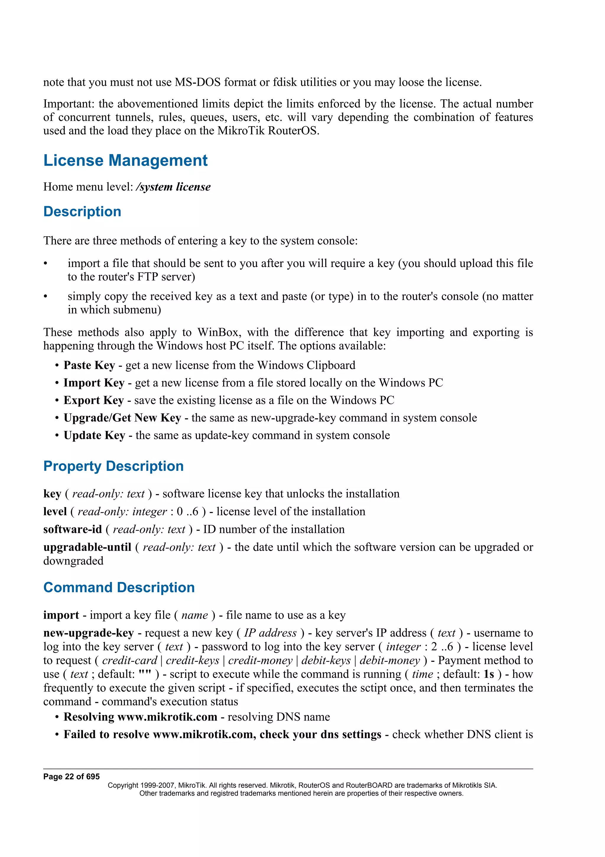 note that you must not use MS-DOS format or fdisk utilities or you may loose the license.
Important: the abovementioned limits depict the limits enforced by the license. The actual number
of concurrent tunnels, rules, queues, users, etc. will vary depending the combination of features
used and the load they place on the MikroTik RouterOS.

License Management
Home menu level: /system license

Description
There are three methods of entering a key to the system console:
•       import a file that should be sent to you after you will require a key (you should upload this file
        to the router's FTP server)
•       simply copy the received key as a text and paste (or type) in to the router's console (no matter
        in which submenu)
These methods also apply to WinBox, with the difference that key importing and exporting is
happening through the Windows host PC itself. The options available:
    •   Paste Key - get a new license from the Windows Clipboard
    •   Import Key - get a new license from a file stored locally on the Windows PC
    •   Export Key - save the existing license as a file on the Windows PC
    •   Upgrade/Get New Key - the same as new-upgrade-key command in system console
    •   Update Key - the same as update-key command in system console

Property Description
key ( read-only: text ) - software license key that unlocks the installation
level ( read-only: integer : 0 ..6 ) - license level of the installation
software-id ( read-only: text ) - ID number of the installation
upgradable-until ( read-only: text ) - the date until which the software version can be upgraded or
downgraded

Command Description
import - import a key file ( name ) - file name to use as a key
new-upgrade-key - request a new key ( IP address ) - key server's IP address ( text ) - username to
log into the key server ( text ) - password to log into the key server ( integer : 2 ..6 ) - license level
to request ( credit-card | credit-keys | credit-money | debit-keys | debit-money ) - Payment method to
use ( text ; default: "" ) - script to execute while the command is running ( time ; default: 1s ) - how
frequently to execute the given script - if specified, executes the sctipt once, and then terminates the
command - command's execution status
   • Resolving www.mikrotik.com - resolving DNS name
   • Failed to resolve www.mikrotik.com, check your dns settings - check whether DNS client is


Page 22 of 695
                 Copyright 1999-2007, MikroTik. All rights reserved. Mikrotik, RouterOS and RouterBOARD are trademarks of Mikrotikls SIA.
                           Other trademarks and registred trademarks mentioned herein are properties of their respective owners.
 