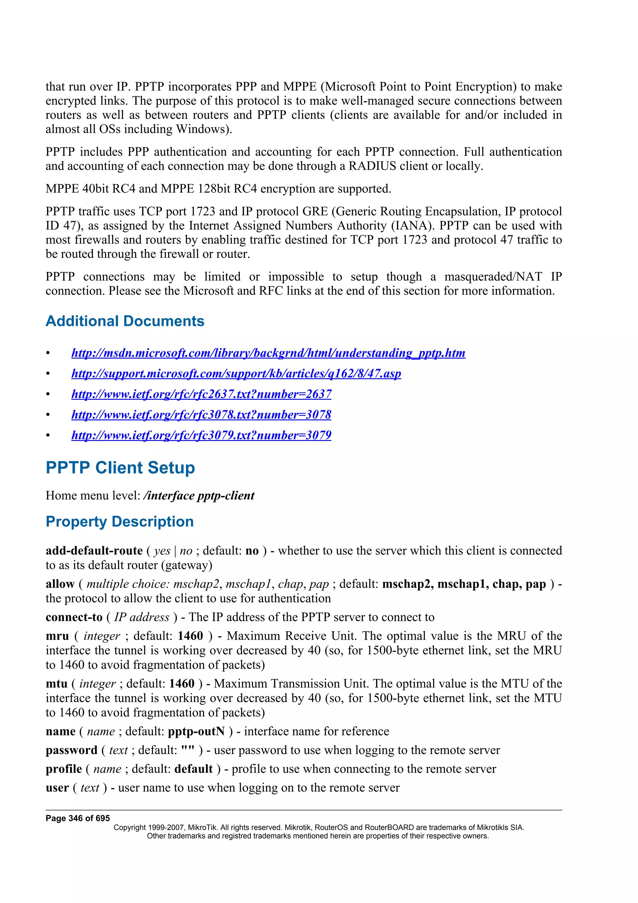 that run over IP. PPTP incorporates PPP and MPPE (Microsoft Point to Point Encryption) to make
encrypted links. The purpose of this protocol is to make well-managed secure connections between
routers as well as between routers and PPTP clients (clients are available for and/or included in
almost all OSs including Windows).
PPTP includes PPP authentication and accounting for each PPTP connection. Full authentication
and accounting of each connection may be done through a RADIUS client or locally.
MPPE 40bit RC4 and MPPE 128bit RC4 encryption are supported.
PPTP traffic uses TCP port 1723 and IP protocol GRE (Generic Routing Encapsulation, IP protocol
ID 47), as assigned by the Internet Assigned Numbers Authority (IANA). PPTP can be used with
most firewalls and routers by enabling traffic destined for TCP port 1723 and protocol 47 traffic to
be routed through the firewall or router.
PPTP connections may be limited or impossible to setup though a masqueraded/NAT IP
connection. Please see the Microsoft and RFC links at the end of this section for more information.

Additional Documents

•    http://msdn.microsoft.com/library/backgrnd/html/understanding_pptp.htm
•    http://support.microsoft.com/support/kb/articles/q162/8/47.asp
•    http://www.ietf.org/rfc/rfc2637.txt?number=2637
•    http://www.ietf.org/rfc/rfc3078.txt?number=3078
•    http://www.ietf.org/rfc/rfc3079.txt?number=3079

PPTP Client Setup
Home menu level: /interface pptp-client

Property Description
add-default-route ( yes | no ; default: no ) - whether to use the server which this client is connected
to as its default router (gateway)
allow ( multiple choice: mschap2, mschap1, chap, pap ; default: mschap2, mschap1, chap, pap ) -
the protocol to allow the client to use for authentication
connect-to ( IP address ) - The IP address of the PPTP server to connect to
mru ( integer ; default: 1460 ) - Maximum Receive Unit. The optimal value is the MRU of the
interface the tunnel is working over decreased by 40 (so, for 1500-byte ethernet link, set the MRU
to 1460 to avoid fragmentation of packets)
mtu ( integer ; default: 1460 ) - Maximum Transmission Unit. The optimal value is the MTU of the
interface the tunnel is working over decreased by 40 (so, for 1500-byte ethernet link, set the MTU
to 1460 to avoid fragmentation of packets)
name ( name ; default: pptp-outN ) - interface name for reference
password ( text ; default: "" ) - user password to use when logging to the remote server
profile ( name ; default: default ) - profile to use when connecting to the remote server
user ( text ) - user name to use when logging on to the remote server

Page 346 of 695
                  Copyright 1999-2007, MikroTik. All rights reserved. Mikrotik, RouterOS and RouterBOARD are trademarks of Mikrotikls SIA.
                            Other trademarks and registred trademarks mentioned herein are properties of their respective owners.
 