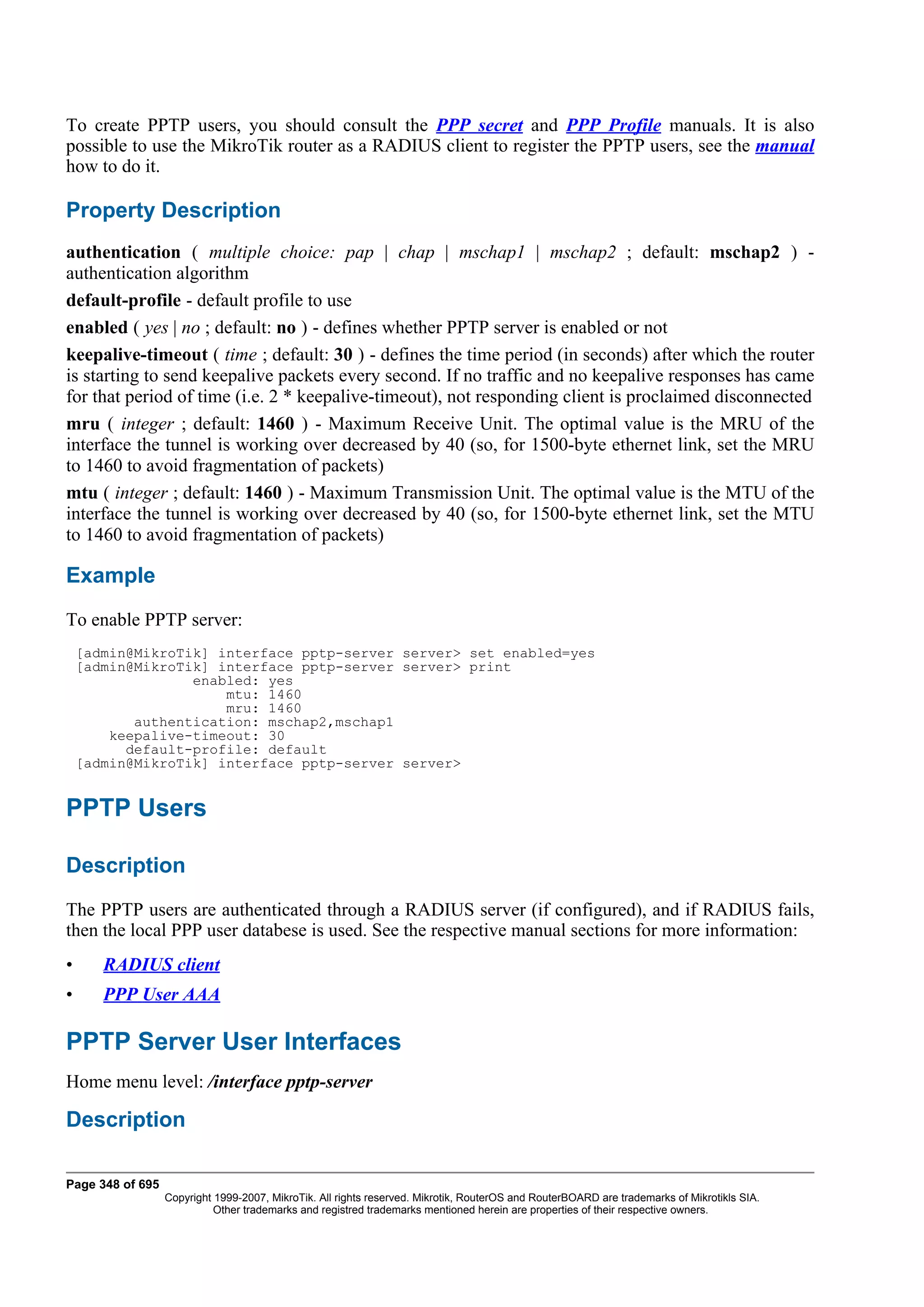 To create PPTP users, you should consult the PPP secret and PPP Profile manuals. It is also
possible to use the MikroTik router as a RADIUS client to register the PPTP users, see the manual
how to do it.

Property Description
authentication ( multiple choice: pap | chap | mschap1 | mschap2 ; default: mschap2 ) -
authentication algorithm
default-profile - default profile to use
enabled ( yes | no ; default: no ) - defines whether PPTP server is enabled or not
keepalive-timeout ( time ; default: 30 ) - defines the time period (in seconds) after which the router
is starting to send keepalive packets every second. If no traffic and no keepalive responses has came
for that period of time (i.e. 2 * keepalive-timeout), not responding client is proclaimed disconnected
mru ( integer ; default: 1460 ) - Maximum Receive Unit. The optimal value is the MRU of the
interface the tunnel is working over decreased by 40 (so, for 1500-byte ethernet link, set the MRU
to 1460 to avoid fragmentation of packets)
mtu ( integer ; default: 1460 ) - Maximum Transmission Unit. The optimal value is the MTU of the
interface the tunnel is working over decreased by 40 (so, for 1500-byte ethernet link, set the MTU
to 1460 to avoid fragmentation of packets)

Example
To enable PPTP server:
    [admin@MikroTik] interface pptp-server server> set enabled=yes
    [admin@MikroTik] interface pptp-server server> print
                  enabled: yes
                      mtu: 1460
                      mru: 1460
           authentication: mschap2,mschap1
        keepalive-timeout: 30
          default-profile: default
    [admin@MikroTik] interface pptp-server server>


PPTP Users

Description
The PPTP users are authenticated through a RADIUS server (if configured), and if RADIUS fails,
then the local PPP user databese is used. See the respective manual sections for more information:
•      RADIUS client
•      PPP User AAA

PPTP Server User Interfaces
Home menu level: /interface pptp-server

Description

Page 348 of 695
                  Copyright 1999-2007, MikroTik. All rights reserved. Mikrotik, RouterOS and RouterBOARD are trademarks of Mikrotikls SIA.
                            Other trademarks and registred trademarks mentioned herein are properties of their respective owners.
 
