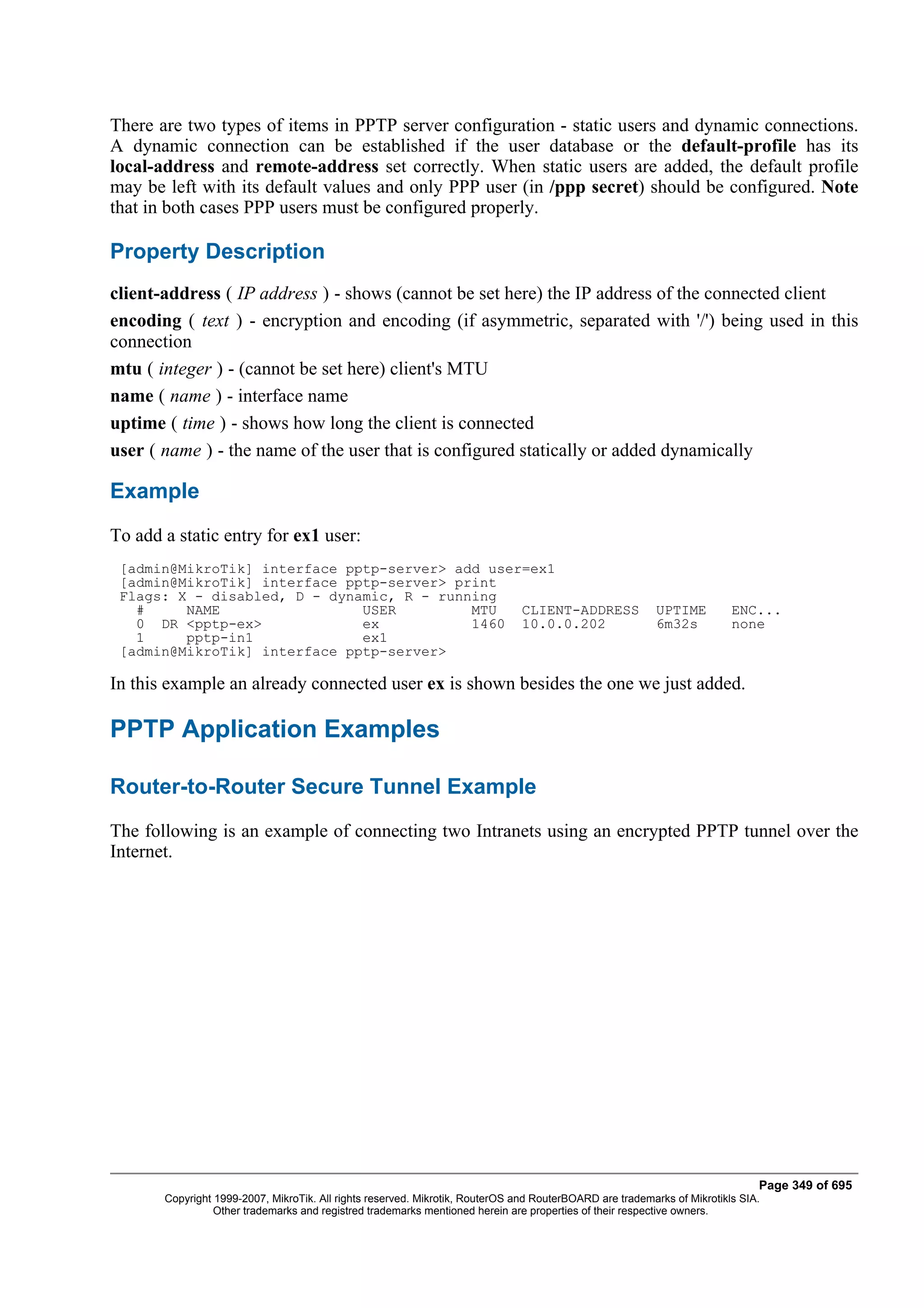 There are two types of items in PPTP server configuration - static users and dynamic connections.
A dynamic connection can be established if the user database or the default-profile has its
local-address and remote-address set correctly. When static users are added, the default profile
may be left with its default values and only PPP user (in /ppp secret) should be configured. Note
that in both cases PPP users must be configured properly.

Property Description
client-address ( IP address ) - shows (cannot be set here) the IP address of the connected client
encoding ( text ) - encryption and encoding (if asymmetric, separated with '/') being used in this
connection
mtu ( integer ) - (cannot be set here) client's MTU
name ( name ) - interface name
uptime ( time ) - shows how long the client is connected
user ( name ) - the name of the user that is configured statically or added dynamically

Example
To add a static entry for ex1 user:
 [admin@MikroTik] interface pptp-server> add user=ex1
 [admin@MikroTik] interface pptp-server> print
 Flags: X - disabled, D - dynamic, R - running
   #     NAME                 USER         MTU   CLIENT-ADDRESS                                           UPTIME         ENC...
   0 DR <pptp-ex>             ex           1460 10.0.0.202                                                6m32s          none
   1     pptp-in1             ex1
 [admin@MikroTik] interface pptp-server>

In this example an already connected user ex is shown besides the one we just added.

PPTP Application Examples

Router-to-Router Secure Tunnel Example
The following is an example of connecting two Intranets using an encrypted PPTP tunnel over the
Internet.




                                                                                                                              Page 349 of 695
       Copyright 1999-2007, MikroTik. All rights reserved. Mikrotik, RouterOS and RouterBOARD are trademarks of Mikrotikls SIA.
                 Other trademarks and registred trademarks mentioned herein are properties of their respective owners.
 