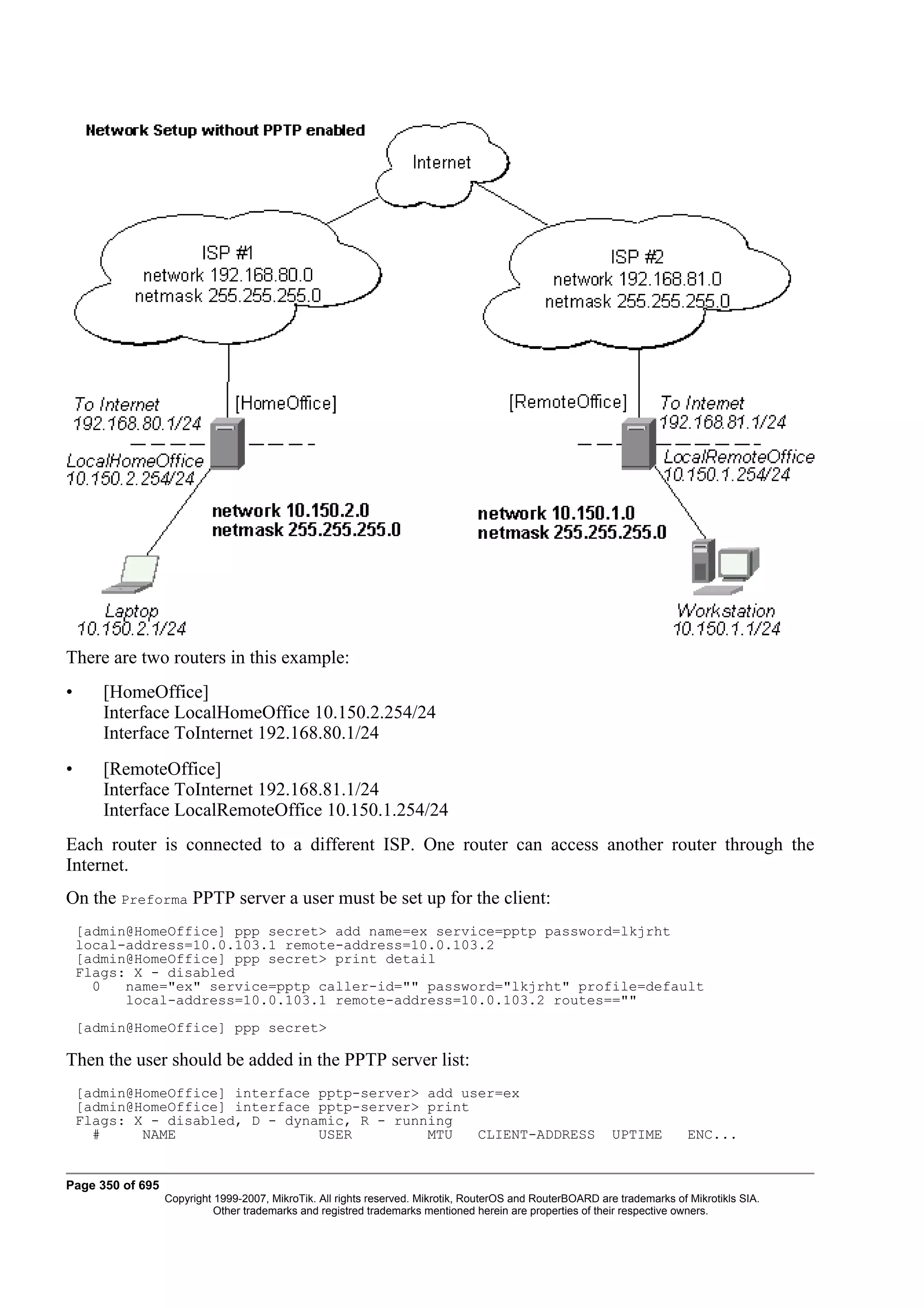 There are two routers in this example:
•      [HomeOffice]
       Interface LocalHomeOffice 10.150.2.254/24
       Interface ToInternet 192.168.80.1/24
•      [RemoteOffice]
       Interface ToInternet 192.168.81.1/24
       Interface LocalRemoteOffice 10.150.1.254/24
Each router is connected to a different ISP. One router can access another router through the
Internet.
On the Preforma PPTP server a user must be set up for the client:
    [admin@HomeOffice] ppp secret> add name=ex service=pptp password=lkjrht
    local-address=10.0.103.1 remote-address=10.0.103.2
    [admin@HomeOffice] ppp secret> print detail
    Flags: X - disabled
      0   name="ex" service=pptp caller-id="" password="lkjrht" profile=default
          local-address=10.0.103.1 remote-address=10.0.103.2 routes==""
    [admin@HomeOffice] ppp secret>

Then the user should be added in the PPTP server list:
    [admin@HomeOffice] interface pptp-server> add user=ex
    [admin@HomeOffice] interface pptp-server> print
    Flags: X - disabled, D - dynamic, R - running
      #     NAME                 USER         MTU   CLIENT-ADDRESS                                          UPTIME         ENC...


Page 350 of 695
                  Copyright 1999-2007, MikroTik. All rights reserved. Mikrotik, RouterOS and RouterBOARD are trademarks of Mikrotikls SIA.
                            Other trademarks and registred trademarks mentioned herein are properties of their respective owners.
 