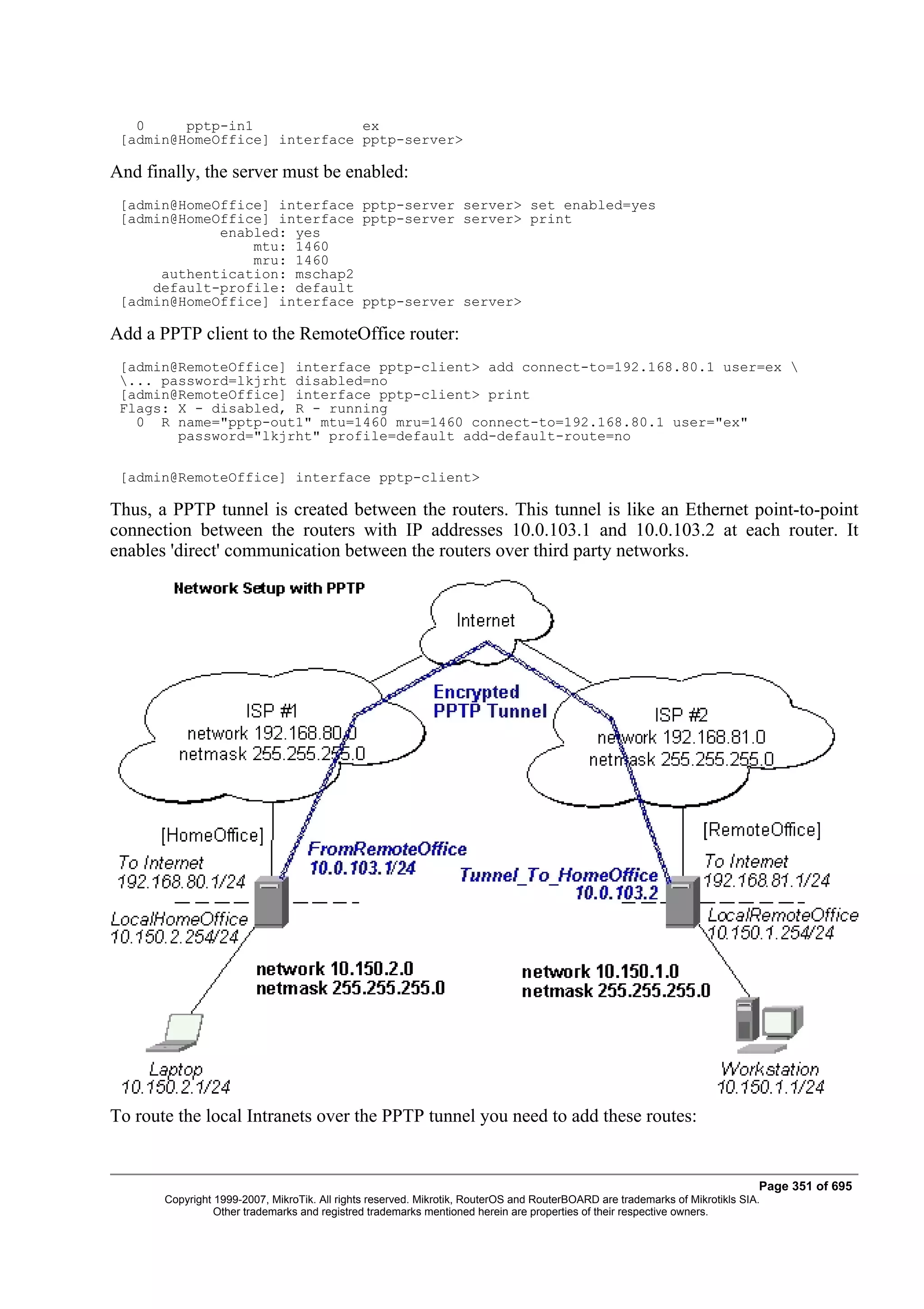 0     pptp-in1             ex
 [admin@HomeOffice] interface pptp-server>

And finally, the server must be enabled:
 [admin@HomeOffice] interface pptp-server server> set enabled=yes
 [admin@HomeOffice] interface pptp-server server> print
             enabled: yes
                 mtu: 1460
                 mru: 1460
      authentication: mschap2
     default-profile: default
 [admin@HomeOffice] interface pptp-server server>

Add a PPTP client to the RemoteOffice router:
 [admin@RemoteOffice] interface pptp-client> add connect-to=192.168.80.1 user=ex 
 ... password=lkjrht disabled=no
 [admin@RemoteOffice] interface pptp-client> print
 Flags: X - disabled, R - running
   0 R name="pptp-out1" mtu=1460 mru=1460 connect-to=192.168.80.1 user="ex"
        password="lkjrht" profile=default add-default-route=no

 [admin@RemoteOffice] interface pptp-client>

Thus, a PPTP tunnel is created between the routers. This tunnel is like an Ethernet point-to-point
connection between the routers with IP addresses 10.0.103.1 and 10.0.103.2 at each router. It
enables 'direct' communication between the routers over third party networks.




To route the local Intranets over the PPTP tunnel you need to add these routes:


                                                                                                                              Page 351 of 695
       Copyright 1999-2007, MikroTik. All rights reserved. Mikrotik, RouterOS and RouterBOARD are trademarks of Mikrotikls SIA.
                 Other trademarks and registred trademarks mentioned herein are properties of their respective owners.
 