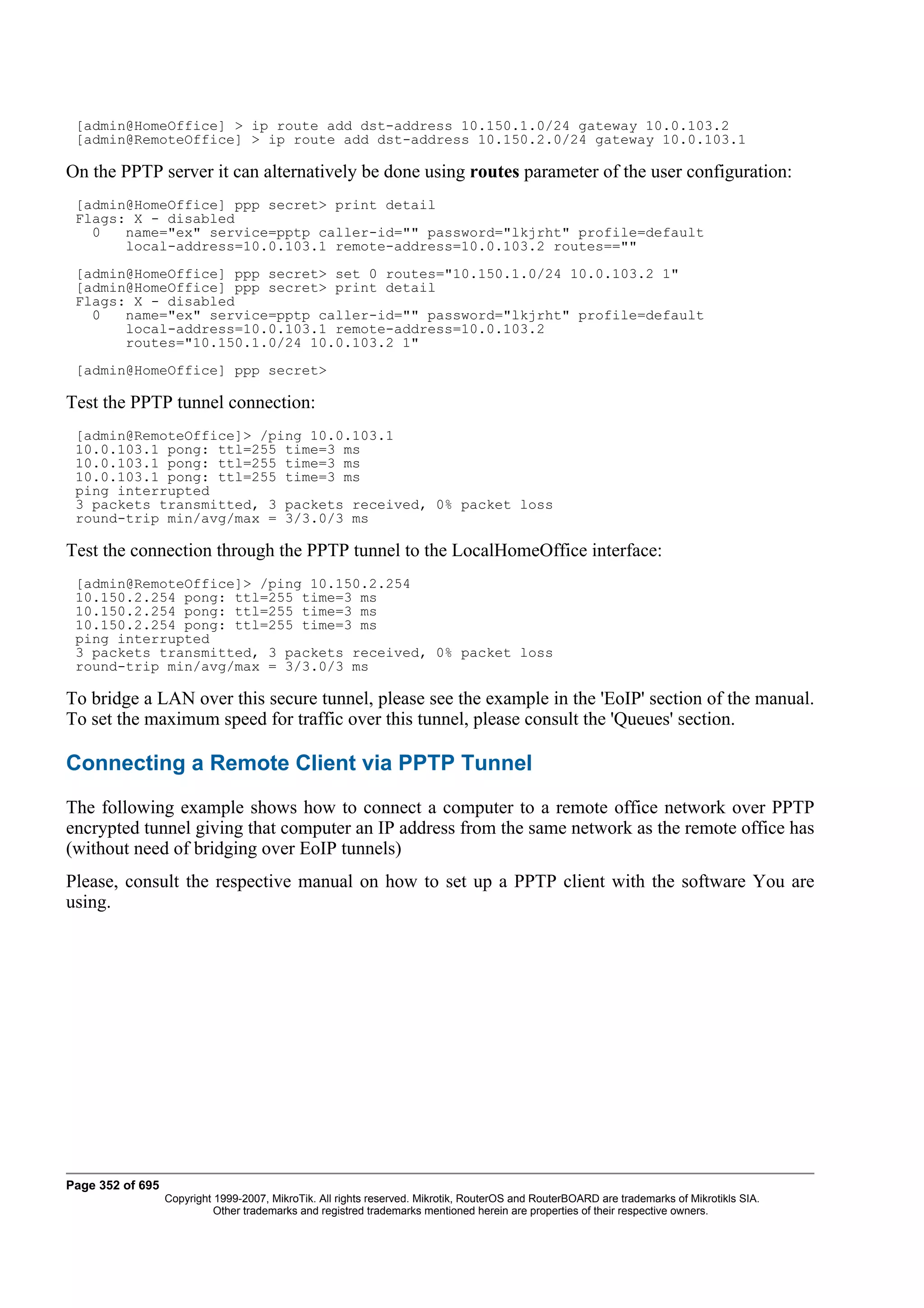[admin@HomeOffice] > ip route add dst-address 10.150.1.0/24 gateway 10.0.103.2
 [admin@RemoteOffice] > ip route add dst-address 10.150.2.0/24 gateway 10.0.103.1

On the PPTP server it can alternatively be done using routes parameter of the user configuration:
 [admin@HomeOffice] ppp secret> print detail
 Flags: X - disabled
   0   name="ex" service=pptp caller-id="" password="lkjrht" profile=default
       local-address=10.0.103.1 remote-address=10.0.103.2 routes==""
 [admin@HomeOffice] ppp secret> set 0 routes="10.150.1.0/24 10.0.103.2 1"
 [admin@HomeOffice] ppp secret> print detail
 Flags: X - disabled
   0   name="ex" service=pptp caller-id="" password="lkjrht" profile=default
       local-address=10.0.103.1 remote-address=10.0.103.2
       routes="10.150.1.0/24 10.0.103.2 1"
 [admin@HomeOffice] ppp secret>

Test the PPTP tunnel connection:
 [admin@RemoteOffice]> /ping 10.0.103.1
 10.0.103.1 pong: ttl=255 time=3 ms
 10.0.103.1 pong: ttl=255 time=3 ms
 10.0.103.1 pong: ttl=255 time=3 ms
 ping interrupted
 3 packets transmitted, 3 packets received, 0% packet loss
 round-trip min/avg/max = 3/3.0/3 ms

Test the connection through the PPTP tunnel to the LocalHomeOffice interface:
 [admin@RemoteOffice]> /ping 10.150.2.254
 10.150.2.254 pong: ttl=255 time=3 ms
 10.150.2.254 pong: ttl=255 time=3 ms
 10.150.2.254 pong: ttl=255 time=3 ms
 ping interrupted
 3 packets transmitted, 3 packets received, 0% packet loss
 round-trip min/avg/max = 3/3.0/3 ms

To bridge a LAN over this secure tunnel, please see the example in the 'EoIP' section of the manual.
To set the maximum speed for traffic over this tunnel, please consult the 'Queues' section.

Connecting a Remote Client via PPTP Tunnel
The following example shows how to connect a computer to a remote office network over PPTP
encrypted tunnel giving that computer an IP address from the same network as the remote office has
(without need of bridging over EoIP tunnels)
Please, consult the respective manual on how to set up a PPTP client with the software You are
using.




Page 352 of 695
                  Copyright 1999-2007, MikroTik. All rights reserved. Mikrotik, RouterOS and RouterBOARD are trademarks of Mikrotikls SIA.
                            Other trademarks and registred trademarks mentioned herein are properties of their respective owners.
 