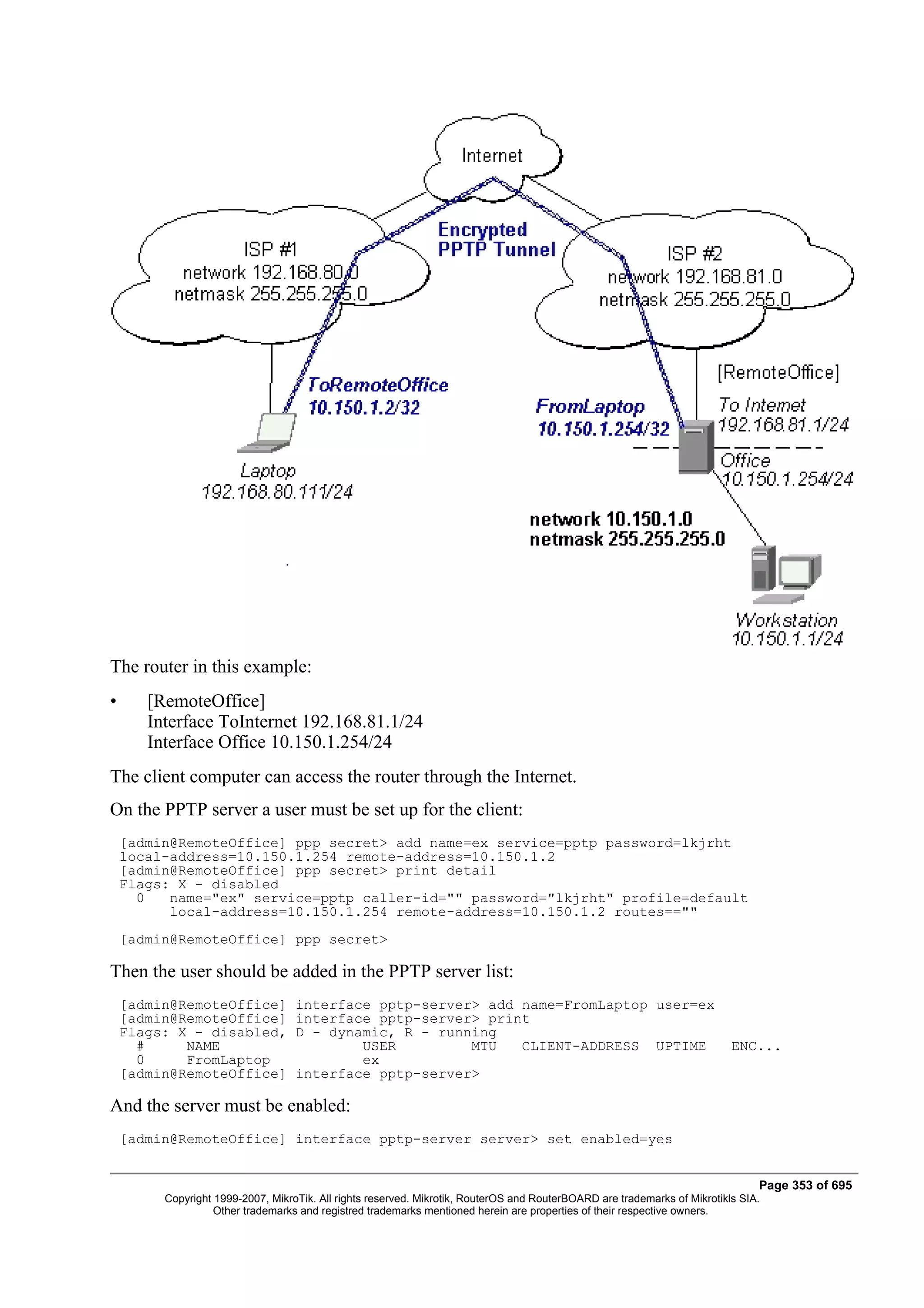 The router in this example:
•      [RemoteOffice]
       Interface ToInternet 192.168.81.1/24
       Interface Office 10.150.1.254/24
The client computer can access the router through the Internet.
On the PPTP server a user must be set up for the client:
    [admin@RemoteOffice] ppp secret> add name=ex service=pptp password=lkjrht
    local-address=10.150.1.254 remote-address=10.150.1.2
    [admin@RemoteOffice] ppp secret> print detail
    Flags: X - disabled
      0   name="ex" service=pptp caller-id="" password="lkjrht" profile=default
          local-address=10.150.1.254 remote-address=10.150.1.2 routes==""
    [admin@RemoteOffice] ppp secret>

Then the user should be added in the PPTP server list:
    [admin@RemoteOffice]           interface pptp-server> add name=FromLaptop user=ex
    [admin@RemoteOffice]           interface pptp-server> print
    Flags: X - disabled,           D - dynamic, R - running
      #     NAME                           USER         MTU   CLIENT-ADDRESS UPTIME                                        ENC...
      0     FromLaptop                     ex
    [admin@RemoteOffice]           interface pptp-server>

And the server must be enabled:
    [admin@RemoteOffice] interface pptp-server server> set enabled=yes


                                                                                                                                Page 353 of 695
         Copyright 1999-2007, MikroTik. All rights reserved. Mikrotik, RouterOS and RouterBOARD are trademarks of Mikrotikls SIA.
                   Other trademarks and registred trademarks mentioned herein are properties of their respective owners.
 