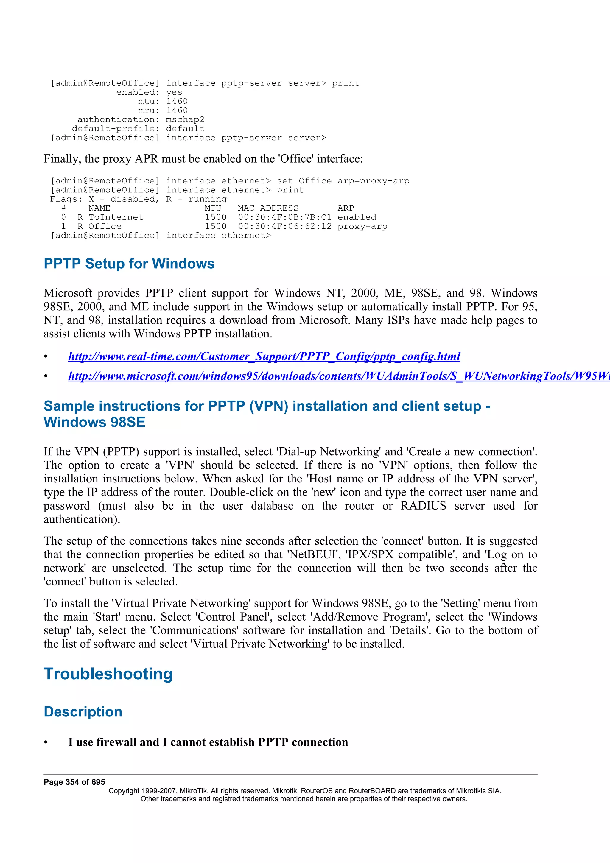 [admin@RemoteOffice]           interface pptp-server server> print
                enabled:           yes
                    mtu:           1460
                    mru:           1460
         authentication:           mschap2
        default-profile:           default
    [admin@RemoteOffice]           interface pptp-server server>

Finally, the proxy APR must be enabled on the 'Office' interface:
    [admin@RemoteOffice]           interface ethernet> set Office                      arp=proxy-arp
    [admin@RemoteOffice]           interface ethernet> print
    Flags: X - disabled,           R - running
      #    NAME                           MTU   MAC-ADDRESS                            ARP
      0 R ToInternet                      1500 00:30:4F:0B:7B:C1                       enabled
      1 R Office                          1500 00:30:4F:06:62:12                       proxy-arp
    [admin@RemoteOffice]           interface ethernet>


PPTP Setup for Windows
Microsoft provides PPTP client support for Windows NT, 2000, ME, 98SE, and 98. Windows
98SE, 2000, and ME include support in the Windows setup or automatically install PPTP. For 95,
NT, and 98, installation requires a download from Microsoft. Many ISPs have made help pages to
assist clients with Windows PPTP installation.
•      http://www.real-time.com/Customer_Support/PPTP_Config/pptp_config.html
•      http://www.microsoft.com/windows95/downloads/contents/WUAdminTools/S_WUNetworkingTools/W95Wi

Sample instructions for PPTP (VPN) installation and client setup -
Windows 98SE
If the VPN (PPTP) support is installed, select 'Dial-up Networking' and 'Create a new connection'.
The option to create a 'VPN' should be selected. If there is no 'VPN' options, then follow the
installation instructions below. When asked for the 'Host name or IP address of the VPN server',
type the IP address of the router. Double-click on the 'new' icon and type the correct user name and
password (must also be in the user database on the router or RADIUS server used for
authentication).
The setup of the connections takes nine seconds after selection the 'connect' button. It is suggested
that the connection properties be edited so that 'NetBEUI', 'IPX/SPX compatible', and 'Log on to
network' are unselected. The setup time for the connection will then be two seconds after the
'connect' button is selected.
To install the 'Virtual Private Networking' support for Windows 98SE, go to the 'Setting' menu from
the main 'Start' menu. Select 'Control Panel', select 'Add/Remove Program', select the 'Windows
setup' tab, select the 'Communications' software for installation and 'Details'. Go to the bottom of
the list of software and select 'Virtual Private Networking' to be installed.

Troubleshooting

Description

•      I use firewall and I cannot establish PPTP connection


Page 354 of 695
                  Copyright 1999-2007, MikroTik. All rights reserved. Mikrotik, RouterOS and RouterBOARD are trademarks of Mikrotikls SIA.
                            Other trademarks and registred trademarks mentioned herein are properties of their respective owners.
 