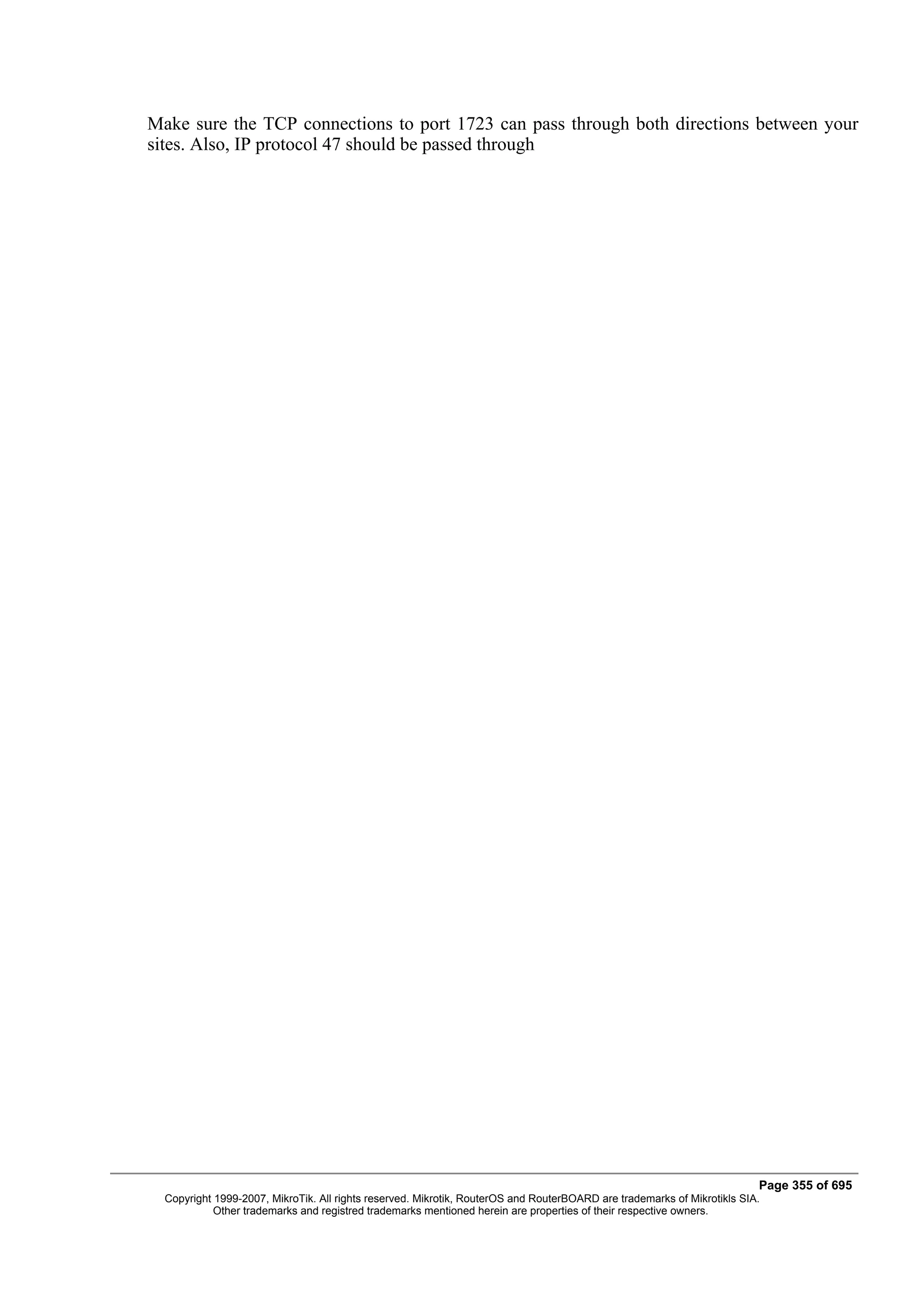 Make sure the TCP connections to port 1723 can pass through both directions between your
sites. Also, IP protocol 47 should be passed through




                                                                                                                         Page 355 of 695
  Copyright 1999-2007, MikroTik. All rights reserved. Mikrotik, RouterOS and RouterBOARD are trademarks of Mikrotikls SIA.
            Other trademarks and registred trademarks mentioned herein are properties of their respective owners.
 