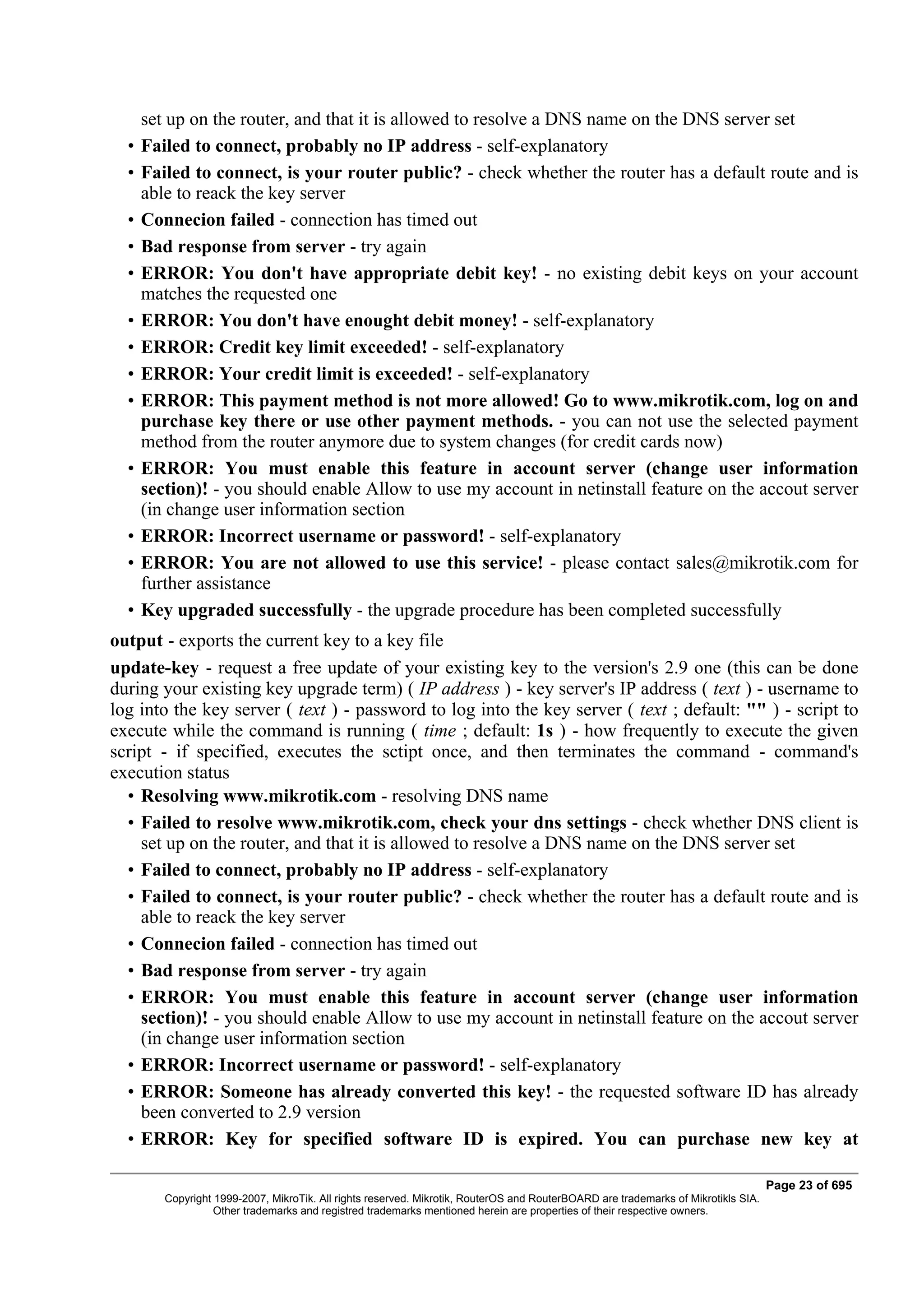 set up on the router, and that it is allowed to resolve a DNS name on the DNS server set
  •   Failed to connect, probably no IP address - self-explanatory
  •   Failed to connect, is your router public? - check whether the router has a default route and is
      able to reack the key server
  •   Connecion failed - connection has timed out
  •   Bad response from server - try again
  •   ERROR: You don't have appropriate debit key! - no existing debit keys on your account
      matches the requested one
  •   ERROR: You don't have enought debit money! - self-explanatory
  •   ERROR: Credit key limit exceeded! - self-explanatory
  •   ERROR: Your credit limit is exceeded! - self-explanatory
  •   ERROR: This payment method is not more allowed! Go to www.mikrotik.com, log on and
      purchase key there or use other payment methods. - you can not use the selected payment
      method from the router anymore due to system changes (for credit cards now)
  •   ERROR: You must enable this feature in account server (change user information
      section)! - you should enable Allow to use my account in netinstall feature on the accout server
      (in change user information section
  •   ERROR: Incorrect username or password! - self-explanatory
  •   ERROR: You are not allowed to use this service! - please contact sales@mikrotik.com for
      further assistance
  •   Key upgraded successfully - the upgrade procedure has been completed successfully
output - exports the current key to a key file
update-key - request a free update of your existing key to the version's 2.9 one (this can be done
during your existing key upgrade term) ( IP address ) - key server's IP address ( text ) - username to
log into the key server ( text ) - password to log into the key server ( text ; default: "" ) - script to
execute while the command is running ( time ; default: 1s ) - how frequently to execute the given
script - if specified, executes the sctipt once, and then terminates the command - command's
execution status
  • Resolving www.mikrotik.com - resolving DNS name
  • Failed to resolve www.mikrotik.com, check your dns settings - check whether DNS client is
    set up on the router, and that it is allowed to resolve a DNS name on the DNS server set
  • Failed to connect, probably no IP address - self-explanatory
  • Failed to connect, is your router public? - check whether the router has a default route and is
    able to reack the key server
  • Connecion failed - connection has timed out
  • Bad response from server - try again
  • ERROR: You must enable this feature in account server (change user information
    section)! - you should enable Allow to use my account in netinstall feature on the accout server
    (in change user information section
  • ERROR: Incorrect username or password! - self-explanatory
  • ERROR: Someone has already converted this key! - the requested software ID has already
    been converted to 2.9 version
  • ERROR: Key for specified software ID is expired. You can purchase new key at

                                                                                                                                    Page 23 of 695
         Copyright 1999-2007, MikroTik. All rights reserved. Mikrotik, RouterOS and RouterBOARD are trademarks of Mikrotikls SIA.
                   Other trademarks and registred trademarks mentioned herein are properties of their respective owners.
 