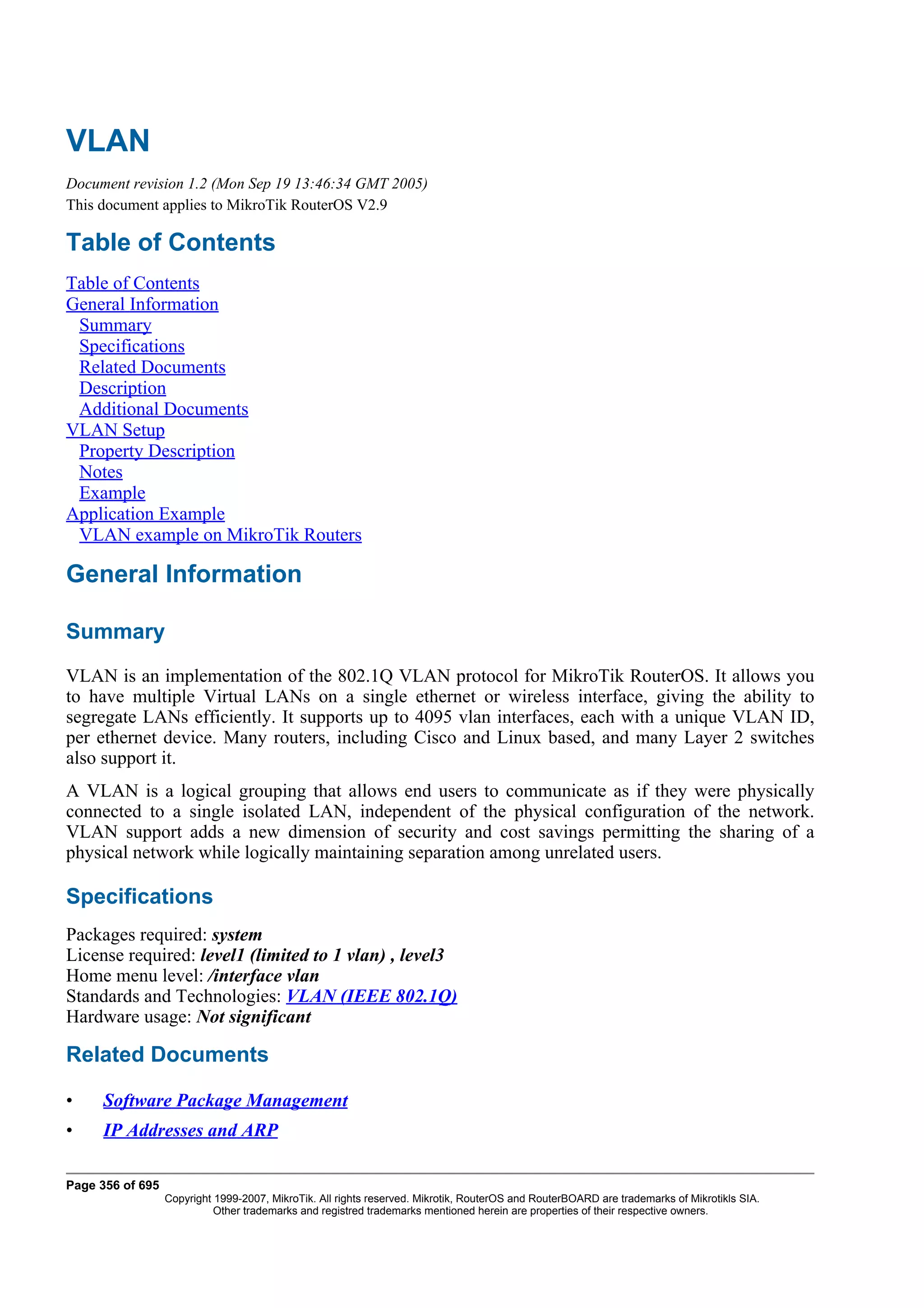 VLAN
Document revision 1.2 (Mon Sep 19 13:46:34 GMT 2005)
This document applies to MikroTik RouterOS V2.9

Table of Contents
Table of Contents
General Information
 Summary
 Specifications
 Related Documents
 Description
 Additional Documents
VLAN Setup
 Property Description
 Notes
 Example
Application Example
 VLAN example on MikroTik Routers

General Information

Summary
VLAN is an implementation of the 802.1Q VLAN protocol for MikroTik RouterOS. It allows you
to have multiple Virtual LANs on a single ethernet or wireless interface, giving the ability to
segregate LANs efficiently. It supports up to 4095 vlan interfaces, each with a unique VLAN ID,
per ethernet device. Many routers, including Cisco and Linux based, and many Layer 2 switches
also support it.
A VLAN is a logical grouping that allows end users to communicate as if they were physically
connected to a single isolated LAN, independent of the physical configuration of the network.
VLAN support adds a new dimension of security and cost savings permitting the sharing of a
physical network while logically maintaining separation among unrelated users.

Specifications
Packages required: system
License required: level1 (limited to 1 vlan) , level3
Home menu level: /interface vlan
Standards and Technologies: VLAN (IEEE 802.1Q)
Hardware usage: Not significant

Related Documents

•    Software Package Management
•    IP Addresses and ARP

Page 356 of 695
                  Copyright 1999-2007, MikroTik. All rights reserved. Mikrotik, RouterOS and RouterBOARD are trademarks of Mikrotikls SIA.
                            Other trademarks and registred trademarks mentioned herein are properties of their respective owners.
 