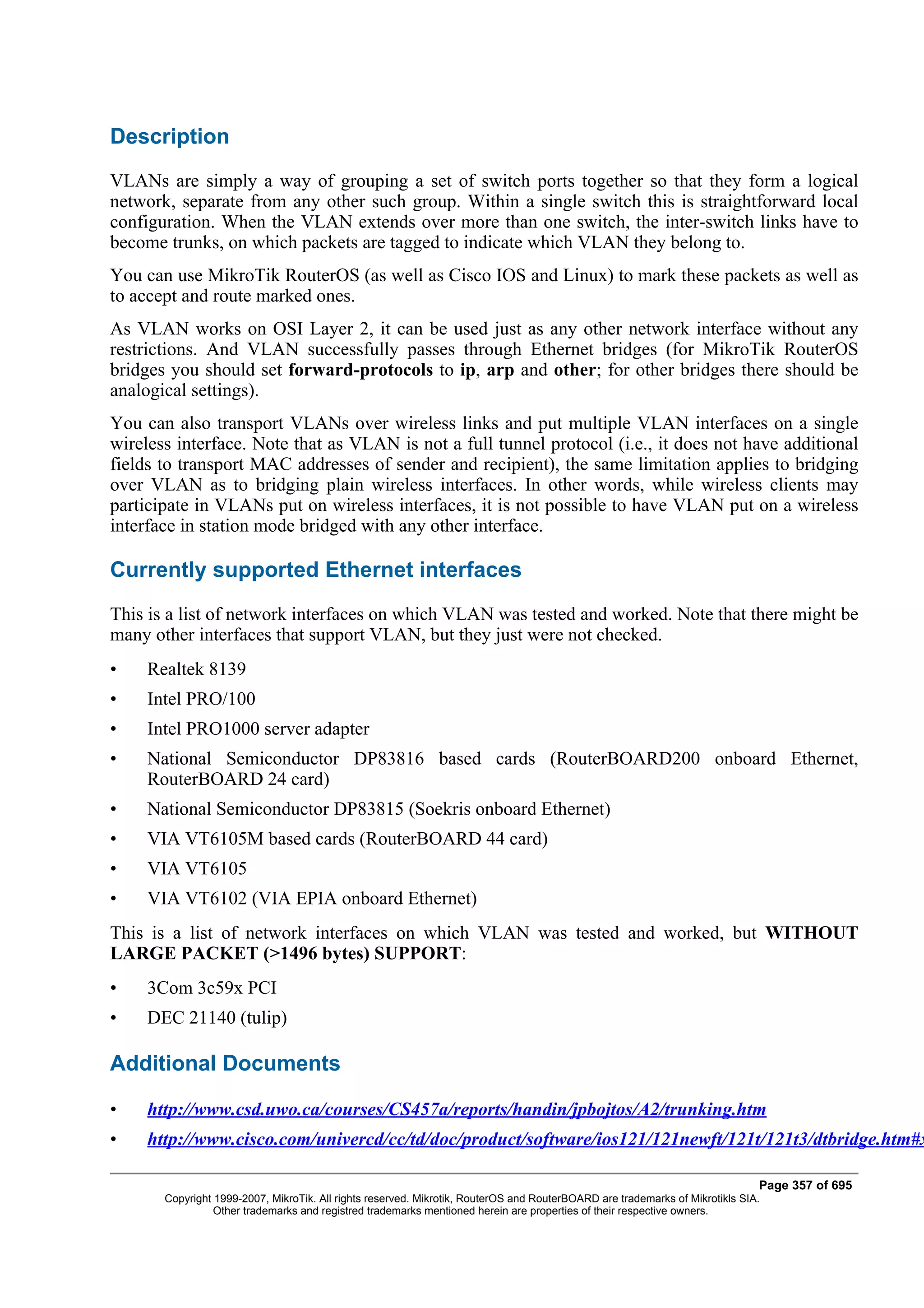Description
VLANs are simply a way of grouping a set of switch ports together so that they form a logical
network, separate from any other such group. Within a single switch this is straightforward local
configuration. When the VLAN extends over more than one switch, the inter-switch links have to
become trunks, on which packets are tagged to indicate which VLAN they belong to.
You can use MikroTik RouterOS (as well as Cisco IOS and Linux) to mark these packets as well as
to accept and route marked ones.
As VLAN works on OSI Layer 2, it can be used just as any other network interface without any
restrictions. And VLAN successfully passes through Ethernet bridges (for MikroTik RouterOS
bridges you should set forward-protocols to ip, arp and other; for other bridges there should be
analogical settings).
You can also transport VLANs over wireless links and put multiple VLAN interfaces on a single
wireless interface. Note that as VLAN is not a full tunnel protocol (i.e., it does not have additional
fields to transport MAC addresses of sender and recipient), the same limitation applies to bridging
over VLAN as to bridging plain wireless interfaces. In other words, while wireless clients may
participate in VLANs put on wireless interfaces, it is not possible to have VLAN put on a wireless
interface in station mode bridged with any other interface.

Currently supported Ethernet interfaces
This is a list of network interfaces on which VLAN was tested and worked. Note that there might be
many other interfaces that support VLAN, but they just were not checked.
•    Realtek 8139
•    Intel PRO/100
•    Intel PRO1000 server adapter
•    National Semiconductor DP83816 based cards (RouterBOARD200 onboard Ethernet,
     RouterBOARD 24 card)
•    National Semiconductor DP83815 (Soekris onboard Ethernet)
•    VIA VT6105M based cards (RouterBOARD 44 card)
•    VIA VT6105
•    VIA VT6102 (VIA EPIA onboard Ethernet)
This is a list of network interfaces on which VLAN was tested and worked, but WITHOUT
LARGE PACKET (>1496 bytes) SUPPORT:
•    3Com 3c59x PCI
•    DEC 21140 (tulip)

Additional Documents

•    http://www.csd.uwo.ca/courses/CS457a/reports/handin/jpbojtos/A2/trunking.htm
•    http://www.cisco.com/univercd/cc/td/doc/product/software/ios121/121newft/121t/121t3/dtbridge.htm#x

                                                                                                                              Page 357 of 695
       Copyright 1999-2007, MikroTik. All rights reserved. Mikrotik, RouterOS and RouterBOARD are trademarks of Mikrotikls SIA.
                 Other trademarks and registred trademarks mentioned herein are properties of their respective owners.
 