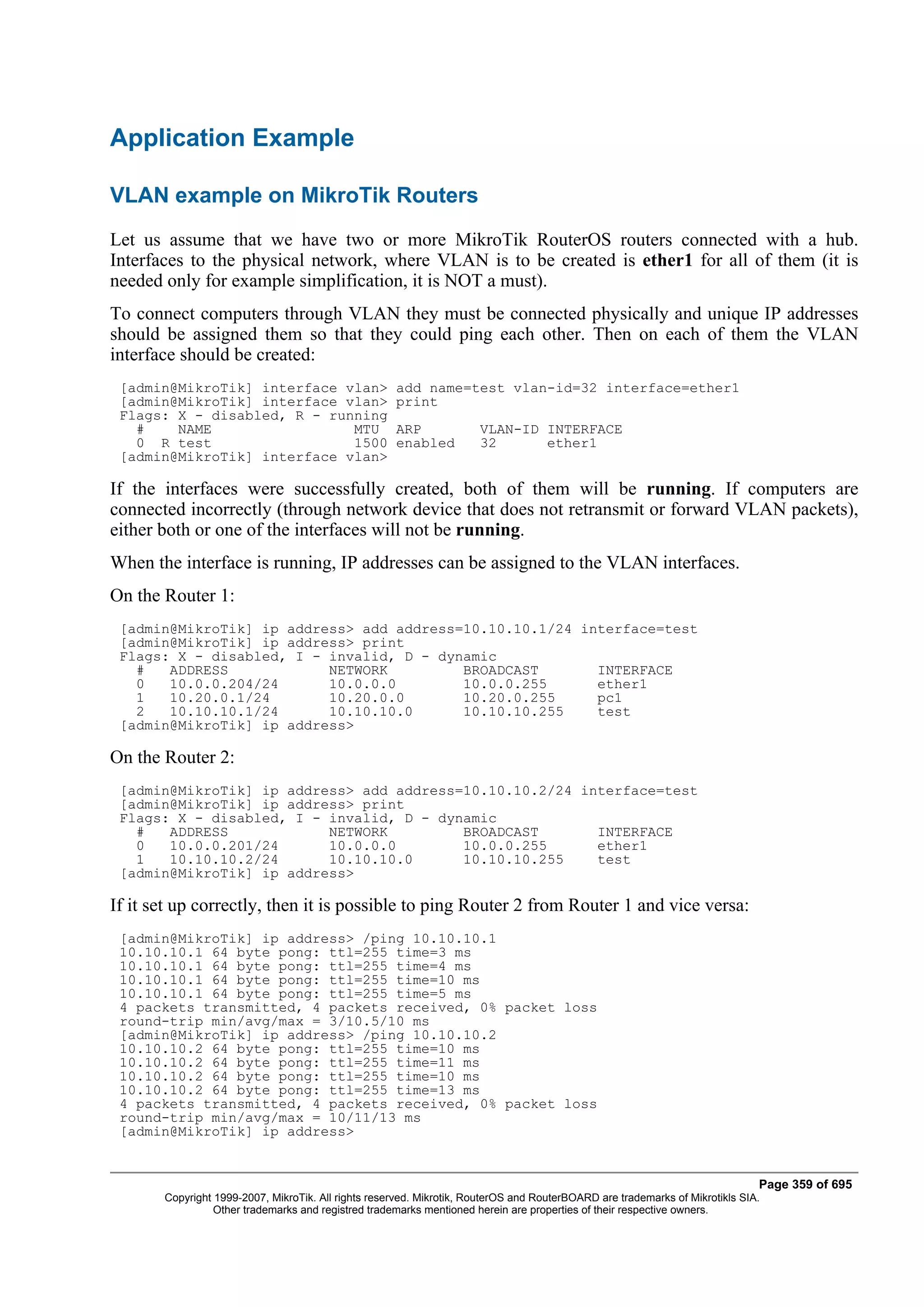 Application Example

VLAN example on MikroTik Routers
Let us assume that we have two or more MikroTik RouterOS routers connected with a hub.
Interfaces to the physical network, where VLAN is to be created is ether1 for all of them (it is
needed only for example simplification, it is NOT a must).
To connect computers through VLAN they must be connected physically and unique IP addresses
should be assigned them so that they could ping each other. Then on each of them the VLAN
interface should be created:
 [admin@MikroTik] interface vlan>                    add name=test vlan-id=32 interface=ether1
 [admin@MikroTik] interface vlan>                    print
 Flags: X - disabled, R - running
   #    NAME                 MTU                     ARP              VLAN-ID INTERFACE
   0 R test                  1500                    enabled          32      ether1
 [admin@MikroTik] interface vlan>

If the interfaces were successfully created, both of them will be running. If computers are
connected incorrectly (through network device that does not retransmit or forward VLAN packets),
either both or one of the interfaces will not be running.
When the interface is running, IP addresses can be assigned to the VLAN interfaces.
On the Router 1:
 [admin@MikroTik] ip address> add address=10.10.10.1/24 interface=test
 [admin@MikroTik] ip address> print
 Flags: X - disabled, I - invalid, D - dynamic
   #   ADDRESS            NETWORK         BROADCAST       INTERFACE
   0   10.0.0.204/24      10.0.0.0        10.0.0.255      ether1
   1   10.20.0.1/24       10.20.0.0       10.20.0.255     pc1
   2   10.10.10.1/24      10.10.10.0      10.10.10.255    test
 [admin@MikroTik] ip address>

On the Router 2:
 [admin@MikroTik] ip address> add address=10.10.10.2/24 interface=test
 [admin@MikroTik] ip address> print
 Flags: X - disabled, I - invalid, D - dynamic
   #   ADDRESS            NETWORK         BROADCAST       INTERFACE
   0   10.0.0.201/24      10.0.0.0        10.0.0.255      ether1
   1   10.10.10.2/24      10.10.10.0      10.10.10.255    test
 [admin@MikroTik] ip address>

If it set up correctly, then it is possible to ping Router 2 from Router 1 and vice versa:
 [admin@MikroTik] ip address> /ping 10.10.10.1
 10.10.10.1 64 byte pong: ttl=255 time=3 ms
 10.10.10.1 64 byte pong: ttl=255 time=4 ms
 10.10.10.1 64 byte pong: ttl=255 time=10 ms
 10.10.10.1 64 byte pong: ttl=255 time=5 ms
 4 packets transmitted, 4 packets received, 0% packet loss
 round-trip min/avg/max = 3/10.5/10 ms
 [admin@MikroTik] ip address> /ping 10.10.10.2
 10.10.10.2 64 byte pong: ttl=255 time=10 ms
 10.10.10.2 64 byte pong: ttl=255 time=11 ms
 10.10.10.2 64 byte pong: ttl=255 time=10 ms
 10.10.10.2 64 byte pong: ttl=255 time=13 ms
 4 packets transmitted, 4 packets received, 0% packet loss
 round-trip min/avg/max = 10/11/13 ms
 [admin@MikroTik] ip address>


                                                                                                                              Page 359 of 695
       Copyright 1999-2007, MikroTik. All rights reserved. Mikrotik, RouterOS and RouterBOARD are trademarks of Mikrotikls SIA.
                 Other trademarks and registred trademarks mentioned herein are properties of their respective owners.
 