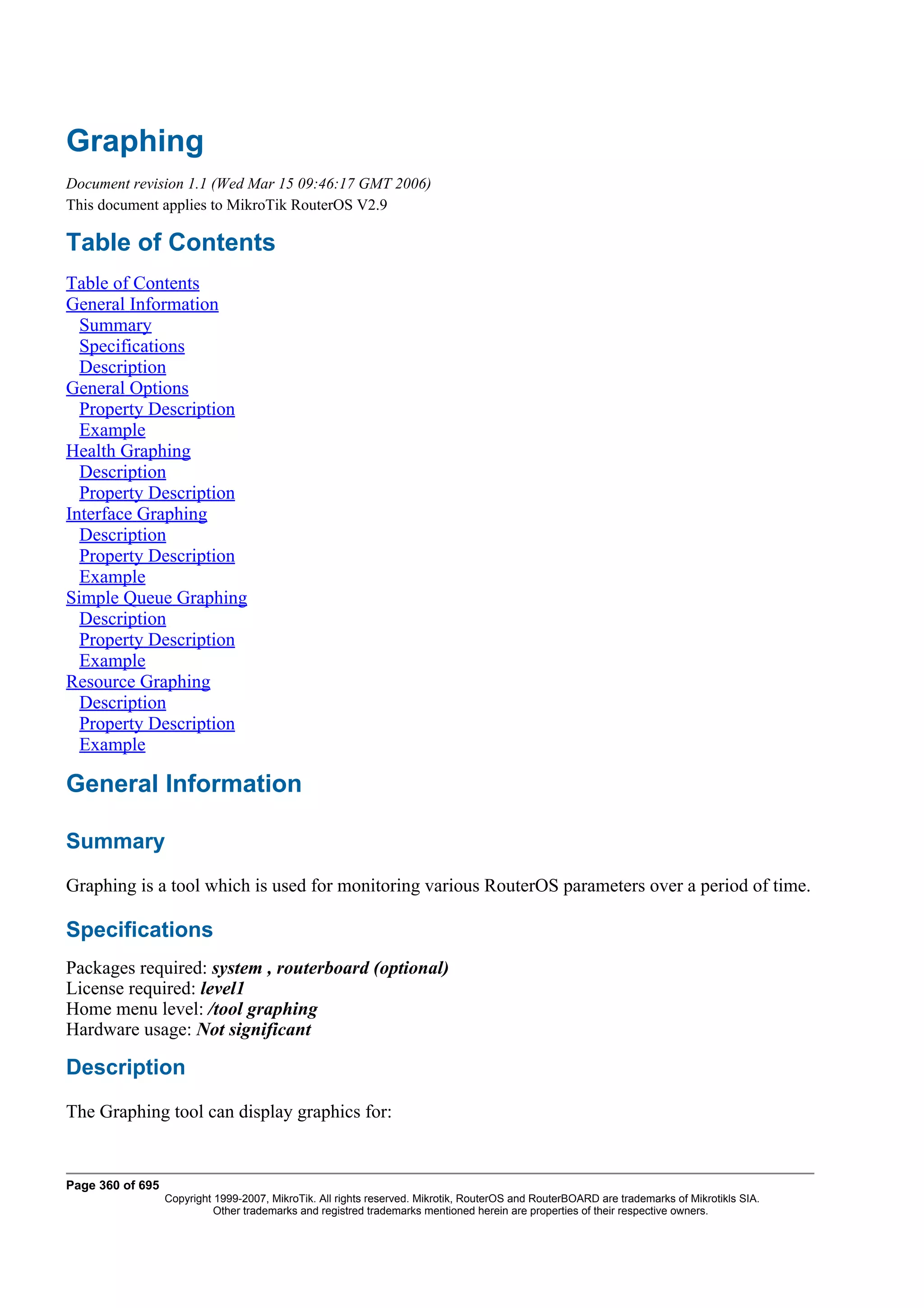 Graphing
Document revision 1.1 (Wed Mar 15 09:46:17 GMT 2006)
This document applies to MikroTik RouterOS V2.9

Table of Contents
Table of Contents
General Information
  Summary
  Specifications
  Description
General Options
  Property Description
  Example
Health Graphing
  Description
  Property Description
Interface Graphing
  Description
  Property Description
  Example
Simple Queue Graphing
  Description
  Property Description
  Example
Resource Graphing
  Description
  Property Description
  Example

General Information

Summary
Graphing is a tool which is used for monitoring various RouterOS parameters over a period of time.

Specifications
Packages required: system , routerboard (optional)
License required: level1
Home menu level: /tool graphing
Hardware usage: Not significant

Description
The Graphing tool can display graphics for:


Page 360 of 695
                  Copyright 1999-2007, MikroTik. All rights reserved. Mikrotik, RouterOS and RouterBOARD are trademarks of Mikrotikls SIA.
                            Other trademarks and registred trademarks mentioned herein are properties of their respective owners.
 