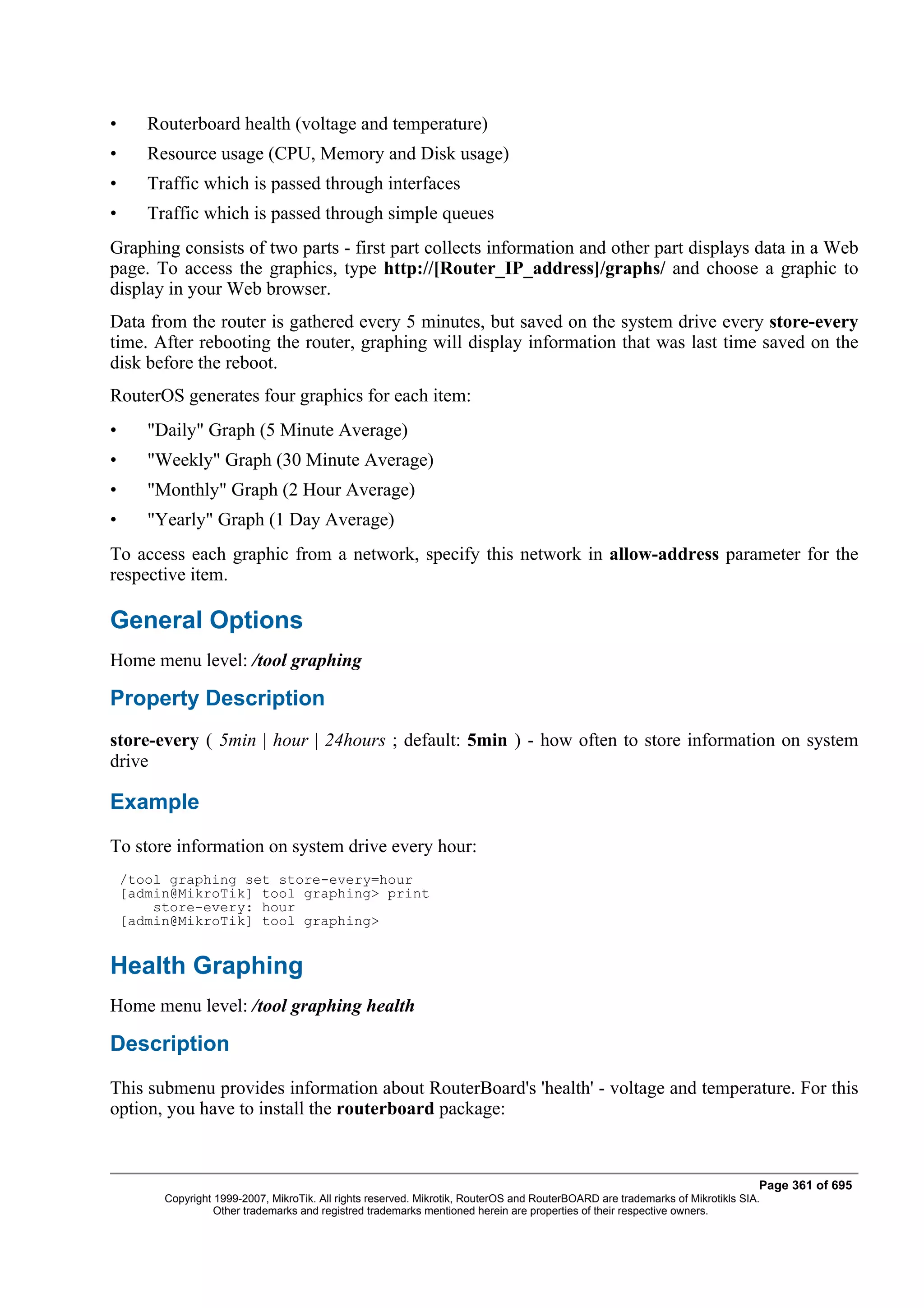 •      Routerboard health (voltage and temperature)
•      Resource usage (CPU, Memory and Disk usage)
•      Traffic which is passed through interfaces
•      Traffic which is passed through simple queues
Graphing consists of two parts - first part collects information and other part displays data in a Web
page. To access the graphics, type http://[Router_IP_address]/graphs/ and choose a graphic to
display in your Web browser.
Data from the router is gathered every 5 minutes, but saved on the system drive every store-every
time. After rebooting the router, graphing will display information that was last time saved on the
disk before the reboot.
RouterOS generates four graphics for each item:
•      "Daily" Graph (5 Minute Average)
•      "Weekly" Graph (30 Minute Average)
•      "Monthly" Graph (2 Hour Average)
•      "Yearly" Graph (1 Day Average)
To access each graphic from a network, specify this network in allow-address parameter for the
respective item.

General Options
Home menu level: /tool graphing

Property Description
store-every ( 5min | hour | 24hours ; default: 5min ) - how often to store information on system
drive

Example
To store information on system drive every hour:
    /tool graphing set store-every=hour
    [admin@MikroTik] tool graphing> print
        store-every: hour
    [admin@MikroTik] tool graphing>


Health Graphing
Home menu level: /tool graphing health

Description
This submenu provides information about RouterBoard's 'health' - voltage and temperature. For this
option, you have to install the routerboard package:



                                                                                                                                Page 361 of 695
         Copyright 1999-2007, MikroTik. All rights reserved. Mikrotik, RouterOS and RouterBOARD are trademarks of Mikrotikls SIA.
                   Other trademarks and registred trademarks mentioned herein are properties of their respective owners.
 