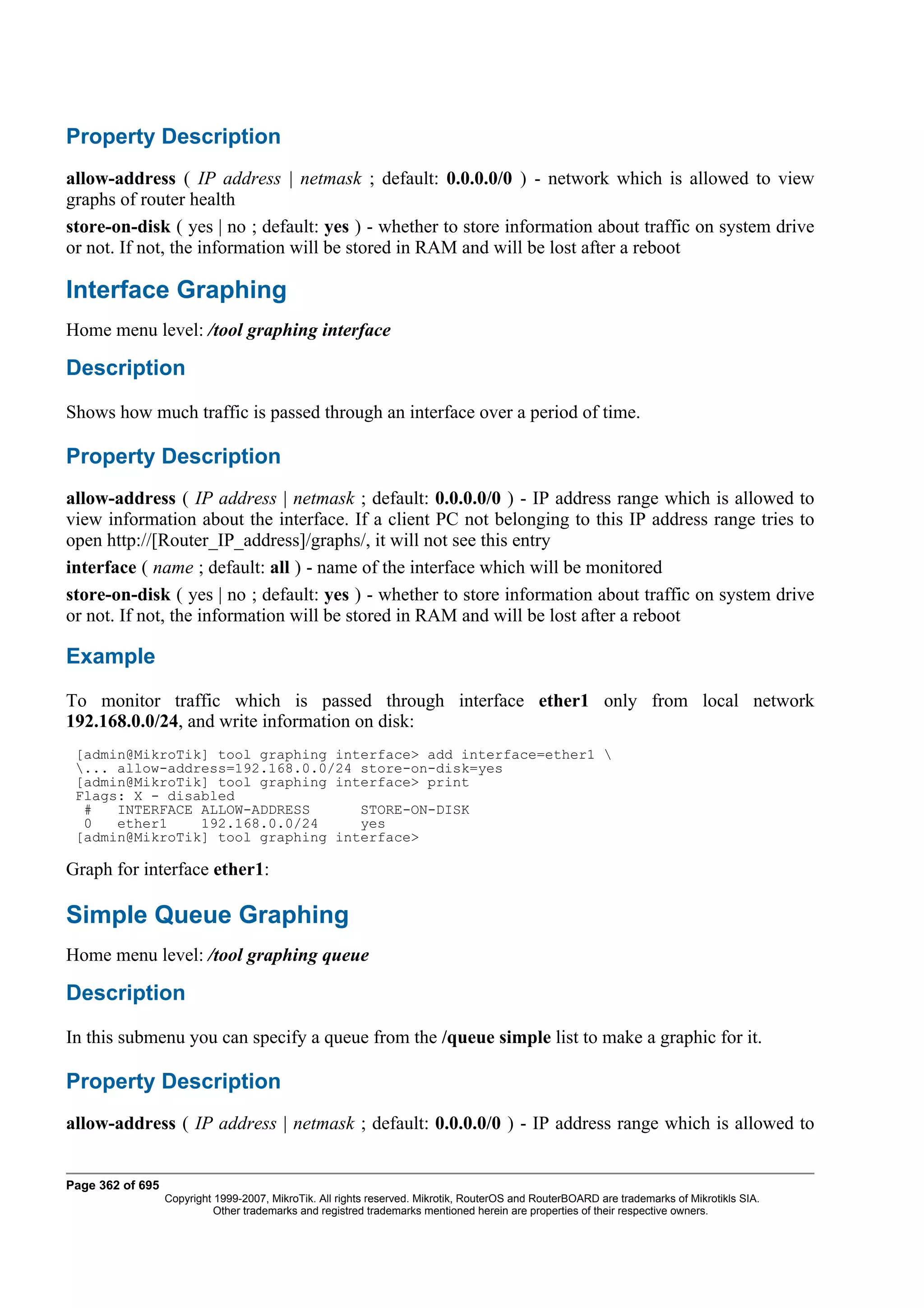 Property Description
allow-address ( IP address | netmask ; default: 0.0.0.0/0 ) - network which is allowed to view
graphs of router health
store-on-disk ( yes | no ; default: yes ) - whether to store information about traffic on system drive
or not. If not, the information will be stored in RAM and will be lost after a reboot

Interface Graphing
Home menu level: /tool graphing interface

Description
Shows how much traffic is passed through an interface over a period of time.

Property Description
allow-address ( IP address | netmask ; default: 0.0.0.0/0 ) - IP address range which is allowed to
view information about the interface. If a client PC not belonging to this IP address range tries to
open http://[Router_IP_address]/graphs/, it will not see this entry
interface ( name ; default: all ) - name of the interface which will be monitored
store-on-disk ( yes | no ; default: yes ) - whether to store information about traffic on system drive
or not. If not, the information will be stored in RAM and will be lost after a reboot

Example
To monitor traffic which is passed through interface ether1 only from local network
192.168.0.0/24, and write information on disk:
 [admin@MikroTik] tool graphing interface> add interface=ether1 
 ... allow-address=192.168.0.0/24 store-on-disk=yes
 [admin@MikroTik] tool graphing interface> print
 Flags: X - disabled
  #   INTERFACE ALLOW-ADDRESS      STORE-ON-DISK
  0   ether1    192.168.0.0/24     yes
 [admin@MikroTik] tool graphing interface>

Graph for interface ether1:

Simple Queue Graphing
Home menu level: /tool graphing queue

Description
In this submenu you can specify a queue from the /queue simple list to make a graphic for it.

Property Description
allow-address ( IP address | netmask ; default: 0.0.0.0/0 ) - IP address range which is allowed to


Page 362 of 695
                  Copyright 1999-2007, MikroTik. All rights reserved. Mikrotik, RouterOS and RouterBOARD are trademarks of Mikrotikls SIA.
                            Other trademarks and registred trademarks mentioned herein are properties of their respective owners.
 