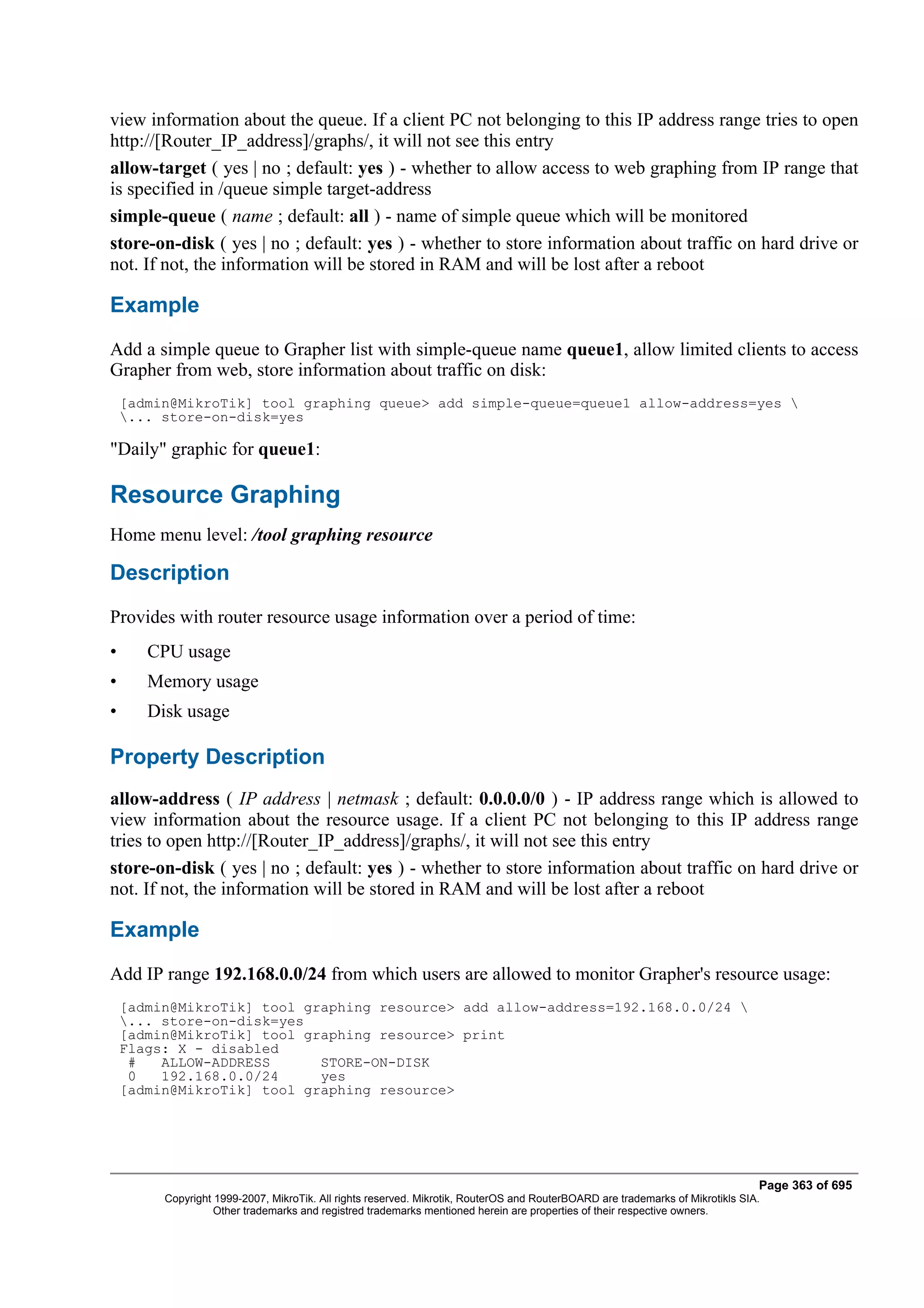 view information about the queue. If a client PC not belonging to this IP address range tries to open
http://[Router_IP_address]/graphs/, it will not see this entry
allow-target ( yes | no ; default: yes ) - whether to allow access to web graphing from IP range that
is specified in /queue simple target-address
simple-queue ( name ; default: all ) - name of simple queue which will be monitored
store-on-disk ( yes | no ; default: yes ) - whether to store information about traffic on hard drive or
not. If not, the information will be stored in RAM and will be lost after a reboot

Example
Add a simple queue to Grapher list with simple-queue name queue1, allow limited clients to access
Grapher from web, store information about traffic on disk:
    [admin@MikroTik] tool graphing queue> add simple-queue=queue1 allow-address=yes 
    ... store-on-disk=yes

"Daily" graphic for queue1:

Resource Graphing
Home menu level: /tool graphing resource

Description
Provides with router resource usage information over a period of time:
•      CPU usage
•      Memory usage
•      Disk usage

Property Description
allow-address ( IP address | netmask ; default: 0.0.0.0/0 ) - IP address range which is allowed to
view information about the resource usage. If a client PC not belonging to this IP address range
tries to open http://[Router_IP_address]/graphs/, it will not see this entry
store-on-disk ( yes | no ; default: yes ) - whether to store information about traffic on hard drive or
not. If not, the information will be stored in RAM and will be lost after a reboot

Example
Add IP range 192.168.0.0/24 from which users are allowed to monitor Grapher's resource usage:
    [admin@MikroTik] tool graphing resource> add allow-address=192.168.0.0/24 
    ... store-on-disk=yes
    [admin@MikroTik] tool graphing resource> print
    Flags: X - disabled
     #   ALLOW-ADDRESS      STORE-ON-DISK
     0   192.168.0.0/24     yes
    [admin@MikroTik] tool graphing resource>




                                                                                                                                Page 363 of 695
         Copyright 1999-2007, MikroTik. All rights reserved. Mikrotik, RouterOS and RouterBOARD are trademarks of Mikrotikls SIA.
                   Other trademarks and registred trademarks mentioned herein are properties of their respective owners.
 