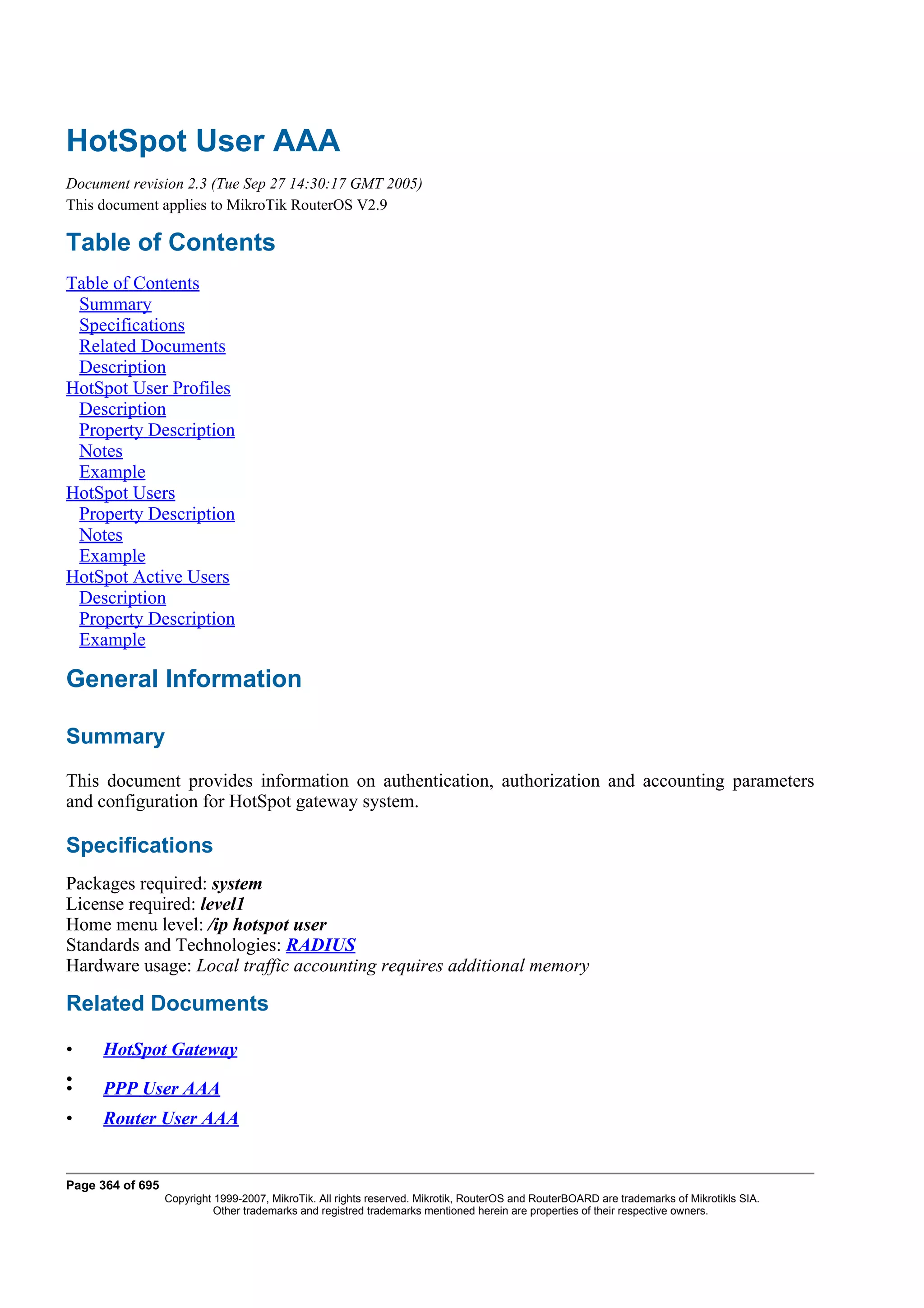HotSpot User AAA
Document revision 2.3 (Tue Sep 27 14:30:17 GMT 2005)
This document applies to MikroTik RouterOS V2.9

Table of Contents
Table of Contents
 Summary
 Specifications
 Related Documents
 Description
HotSpot User Profiles
 Description
 Property Description
 Notes
 Example
HotSpot Users
 Property Description
 Notes
 Example
HotSpot Active Users
 Description
 Property Description
 Example

General Information

Summary
This document provides information on authentication, authorization and accounting parameters
and configuration for HotSpot gateway system.

Specifications
Packages required: system
License required: level1
Home menu level: /ip hotspot user
Standards and Technologies: RADIUS
Hardware usage: Local traffic accounting requires additional memory

Related Documents

•    HotSpot Gateway
•
•    PPP User AAA
•    Router User AAA


Page 364 of 695
                  Copyright 1999-2007, MikroTik. All rights reserved. Mikrotik, RouterOS and RouterBOARD are trademarks of Mikrotikls SIA.
                            Other trademarks and registred trademarks mentioned herein are properties of their respective owners.
 