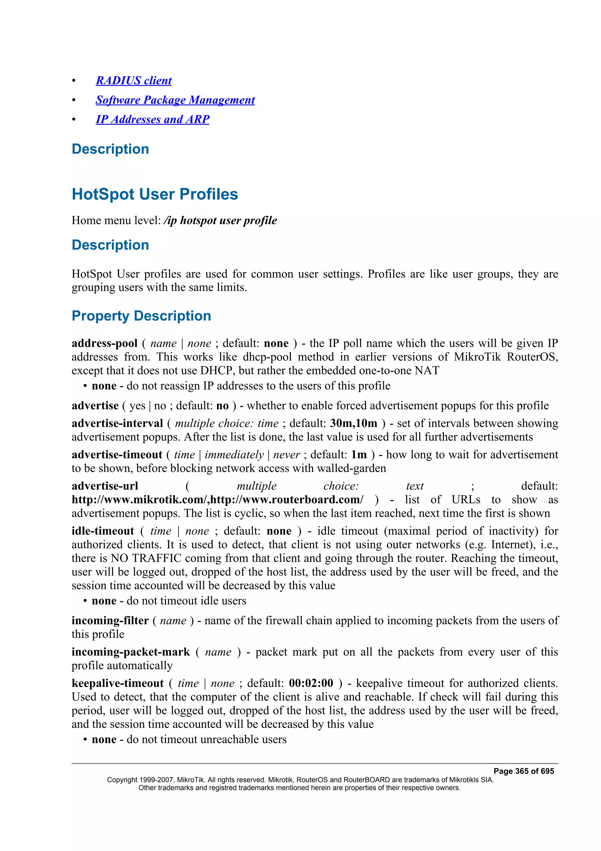 •    RADIUS client
•    Software Package Management
•    IP Addresses and ARP

Description


HotSpot User Profiles
Home menu level: /ip hotspot user profile

Description
HotSpot User profiles are used for common user settings. Profiles are like user groups, they are
grouping users with the same limits.

Property Description
address-pool ( name | none ; default: none ) - the IP poll name which the users will be given IP
addresses from. This works like dhcp-pool method in earlier versions of MikroTik RouterOS,
except that it does not use DHCP, but rather the embedded one-to-one NAT
  • none - do not reassign IP addresses to the users of this profile
advertise ( yes | no ; default: no ) - whether to enable forced advertisement popups for this profile
advertise-interval ( multiple choice: time ; default: 30m,10m ) - set of intervals between showing
advertisement popups. After the list is done, the last value is used for all further advertisements
advertise-timeout ( time | immediately | never ; default: 1m ) - how long to wait for advertisement
to be shown, before blocking network access with walled-garden
advertise-url            (          multiple          choice:           text           ;         default:
http://www.mikrotik.com/,http://www.routerboard.com/ ) - list of URLs to show as
advertisement popups. The list is cyclic, so when the last item reached, next time the first is shown
idle-timeout ( time | none ; default: none ) - idle timeout (maximal period of inactivity) for
authorized clients. It is used to detect, that client is not using outer networks (e.g. Internet), i.e.,
there is NO TRAFFIC coming from that client and going through the router. Reaching the timeout,
user will be logged out, dropped of the host list, the address used by the user will be freed, and the
session time accounted will be decreased by this value
   • none - do not timeout idle users
incoming-filter ( name ) - name of the firewall chain applied to incoming packets from the users of
this profile
incoming-packet-mark ( name ) - packet mark put on all the packets from every user of this
profile automatically
keepalive-timeout ( time | none ; default: 00:02:00 ) - keepalive timeout for authorized clients.
Used to detect, that the computer of the client is alive and reachable. If check will fail during this
period, user will be logged out, dropped of the host list, the address used by the user will be freed,
and the session time accounted will be decreased by this value
   • none - do not timeout unreachable users

                                                                                                                              Page 365 of 695
       Copyright 1999-2007, MikroTik. All rights reserved. Mikrotik, RouterOS and RouterBOARD are trademarks of Mikrotikls SIA.
                 Other trademarks and registred trademarks mentioned herein are properties of their respective owners.
 