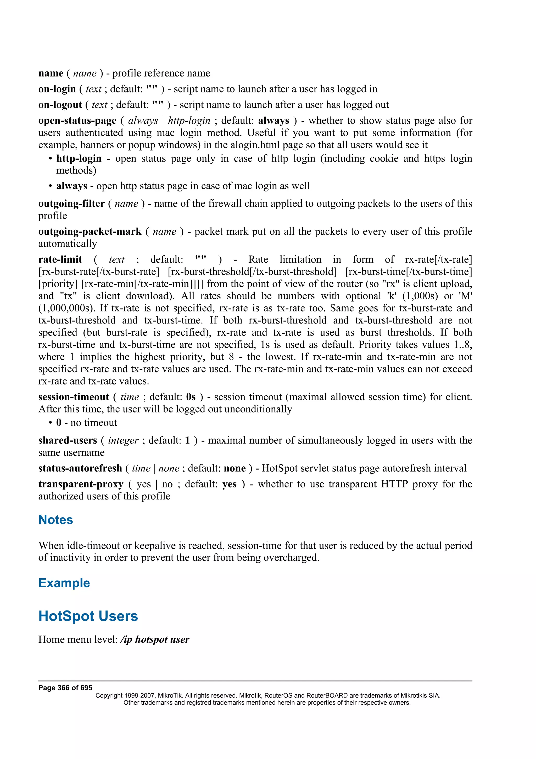 name ( name ) - profile reference name
on-login ( text ; default: "" ) - script name to launch after a user has logged in
on-logout ( text ; default: "" ) - script name to launch after a user has logged out
open-status-page ( always | http-login ; default: always ) - whether to show status page also for
users authenticated using mac login method. Useful if you want to put some information (for
example, banners or popup windows) in the alogin.html page so that all users would see it
  • http-login - open status page only in case of http login (including cookie and https login
    methods)
  • always - open http status page in case of mac login as well
outgoing-filter ( name ) - name of the firewall chain applied to outgoing packets to the users of this
profile
outgoing-packet-mark ( name ) - packet mark put on all the packets to every user of this profile
automatically
rate-limit ( text ; default: "" ) - Rate limitation in form of rx-rate[/tx-rate]
[rx-burst-rate[/tx-burst-rate] [rx-burst-threshold[/tx-burst-threshold] [rx-burst-time[/tx-burst-time]
[priority] [rx-rate-min[/tx-rate-min]]]] from the point of view of the router (so "rx" is client upload,
and "tx" is client download). All rates should be numbers with optional 'k' (1,000s) or 'M'
(1,000,000s). If tx-rate is not specified, rx-rate is as tx-rate too. Same goes for tx-burst-rate and
tx-burst-threshold and tx-burst-time. If both rx-burst-threshold and tx-burst-threshold are not
specified (but burst-rate is specified), rx-rate and tx-rate is used as burst thresholds. If both
rx-burst-time and tx-burst-time are not specified, 1s is used as default. Priority takes values 1..8,
where 1 implies the highest priority, but 8 - the lowest. If rx-rate-min and tx-rate-min are not
specified rx-rate and tx-rate values are used. The rx-rate-min and tx-rate-min values can not exceed
rx-rate and tx-rate values.
session-timeout ( time ; default: 0s ) - session timeout (maximal allowed session time) for client.
After this time, the user will be logged out unconditionally
   • 0 - no timeout
shared-users ( integer ; default: 1 ) - maximal number of simultaneously logged in users with the
same username
status-autorefresh ( time | none ; default: none ) - HotSpot servlet status page autorefresh interval
transparent-proxy ( yes | no ; default: yes ) - whether to use transparent HTTP proxy for the
authorized users of this profile

Notes
When idle-timeout or keepalive is reached, session-time for that user is reduced by the actual period
of inactivity in order to prevent the user from being overcharged.

Example

HotSpot Users
Home menu level: /ip hotspot user



Page 366 of 695
                  Copyright 1999-2007, MikroTik. All rights reserved. Mikrotik, RouterOS and RouterBOARD are trademarks of Mikrotikls SIA.
                            Other trademarks and registred trademarks mentioned herein are properties of their respective owners.
 