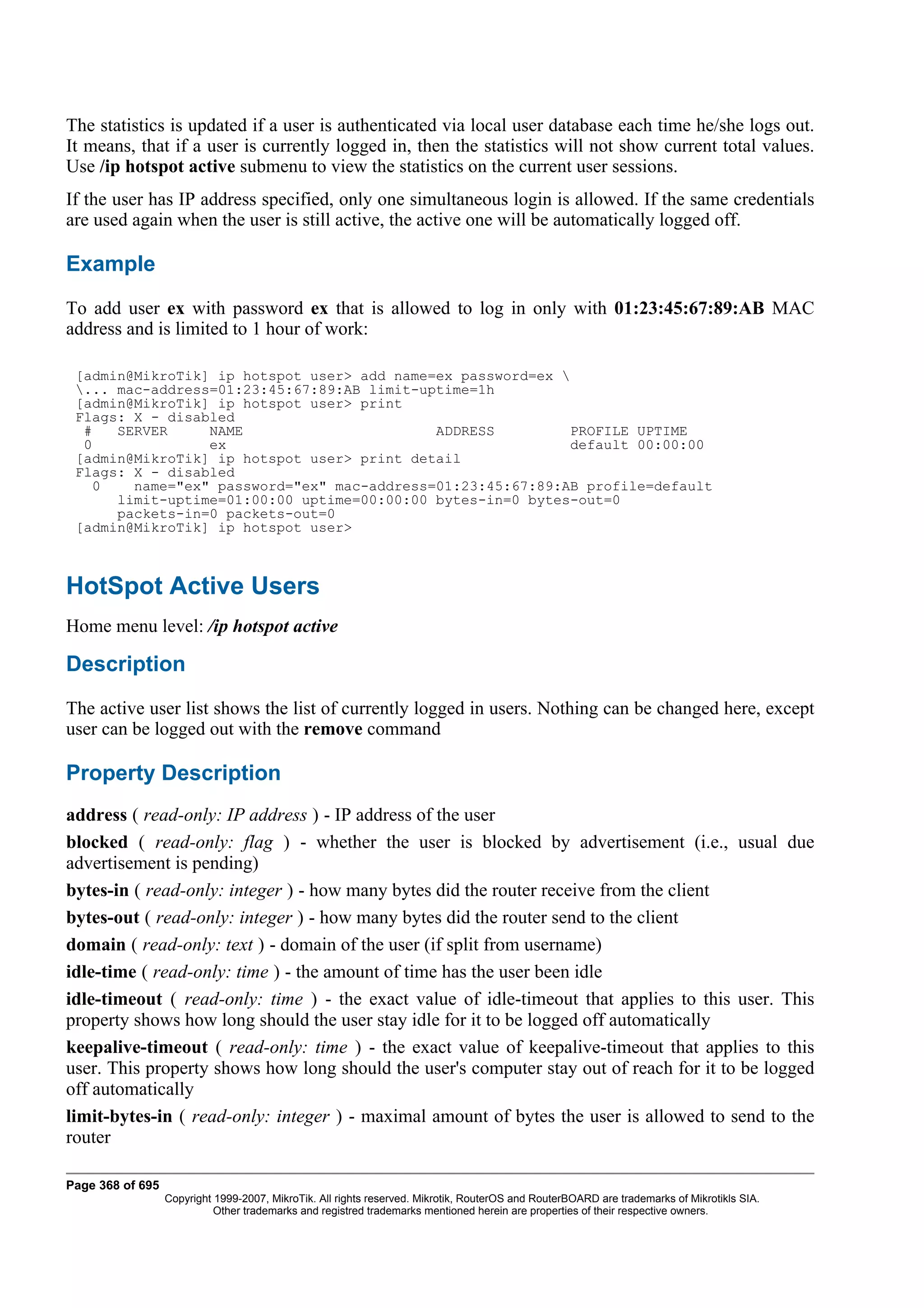 The statistics is updated if a user is authenticated via local user database each time he/she logs out.
It means, that if a user is currently logged in, then the statistics will not show current total values.
Use /ip hotspot active submenu to view the statistics on the current user sessions.
If the user has IP address specified, only one simultaneous login is allowed. If the same credentials
are used again when the user is still active, the active one will be automatically logged off.

Example
To add user ex with password ex that is allowed to log in only with 01:23:45:67:89:AB MAC
address and is limited to 1 hour of work:

 [admin@MikroTik] ip hotspot user> add name=ex password=ex 
 ... mac-address=01:23:45:67:89:AB limit-uptime=1h
 [admin@MikroTik] ip hotspot user> print
 Flags: X - disabled
  #   SERVER     NAME                       ADDRESS          PROFILE UPTIME
  0              ex                                          default 00:00:00
 [admin@MikroTik] ip hotspot user> print detail
 Flags: X - disabled
    0   name="ex" password="ex" mac-address=01:23:45:67:89:AB profile=default
      limit-uptime=01:00:00 uptime=00:00:00 bytes-in=0 bytes-out=0
      packets-in=0 packets-out=0
 [admin@MikroTik] ip hotspot user>



HotSpot Active Users
Home menu level: /ip hotspot active

Description
The active user list shows the list of currently logged in users. Nothing can be changed here, except
user can be logged out with the remove command

Property Description
address ( read-only: IP address ) - IP address of the user
blocked ( read-only: flag ) - whether the user is blocked by advertisement (i.e., usual due
advertisement is pending)
bytes-in ( read-only: integer ) - how many bytes did the router receive from the client
bytes-out ( read-only: integer ) - how many bytes did the router send to the client
domain ( read-only: text ) - domain of the user (if split from username)
idle-time ( read-only: time ) - the amount of time has the user been idle
idle-timeout ( read-only: time ) - the exact value of idle-timeout that applies to this user. This
property shows how long should the user stay idle for it to be logged off automatically
keepalive-timeout ( read-only: time ) - the exact value of keepalive-timeout that applies to this
user. This property shows how long should the user's computer stay out of reach for it to be logged
off automatically
limit-bytes-in ( read-only: integer ) - maximal amount of bytes the user is allowed to send to the
router

Page 368 of 695
                  Copyright 1999-2007, MikroTik. All rights reserved. Mikrotik, RouterOS and RouterBOARD are trademarks of Mikrotikls SIA.
                            Other trademarks and registred trademarks mentioned herein are properties of their respective owners.
 