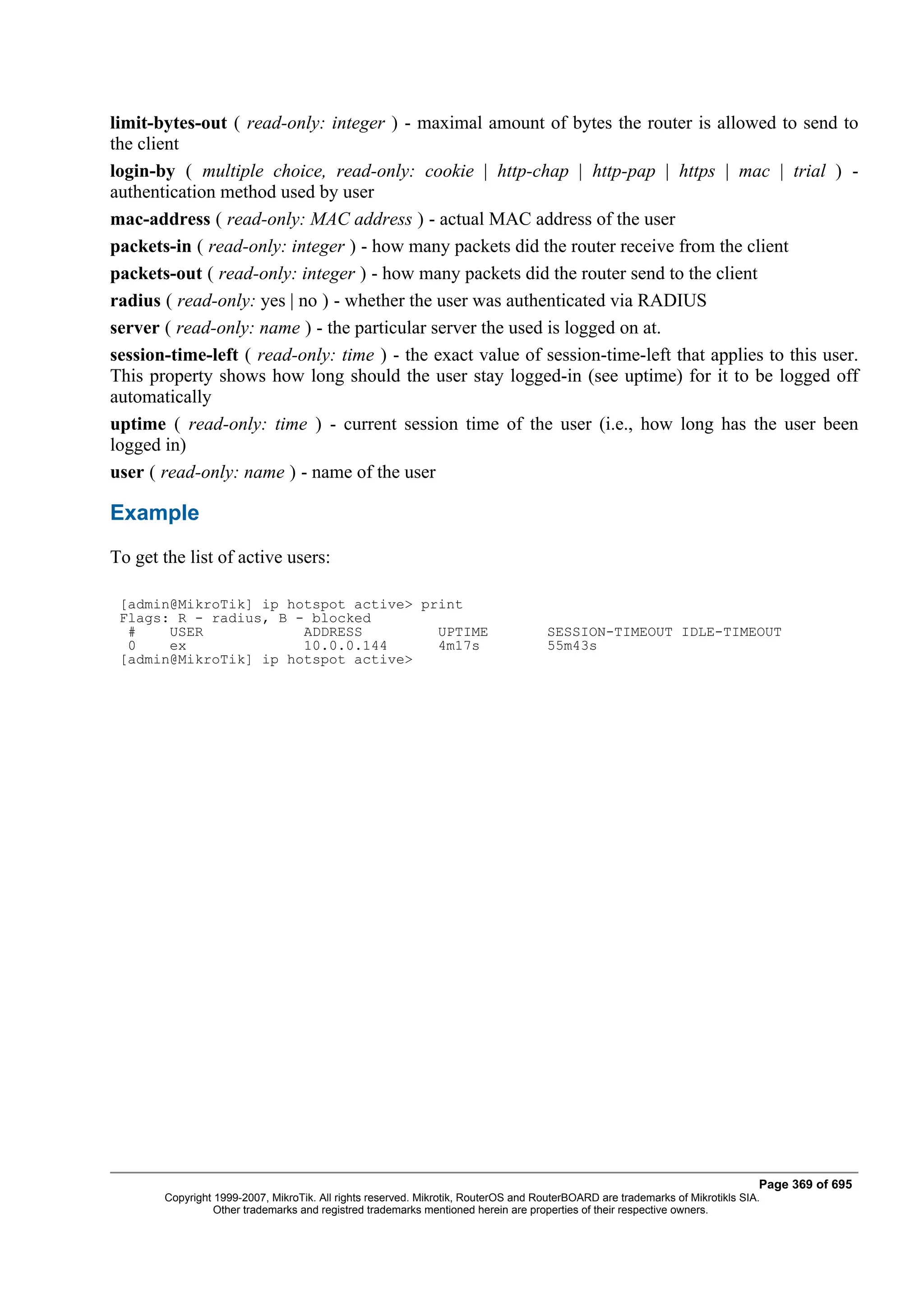 limit-bytes-out ( read-only: integer ) - maximal amount of bytes the router is allowed to send to
the client
login-by ( multiple choice, read-only: cookie | http-chap | http-pap | https | mac | trial ) -
authentication method used by user
mac-address ( read-only: MAC address ) - actual MAC address of the user
packets-in ( read-only: integer ) - how many packets did the router receive from the client
packets-out ( read-only: integer ) - how many packets did the router send to the client
radius ( read-only: yes | no ) - whether the user was authenticated via RADIUS
server ( read-only: name ) - the particular server the used is logged on at.
session-time-left ( read-only: time ) - the exact value of session-time-left that applies to this user.
This property shows how long should the user stay logged-in (see uptime) for it to be logged off
automatically
uptime ( read-only: time ) - current session time of the user (i.e., how long has the user been
logged in)
user ( read-only: name ) - name of the user

Example
To get the list of active users:

 [admin@MikroTik] ip hotspot active> print
 Flags: R - radius, B - blocked
  #    USER            ADDRESS         UPTIME                                       SESSION-TIMEOUT IDLE-TIMEOUT
  0    ex              10.0.0.144      4m17s                                        55m43s
 [admin@MikroTik] ip hotspot active>




                                                                                                                              Page 369 of 695
       Copyright 1999-2007, MikroTik. All rights reserved. Mikrotik, RouterOS and RouterBOARD are trademarks of Mikrotikls SIA.
                 Other trademarks and registred trademarks mentioned herein are properties of their respective owners.
 