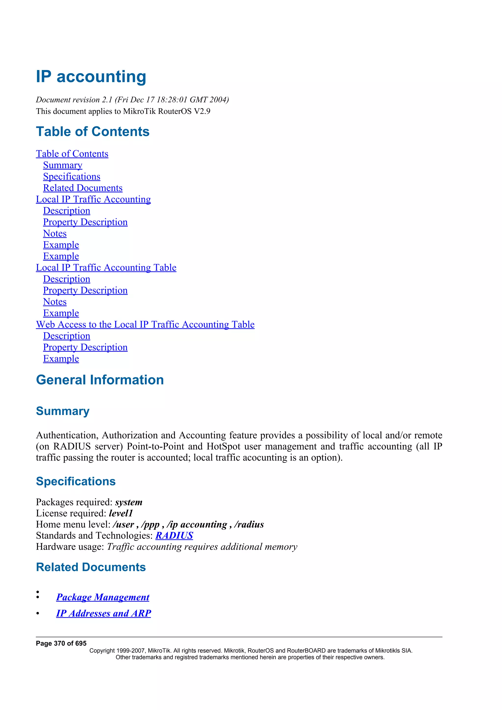 IP accounting
Document revision 2.1 (Fri Dec 17 18:28:01 GMT 2004)
This document applies to MikroTik RouterOS V2.9

Table of Contents
Table of Contents
 Summary
 Specifications
 Related Documents
Local IP Traffic Accounting
 Description
 Property Description
 Notes
 Example
 Example
Local IP Traffic Accounting Table
 Description
 Property Description
 Notes
 Example
Web Access to the Local IP Traffic Accounting Table
 Description
 Property Description
 Example

General Information

Summary
Authentication, Authorization and Accounting feature provides a possibility of local and/or remote
(on RADIUS server) Point-to-Point and HotSpot user management and traffic accounting (all IP
traffic passing the router is accounted; local traffic acocunting is an option).

Specifications
Packages required: system
License required: level1
Home menu level: /user , /ppp , /ip accounting , /radius
Standards and Technologies: RADIUS
Hardware usage: Traffic accounting requires additional memory

Related Documents

•
•    Package Management
•    IP Addresses and ARP

Page 370 of 695
                  Copyright 1999-2007, MikroTik. All rights reserved. Mikrotik, RouterOS and RouterBOARD are trademarks of Mikrotikls SIA.
                            Other trademarks and registred trademarks mentioned herein are properties of their respective owners.
 