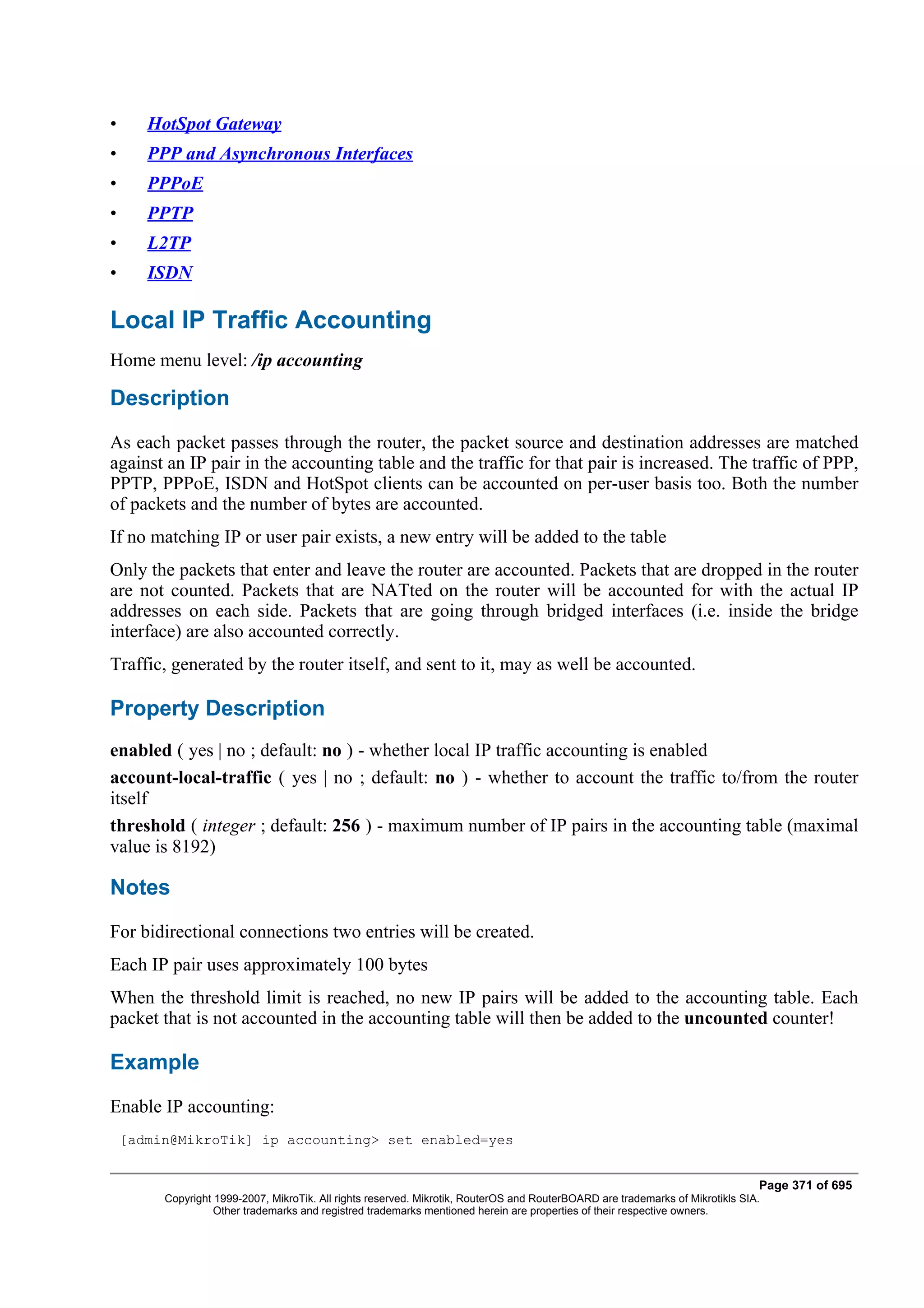 •      HotSpot Gateway
•      PPP and Asynchronous Interfaces
•      PPPoE
•      PPTP
•      L2TP
•      ISDN

Local IP Traffic Accounting
Home menu level: /ip accounting

Description
As each packet passes through the router, the packet source and destination addresses are matched
against an IP pair in the accounting table and the traffic for that pair is increased. The traffic of PPP,
PPTP, PPPoE, ISDN and HotSpot clients can be accounted on per-user basis too. Both the number
of packets and the number of bytes are accounted.
If no matching IP or user pair exists, a new entry will be added to the table
Only the packets that enter and leave the router are accounted. Packets that are dropped in the router
are not counted. Packets that are NATted on the router will be accounted for with the actual IP
addresses on each side. Packets that are going through bridged interfaces (i.e. inside the bridge
interface) are also accounted correctly.
Traffic, generated by the router itself, and sent to it, may as well be accounted.

Property Description
enabled ( yes | no ; default: no ) - whether local IP traffic accounting is enabled
account-local-traffic ( yes | no ; default: no ) - whether to account the traffic to/from the router
itself
threshold ( integer ; default: 256 ) - maximum number of IP pairs in the accounting table (maximal
value is 8192)

Notes
For bidirectional connections two entries will be created.
Each IP pair uses approximately 100 bytes
When the threshold limit is reached, no new IP pairs will be added to the accounting table. Each
packet that is not accounted in the accounting table will then be added to the uncounted counter!

Example
Enable IP accounting:
    [admin@MikroTik] ip accounting> set enabled=yes


                                                                                                                                Page 371 of 695
         Copyright 1999-2007, MikroTik. All rights reserved. Mikrotik, RouterOS and RouterBOARD are trademarks of Mikrotikls SIA.
                   Other trademarks and registred trademarks mentioned herein are properties of their respective owners.
 