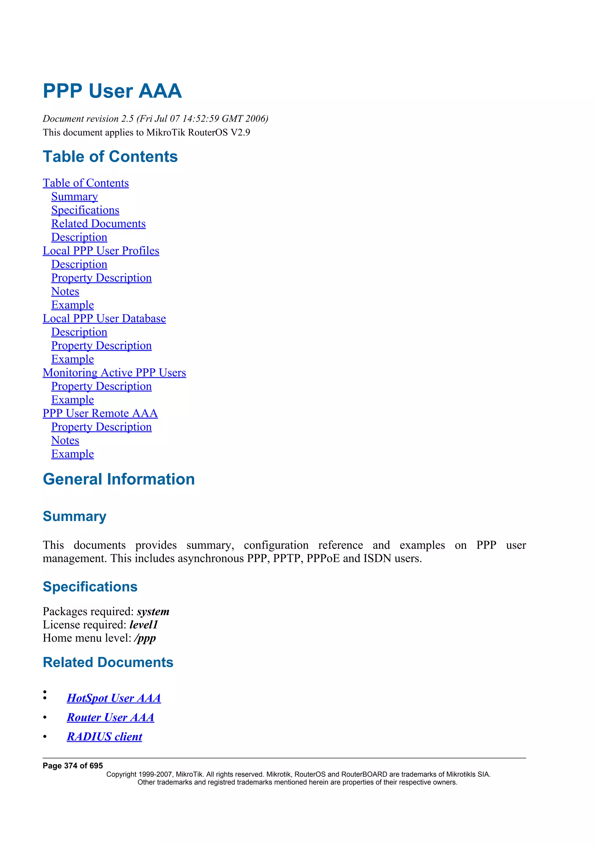 PPP User AAA
Document revision 2.5 (Fri Jul 07 14:52:59 GMT 2006)
This document applies to MikroTik RouterOS V2.9

Table of Contents
Table of Contents
 Summary
 Specifications
 Related Documents
 Description
Local PPP User Profiles
 Description
 Property Description
 Notes
 Example
Local PPP User Database
 Description
 Property Description
 Example
Monitoring Active PPP Users
 Property Description
 Example
PPP User Remote AAA
 Property Description
 Notes
 Example

General Information

Summary
This documents provides summary, configuration reference and examples on PPP user
management. This includes asynchronous PPP, PPTP, PPPoE and ISDN users.

Specifications
Packages required: system
License required: level1
Home menu level: /ppp

Related Documents

•
•    HotSpot User AAA
•    Router User AAA
•    RADIUS client

Page 374 of 695
                  Copyright 1999-2007, MikroTik. All rights reserved. Mikrotik, RouterOS and RouterBOARD are trademarks of Mikrotikls SIA.
                            Other trademarks and registred trademarks mentioned herein are properties of their respective owners.
 