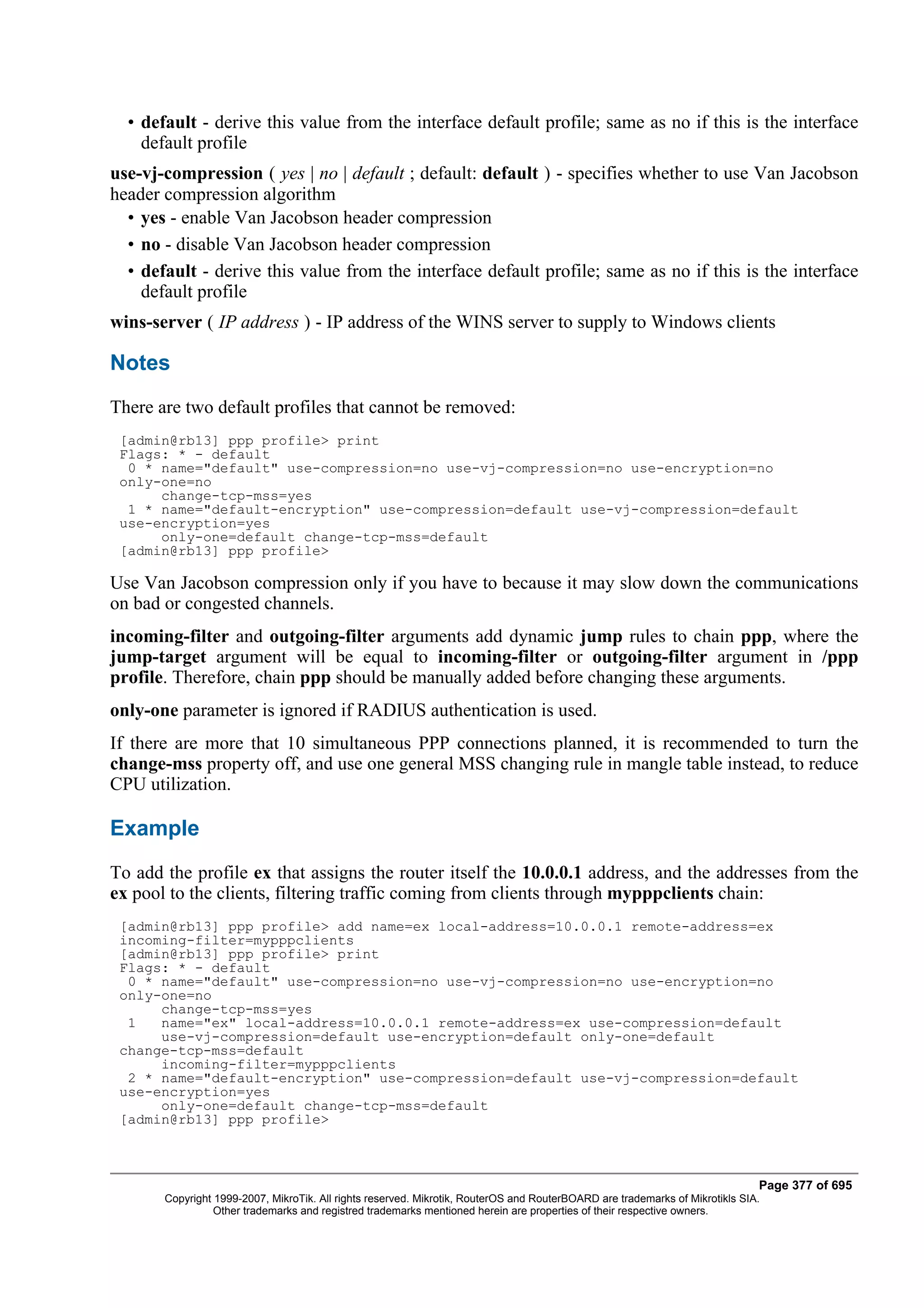 • default - derive this value from the interface default profile; same as no if this is the interface
    default profile
use-vj-compression ( yes | no | default ; default: default ) - specifies whether to use Van Jacobson
header compression algorithm
  • yes - enable Van Jacobson header compression
  • no - disable Van Jacobson header compression
  • default - derive this value from the interface default profile; same as no if this is the interface
    default profile
wins-server ( IP address ) - IP address of the WINS server to supply to Windows clients

Notes
There are two default profiles that cannot be removed:
 [admin@rb13] ppp profile> print
 Flags: * - default
  0 * name="default" use-compression=no use-vj-compression=no use-encryption=no
 only-one=no
      change-tcp-mss=yes
  1 * name="default-encryption" use-compression=default use-vj-compression=default
 use-encryption=yes
      only-one=default change-tcp-mss=default
 [admin@rb13] ppp profile>

Use Van Jacobson compression only if you have to because it may slow down the communications
on bad or congested channels.
incoming-filter and outgoing-filter arguments add dynamic jump rules to chain ppp, where the
jump-target argument will be equal to incoming-filter or outgoing-filter argument in /ppp
profile. Therefore, chain ppp should be manually added before changing these arguments.
only-one parameter is ignored if RADIUS authentication is used.
If there are more that 10 simultaneous PPP connections planned, it is recommended to turn the
change-mss property off, and use one general MSS changing rule in mangle table instead, to reduce
CPU utilization.

Example
To add the profile ex that assigns the router itself the 10.0.0.1 address, and the addresses from the
ex pool to the clients, filtering traffic coming from clients through mypppclients chain:
 [admin@rb13] ppp profile> add name=ex local-address=10.0.0.1 remote-address=ex
 incoming-filter=mypppclients
 [admin@rb13] ppp profile> print
 Flags: * - default
  0 * name="default" use-compression=no use-vj-compression=no use-encryption=no
 only-one=no
      change-tcp-mss=yes
  1   name="ex" local-address=10.0.0.1 remote-address=ex use-compression=default
      use-vj-compression=default use-encryption=default only-one=default
 change-tcp-mss=default
      incoming-filter=mypppclients
  2 * name="default-encryption" use-compression=default use-vj-compression=default
 use-encryption=yes
      only-one=default change-tcp-mss=default
 [admin@rb13] ppp profile>



                                                                                                                              Page 377 of 695
       Copyright 1999-2007, MikroTik. All rights reserved. Mikrotik, RouterOS and RouterBOARD are trademarks of Mikrotikls SIA.
                 Other trademarks and registred trademarks mentioned herein are properties of their respective owners.
 