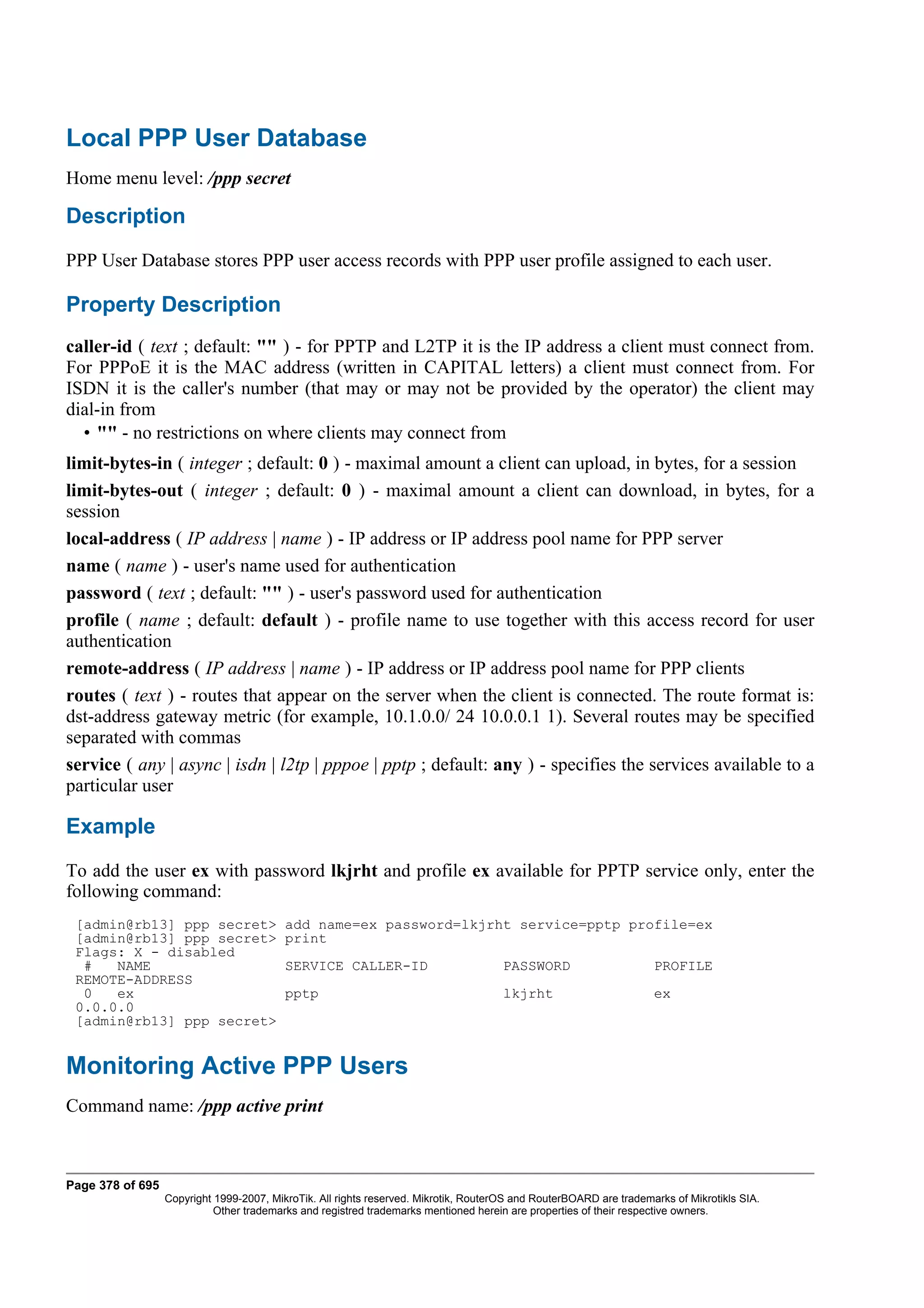 Local PPP User Database
Home menu level: /ppp secret

Description
PPP User Database stores PPP user access records with PPP user profile assigned to each user.

Property Description
caller-id ( text ; default: "" ) - for PPTP and L2TP it is the IP address a client must connect from.
For PPPoE it is the MAC address (written in CAPITAL letters) a client must connect from. For
ISDN it is the caller's number (that may or may not be provided by the operator) the client may
dial-in from
  • "" - no restrictions on where clients may connect from
limit-bytes-in ( integer ; default: 0 ) - maximal amount a client can upload, in bytes, for a session
limit-bytes-out ( integer ; default: 0 ) - maximal amount a client can download, in bytes, for a
session
local-address ( IP address | name ) - IP address or IP address pool name for PPP server
name ( name ) - user's name used for authentication
password ( text ; default: "" ) - user's password used for authentication
profile ( name ; default: default ) - profile name to use together with this access record for user
authentication
remote-address ( IP address | name ) - IP address or IP address pool name for PPP clients
routes ( text ) - routes that appear on the server when the client is connected. The route format is:
dst-address gateway metric (for example, 10.1.0.0/ 24 10.0.0.1 1). Several routes may be specified
separated with commas
service ( any | async | isdn | l2tp | pppoe | pptp ; default: any ) - specifies the services available to a
particular user

Example
To add the user ex with password lkjrht and profile ex available for PPTP service only, enter the
following command:
 [admin@rb13] ppp secret>                 add name=ex password=lkjrht service=pptp profile=ex
 [admin@rb13] ppp secret>                 print
 Flags: X - disabled
  #   NAME                                SERVICE CALLER-ID                           PASSWORD                      PROFILE
 REMOTE-ADDRESS
  0   ex                                  pptp                                        lkjrht                        ex
 0.0.0.0
 [admin@rb13] ppp secret>


Monitoring Active PPP Users
Command name: /ppp active print



Page 378 of 695
                  Copyright 1999-2007, MikroTik. All rights reserved. Mikrotik, RouterOS and RouterBOARD are trademarks of Mikrotikls SIA.
                            Other trademarks and registred trademarks mentioned herein are properties of their respective owners.
 