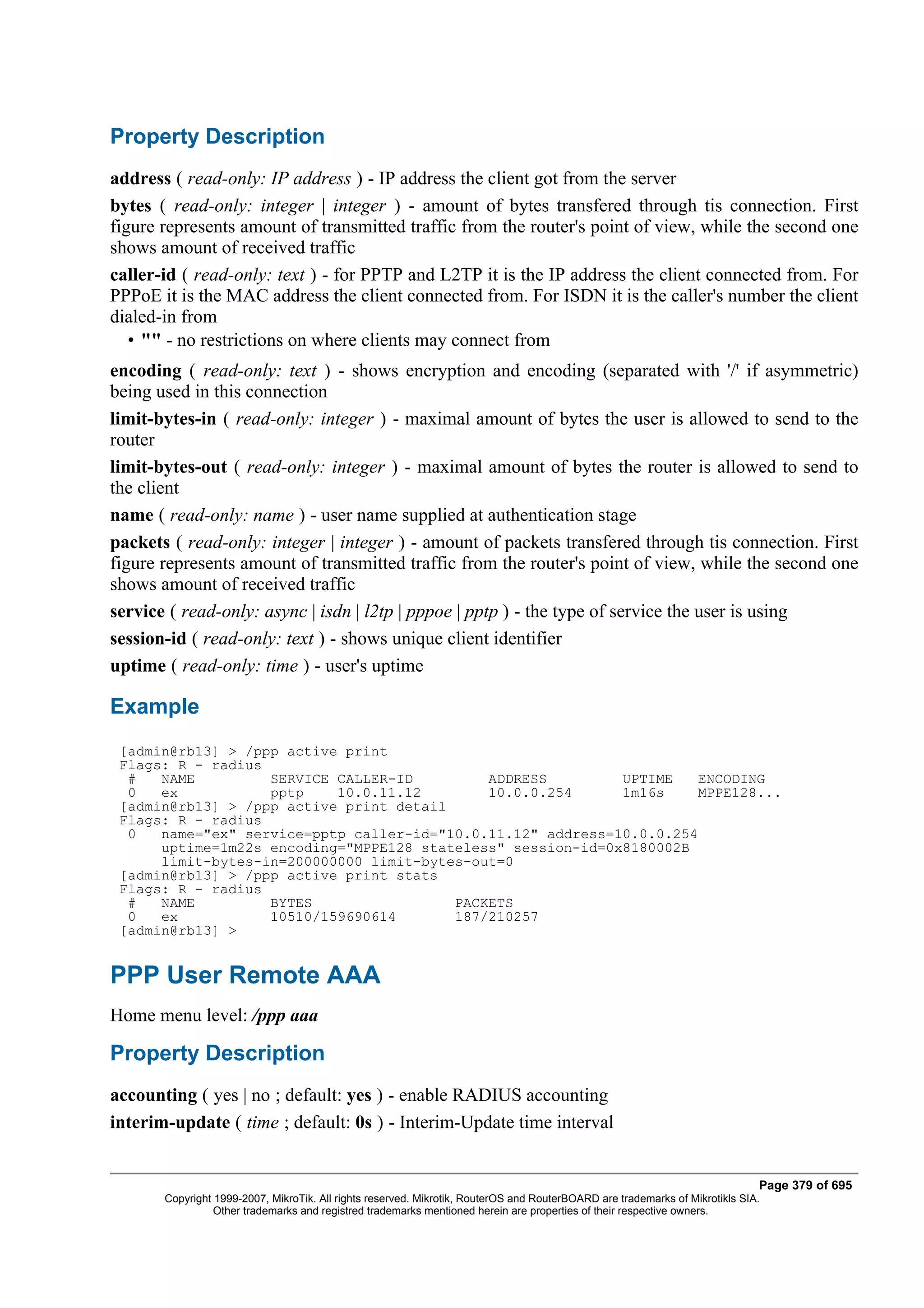Property Description
address ( read-only: IP address ) - IP address the client got from the server
bytes ( read-only: integer | integer ) - amount of bytes transfered through tis connection. First
figure represents amount of transmitted traffic from the router's point of view, while the second one
shows amount of received traffic
caller-id ( read-only: text ) - for PPTP and L2TP it is the IP address the client connected from. For
PPPoE it is the MAC address the client connected from. For ISDN it is the caller's number the client
dialed-in from
   • "" - no restrictions on where clients may connect from
encoding ( read-only: text ) - shows encryption and encoding (separated with '/' if asymmetric)
being used in this connection
limit-bytes-in ( read-only: integer ) - maximal amount of bytes the user is allowed to send to the
router
limit-bytes-out ( read-only: integer ) - maximal amount of bytes the router is allowed to send to
the client
name ( read-only: name ) - user name supplied at authentication stage
packets ( read-only: integer | integer ) - amount of packets transfered through tis connection. First
figure represents amount of transmitted traffic from the router's point of view, while the second one
shows amount of received traffic
service ( read-only: async | isdn | l2tp | pppoe | pptp ) - the type of service the user is using
session-id ( read-only: text ) - shows unique client identifier
uptime ( read-only: time ) - user's uptime

Example
 [admin@rb13] > /ppp active print
 Flags: R - radius
  #   NAME         SERVICE CALLER-ID         ADDRESS         UPTIME    ENCODING
  0   ex           pptp    10.0.11.12        10.0.0.254      1m16s     MPPE128...
 [admin@rb13] > /ppp active print detail
 Flags: R - radius
  0   name="ex" service=pptp caller-id="10.0.11.12" address=10.0.0.254
      uptime=1m22s encoding="MPPE128 stateless" session-id=0x8180002B
      limit-bytes-in=200000000 limit-bytes-out=0
 [admin@rb13] > /ppp active print stats
 Flags: R - radius
  #   NAME         BYTES                 PACKETS
  0   ex           10510/159690614       187/210257
 [admin@rb13] >


PPP User Remote AAA
Home menu level: /ppp aaa

Property Description
accounting ( yes | no ; default: yes ) - enable RADIUS accounting
interim-update ( time ; default: 0s ) - Interim-Update time interval


                                                                                                                              Page 379 of 695
       Copyright 1999-2007, MikroTik. All rights reserved. Mikrotik, RouterOS and RouterBOARD are trademarks of Mikrotikls SIA.
                 Other trademarks and registred trademarks mentioned herein are properties of their respective owners.
 